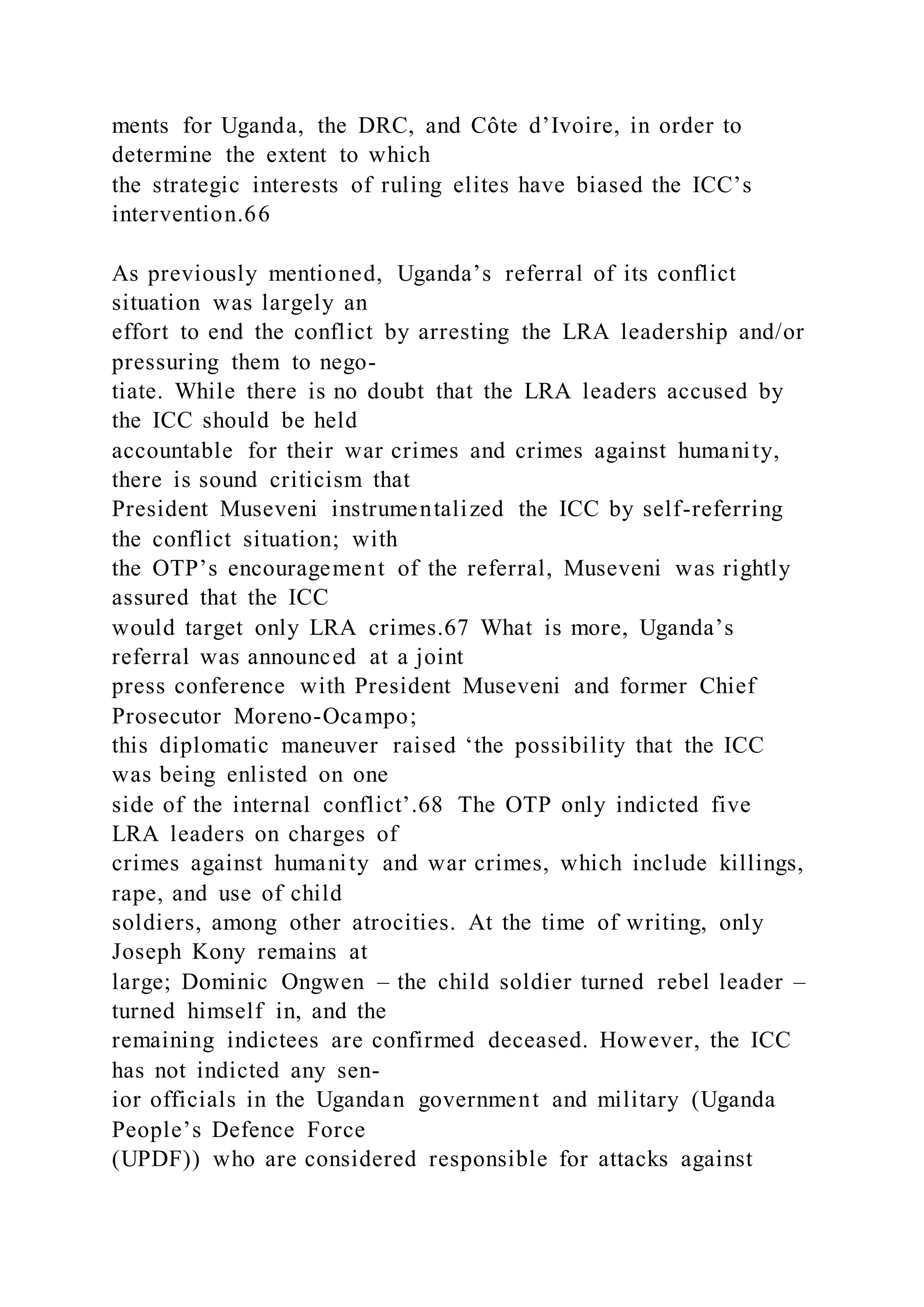 ments for Uganda, the DRC, and Côte d’Ivoire, in order to
determine the extent to which
the strategic interests of ruling elites have biased the ICC’s
intervention.66
As previously mentioned, Uganda’s referral of its conflict
situation was largely an
effort to end the conflict by arresting the LRA leadership and/or
pressuring them to nego-
tiate. While there is no doubt that the LRA leaders accused by
the ICC should be held
accountable for their war crimes and crimes against humanity,
there is sound criticism that
President Museveni instrumentalized the ICC by self-referring
the conflict situation; with
the OTP’s encouragement of the referral, Museveni was rightly
assured that the ICC
would target only LRA crimes.67 What is more, Uganda’s
referral was announced at a joint
press conference with President Museveni and former Chief
Prosecutor Moreno-Ocampo;
this diplomatic maneuver raised ‘the possibility that the ICC
was being enlisted on one
side of the internal conflict’.68 The OTP only indicted five
LRA leaders on charges of
crimes against humanity and war crimes, which include killings,
rape, and use of child
soldiers, among other atrocities. At the time of writing, only
Joseph Kony remains at
large; Dominic Ongwen – the child soldier turned rebel leader –
turned himself in, and the
remaining indictees are confirmed deceased. However, the ICC
has not indicted any sen-
ior officials in the Ugandan government and military (Uganda
People’s Defence Force
(UPDF)) who are considered responsible for attacks against
 