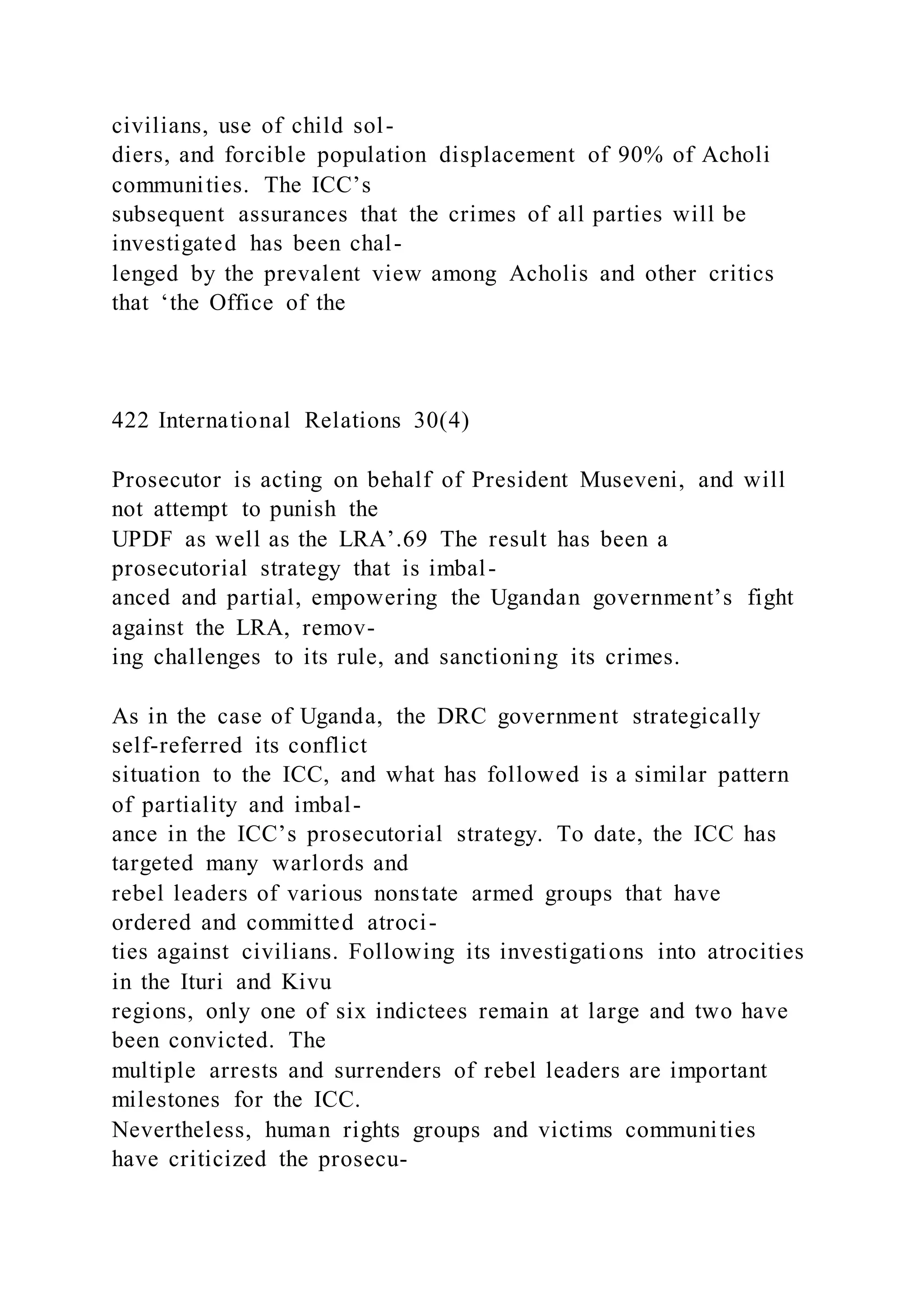 civilians, use of child sol-
diers, and forcible population displacement of 90% of Acholi
communities. The ICC’s
subsequent assurances that the crimes of all parties will be
investigated has been chal-
lenged by the prevalent view among Acholis and other critics
that ‘the Office of the
422 International Relations 30(4)
Prosecutor is acting on behalf of President Museveni, and will
not attempt to punish the
UPDF as well as the LRA’.69 The result has been a
prosecutorial strategy that is imbal-
anced and partial, empowering the Ugandan government’s fight
against the LRA, remov-
ing challenges to its rule, and sanctioning its crimes.
As in the case of Uganda, the DRC government strategically
self-referred its conflict
situation to the ICC, and what has followed is a similar pattern
of partiality and imbal-
ance in the ICC’s prosecutorial strategy. To date, the ICC has
targeted many warlords and
rebel leaders of various nonstate armed groups that have
ordered and committed atroci-
ties against civilians. Following its investigations into atrocities
in the Ituri and Kivu
regions, only one of six indictees remain at large and two have
been convicted. The
multiple arrests and surrenders of rebel leaders are important
milestones for the ICC.
Nevertheless, human rights groups and victims communities
have criticized the prosecu-
 