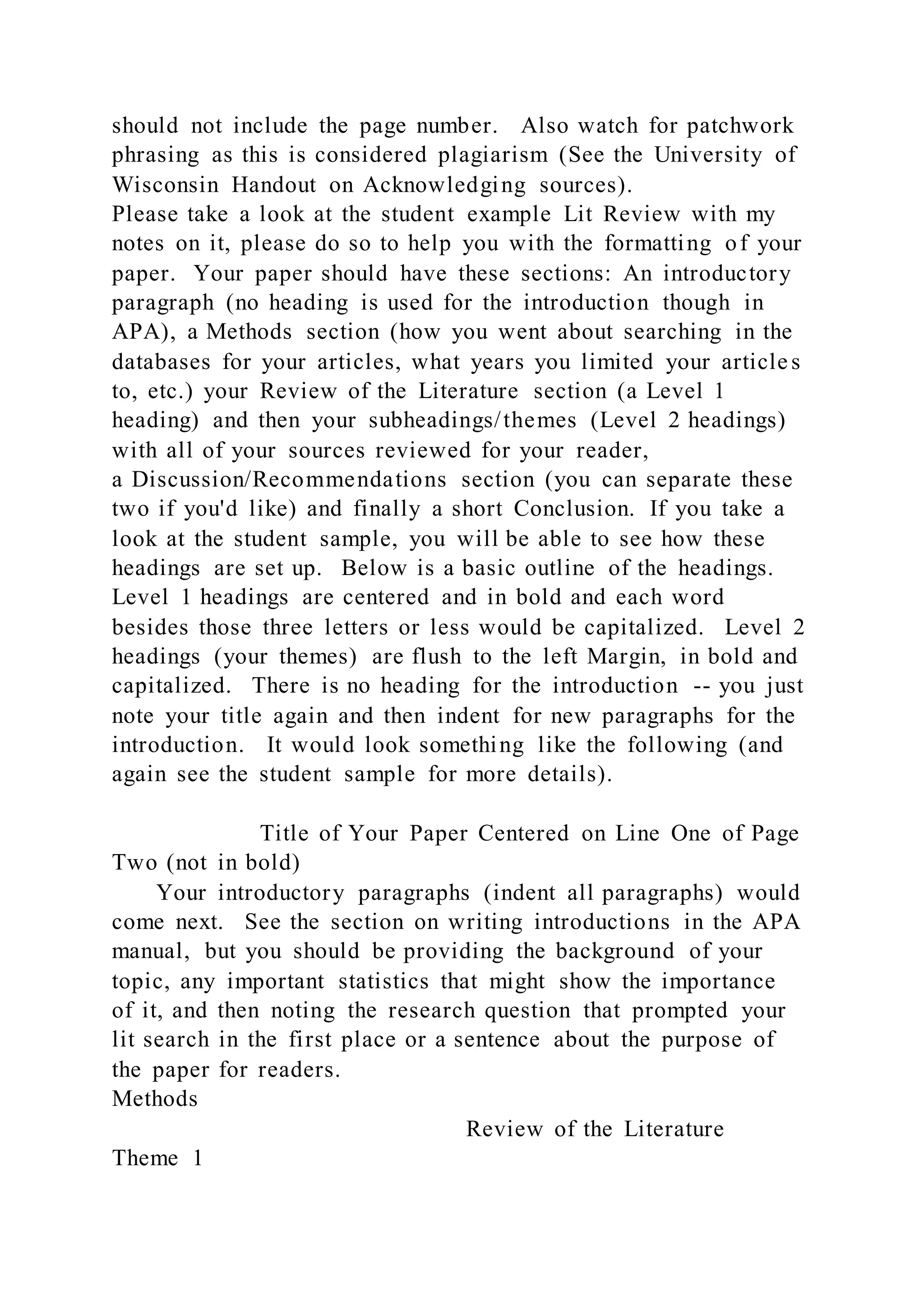 should not include the page number. Also watch for patchwork
phrasing as this is considered plagiarism (See the University of
Wisconsin Handout on Acknowledging sources).
Please take a look at the student example Lit Review with my
notes on it, please do so to help you with the formatting of your
paper. Your paper should have these sections: An introductory
paragraph (no heading is used for the introduction though in
APA), a Methods section (how you went about searching in the
databases for your articles, what years you limited your article s
to, etc.) your Review of the Literature section (a Level 1
heading) and then your subheadings/themes (Level 2 headings)
with all of your sources reviewed for your reader,
a Discussion/Recommendations section (you can separate these
two if you'd like) and finally a short Conclusion. If you take a
look at the student sample, you will be able to see how these
headings are set up. Below is a basic outline of the headings.
Level 1 headings are centered and in bold and each word
besides those three letters or less would be capitalized. Level 2
headings (your themes) are flush to the left Margin, in bold and
capitalized. There is no heading for the introduction -- you just
note your title again and then indent for new paragraphs for the
introduction. It would look something like the following (and
again see the student sample for more details).
Title of Your Paper Centered on Line One of Page
Two (not in bold)
Your introductory paragraphs (indent all paragraphs) would
come next. See the section on writing introductions in the APA
manual, but you should be providing the background of your
topic, any important statistics that might show the importance
of it, and then noting the research question that prompted your
lit search in the first place or a sentence about the purpose of
the paper for readers.
Methods
Review of the Literature
Theme 1
 