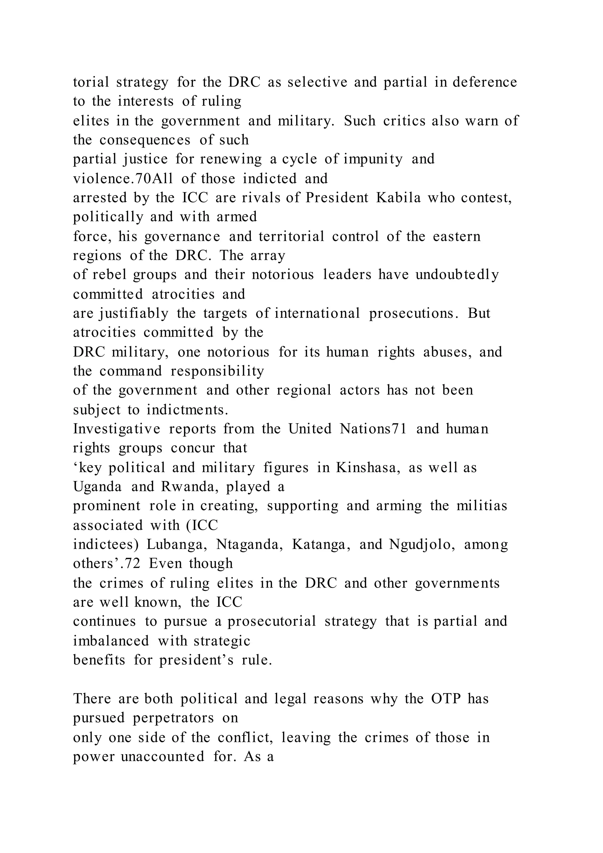 torial strategy for the DRC as selective and partial in deference
to the interests of ruling
elites in the government and military. Such critics also warn of
the consequences of such
partial justice for renewing a cycle of impunity and
violence.70All of those indicted and
arrested by the ICC are rivals of President Kabila who contest,
politically and with armed
force, his governance and territorial control of the eastern
regions of the DRC. The array
of rebel groups and their notorious leaders have undoubtedly
committed atrocities and
are justifiably the targets of international prosecutions. But
atrocities committed by the
DRC military, one notorious for its human rights abuses, and
the command responsibility
of the government and other regional actors has not been
subject to indictments.
Investigative reports from the United Nations71 and human
rights groups concur that
‘key political and military figures in Kinshasa, as well as
Uganda and Rwanda, played a
prominent role in creating, supporting and arming the militias
associated with (ICC
indictees) Lubanga, Ntaganda, Katanga, and Ngudjolo, among
others’.72 Even though
the crimes of ruling elites in the DRC and other governments
are well known, the ICC
continues to pursue a prosecutorial strategy that is partial and
imbalanced with strategic
benefits for president’s rule.
There are both political and legal reasons why the OTP has
pursued perpetrators on
only one side of the conflict, leaving the crimes of those in
power unaccounted for. As a
 