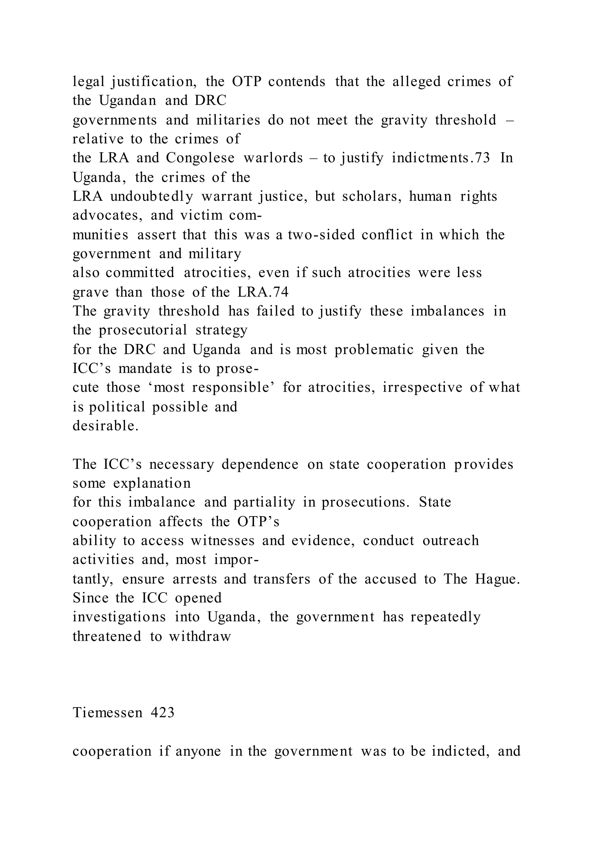 legal justification, the OTP contends that the alleged crimes of
the Ugandan and DRC
governments and militaries do not meet the gravity threshold –
relative to the crimes of
the LRA and Congolese warlords – to justify indictments.73 In
Uganda, the crimes of the
LRA undoubtedly warrant justice, but scholars, human rights
advocates, and victim com-
munities assert that this was a two-sided conflict in which the
government and military
also committed atrocities, even if such atrocities were less
grave than those of the LRA.74
The gravity threshold has failed to justify these imbalances in
the prosecutorial strategy
for the DRC and Uganda and is most problematic given the
ICC’s mandate is to prose-
cute those ‘most responsible’ for atrocities, irrespective of what
is political possible and
desirable.
The ICC’s necessary dependence on state cooperation provides
some explanation
for this imbalance and partiality in prosecutions. State
cooperation affects the OTP’s
ability to access witnesses and evidence, conduct outreach
activities and, most impor-
tantly, ensure arrests and transfers of the accused to The Hague.
Since the ICC opened
investigations into Uganda, the government has repeatedly
threatened to withdraw
Tiemessen 423
cooperation if anyone in the government was to be indicted, and
 