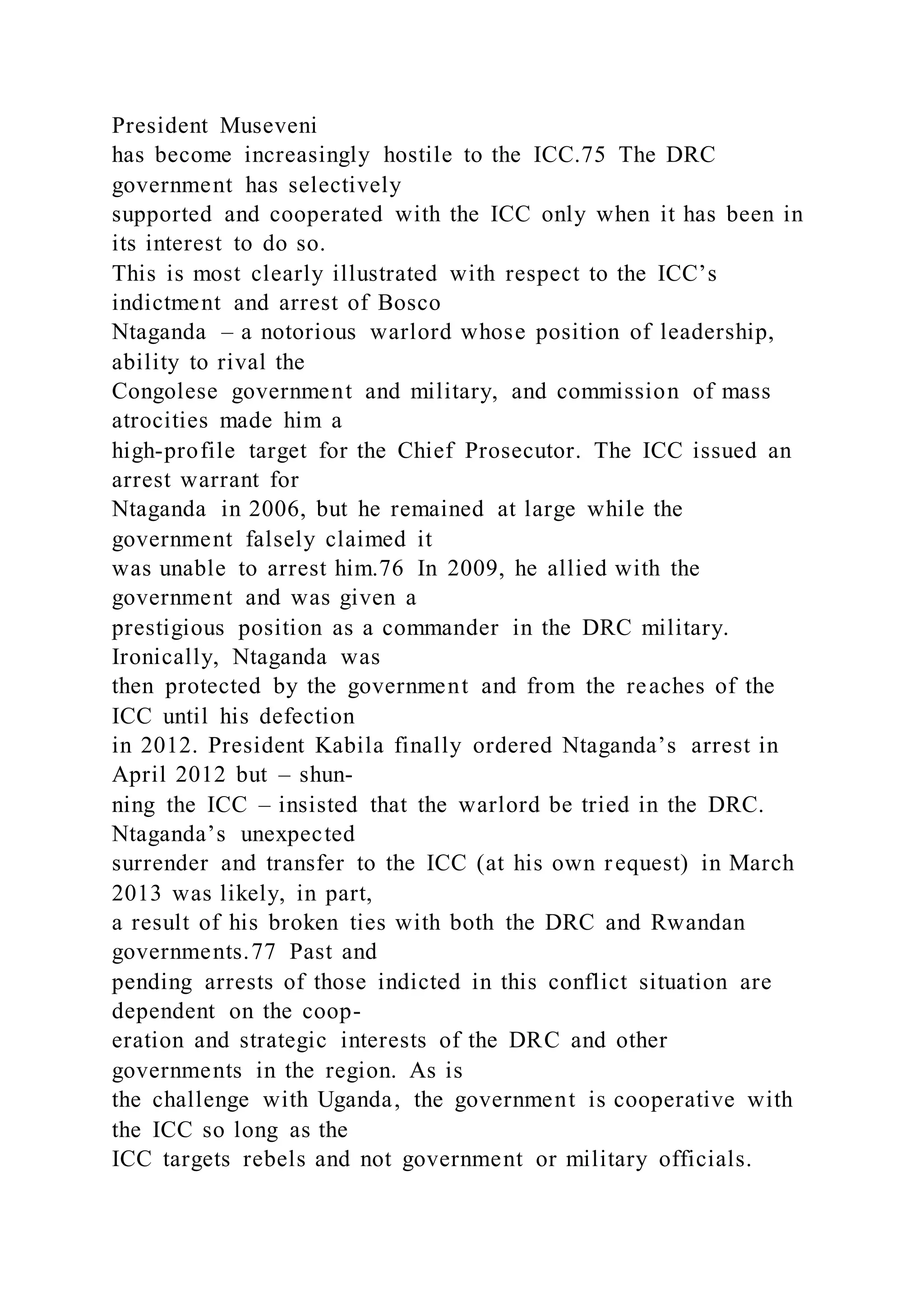 President Museveni
has become increasingly hostile to the ICC.75 The DRC
government has selectively
supported and cooperated with the ICC only when it has been in
its interest to do so.
This is most clearly illustrated with respect to the ICC’s
indictment and arrest of Bosco
Ntaganda – a notorious warlord whose position of leadership,
ability to rival the
Congolese government and military, and commission of mass
atrocities made him a
high-profile target for the Chief Prosecutor. The ICC issued an
arrest warrant for
Ntaganda in 2006, but he remained at large while the
government falsely claimed it
was unable to arrest him.76 In 2009, he allied with the
government and was given a
prestigious position as a commander in the DRC military.
Ironically, Ntaganda was
then protected by the government and from the reaches of the
ICC until his defection
in 2012. President Kabila finally ordered Ntaganda’s arrest in
April 2012 but – shun-
ning the ICC – insisted that the warlord be tried in the DRC.
Ntaganda’s unexpected
surrender and transfer to the ICC (at his own request) in March
2013 was likely, in part,
a result of his broken ties with both the DRC and Rwandan
governments.77 Past and
pending arrests of those indicted in this conflict situation are
dependent on the coop-
eration and strategic interests of the DRC and other
governments in the region. As is
the challenge with Uganda, the government is cooperative with
the ICC so long as the
ICC targets rebels and not government or military officials.
 