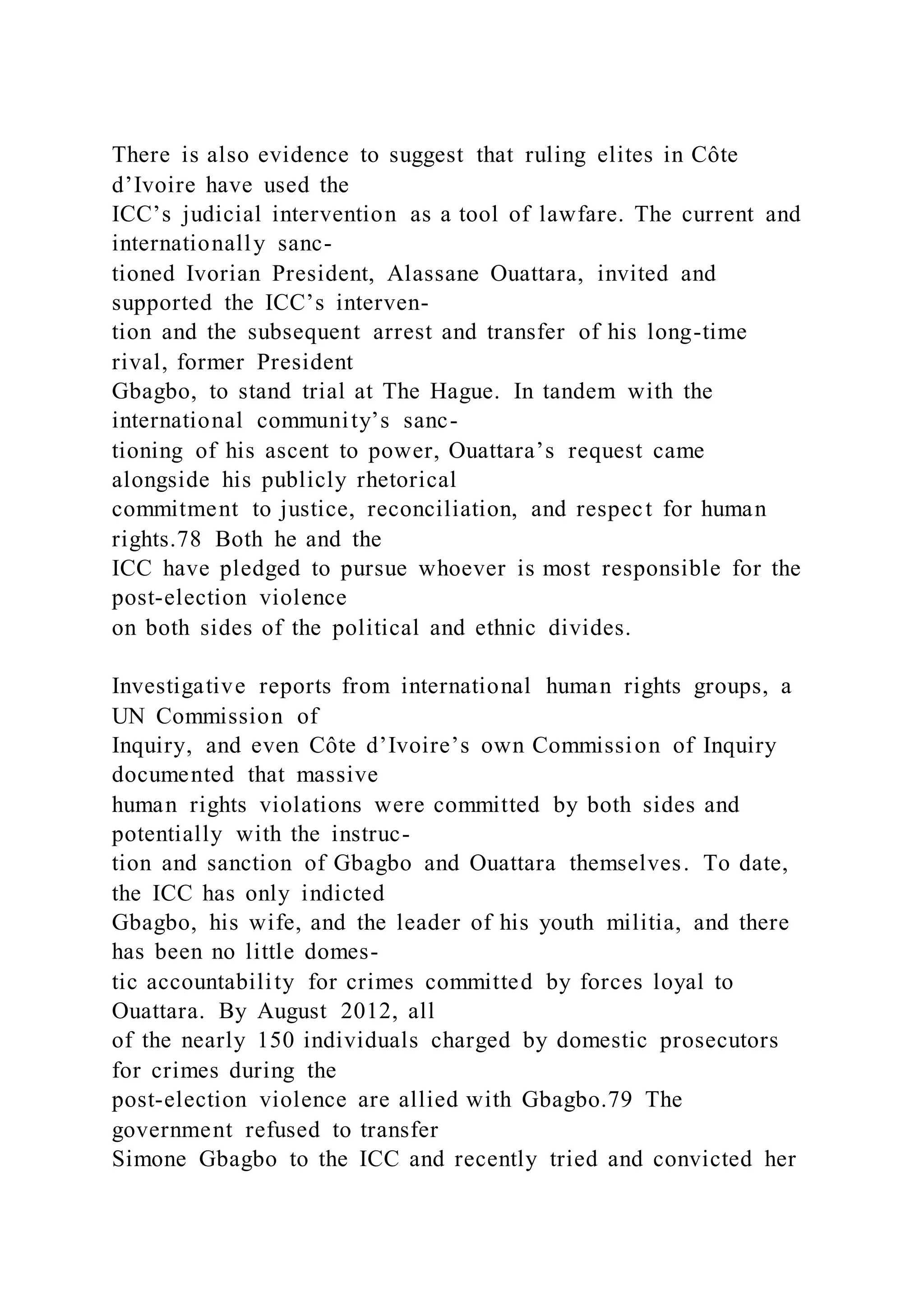 There is also evidence to suggest that ruling elites in Côte
d’Ivoire have used the
ICC’s judicial intervention as a tool of lawfare. The current and
internationally sanc-
tioned Ivorian President, Alassane Ouattara, invited and
supported the ICC’s interven-
tion and the subsequent arrest and transfer of his long-time
rival, former President
Gbagbo, to stand trial at The Hague. In tandem with the
international community’s sanc-
tioning of his ascent to power, Ouattara’s request came
alongside his publicly rhetorical
commitment to justice, reconciliation, and respect for human
rights.78 Both he and the
ICC have pledged to pursue whoever is most responsible for the
post-election violence
on both sides of the political and ethnic divides.
Investigative reports from international human rights groups, a
UN Commission of
Inquiry, and even Côte d’Ivoire’s own Commission of Inquiry
documented that massive
human rights violations were committed by both sides and
potentially with the instruc-
tion and sanction of Gbagbo and Ouattara themselves. To date,
the ICC has only indicted
Gbagbo, his wife, and the leader of his youth militia, and there
has been no little domes-
tic accountability for crimes committed by forces loyal to
Ouattara. By August 2012, all
of the nearly 150 individuals charged by domestic prosecutors
for crimes during the
post-election violence are allied with Gbagbo.79 The
government refused to transfer
Simone Gbagbo to the ICC and recently tried and convicted her
 