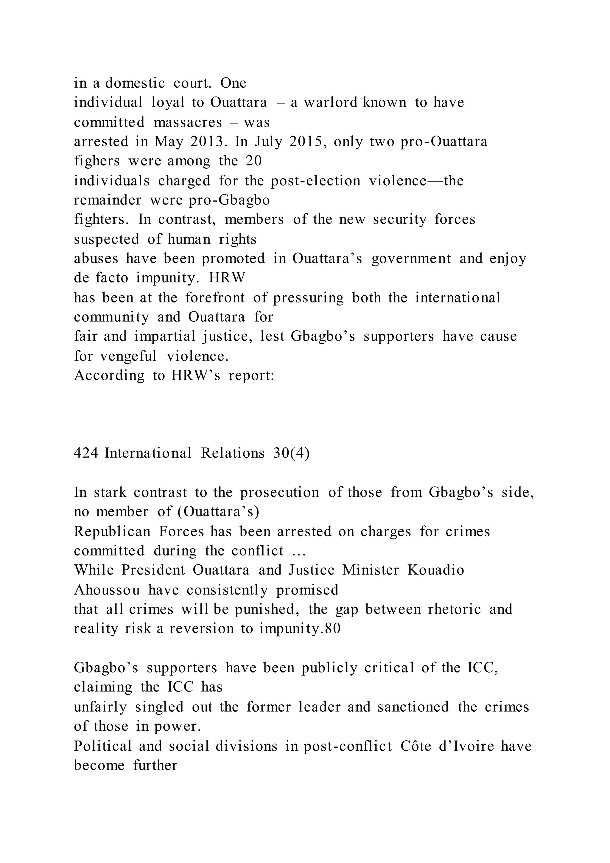 in a domestic court. One
individual loyal to Ouattara – a warlord known to have
committed massacres – was
arrested in May 2013. In July 2015, only two pro-Ouattara
fighers were among the 20
individuals charged for the post-election violence—the
remainder were pro-Gbagbo
fighters. In contrast, members of the new security forces
suspected of human rights
abuses have been promoted in Ouattara’s government and enjoy
de facto impunity. HRW
has been at the forefront of pressuring both the international
community and Ouattara for
fair and impartial justice, lest Gbagbo’s supporters have cause
for vengeful violence.
According to HRW’s report:
424 International Relations 30(4)
In stark contrast to the prosecution of those from Gbagbo’s side,
no member of (Ouattara’s)
Republican Forces has been arrested on charges for crimes
committed during the conflict …
While President Ouattara and Justice Minister Kouadio
Ahoussou have consistently promised
that all crimes will be punished, the gap between rhetoric and
reality risk a reversion to impunity.80
Gbagbo’s supporters have been publicly critical of the ICC,
claiming the ICC has
unfairly singled out the former leader and sanctioned the crimes
of those in power.
Political and social divisions in post-conflict Côte d’Ivoire have
become further
 
