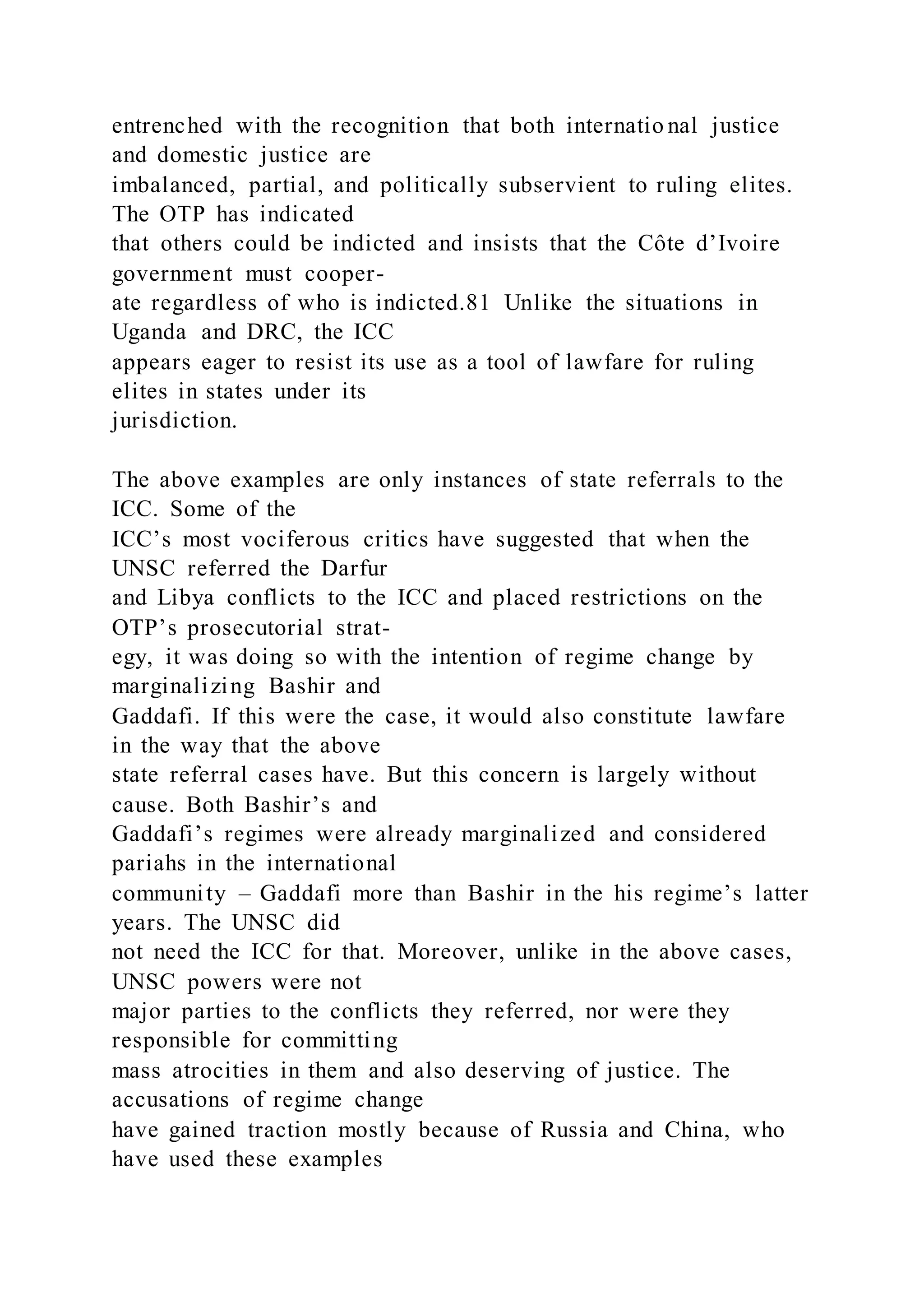 entrenched with the recognition that both internatio nal justice
and domestic justice are
imbalanced, partial, and politically subservient to ruling elites.
The OTP has indicated
that others could be indicted and insists that the Côte d’Ivoire
government must cooper-
ate regardless of who is indicted.81 Unlike the situations in
Uganda and DRC, the ICC
appears eager to resist its use as a tool of lawfare for ruling
elites in states under its
jurisdiction.
The above examples are only instances of state referrals to the
ICC. Some of the
ICC’s most vociferous critics have suggested that when the
UNSC referred the Darfur
and Libya conflicts to the ICC and placed restrictions on the
OTP’s prosecutorial strat-
egy, it was doing so with the intention of regime change by
marginalizing Bashir and
Gaddafi. If this were the case, it would also constitute lawfare
in the way that the above
state referral cases have. But this concern is largely without
cause. Both Bashir’s and
Gaddafi’s regimes were already marginalized and considered
pariahs in the international
community – Gaddafi more than Bashir in the his regime’s latter
years. The UNSC did
not need the ICC for that. Moreover, unlike in the above cases,
UNSC powers were not
major parties to the conflicts they referred, nor were they
responsible for committing
mass atrocities in them and also deserving of justice. The
accusations of regime change
have gained traction mostly because of Russia and China, who
have used these examples
 