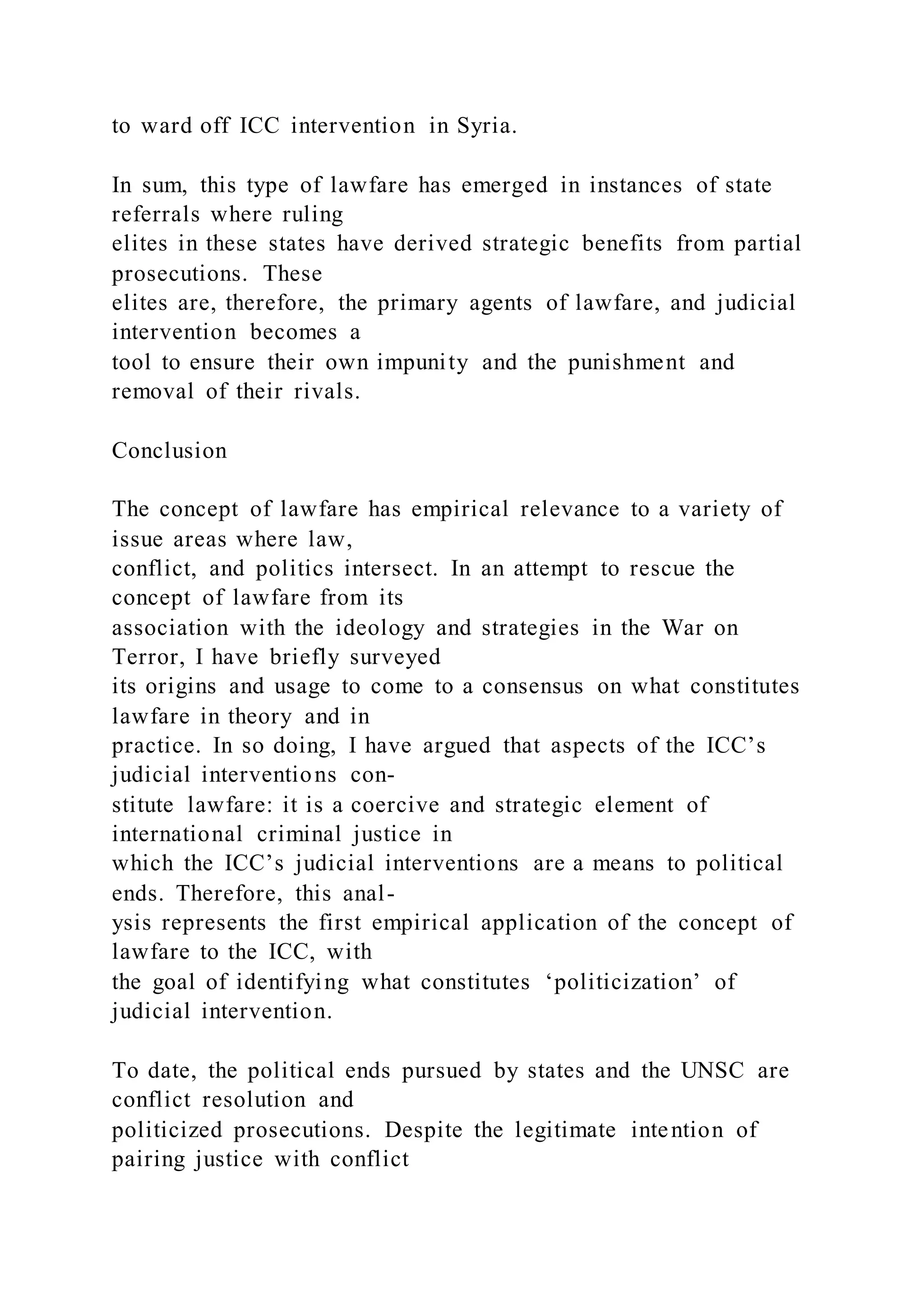 to ward off ICC intervention in Syria.
In sum, this type of lawfare has emerged in instances of state
referrals where ruling
elites in these states have derived strategic benefits from partial
prosecutions. These
elites are, therefore, the primary agents of lawfare, and judicial
intervention becomes a
tool to ensure their own impunity and the punishment and
removal of their rivals.
Conclusion
The concept of lawfare has empirical relevance to a variety of
issue areas where law,
conflict, and politics intersect. In an attempt to rescue the
concept of lawfare from its
association with the ideology and strategies in the War on
Terror, I have briefly surveyed
its origins and usage to come to a consensus on what constitutes
lawfare in theory and in
practice. In so doing, I have argued that aspects of the ICC’s
judicial interventions con-
stitute lawfare: it is a coercive and strategic element of
international criminal justice in
which the ICC’s judicial interventions are a means to political
ends. Therefore, this anal-
ysis represents the first empirical application of the concept of
lawfare to the ICC, with
the goal of identifying what constitutes ‘politicization’ of
judicial intervention.
To date, the political ends pursued by states and the UNSC are
conflict resolution and
politicized prosecutions. Despite the legitimate intention of
pairing justice with conflict
 