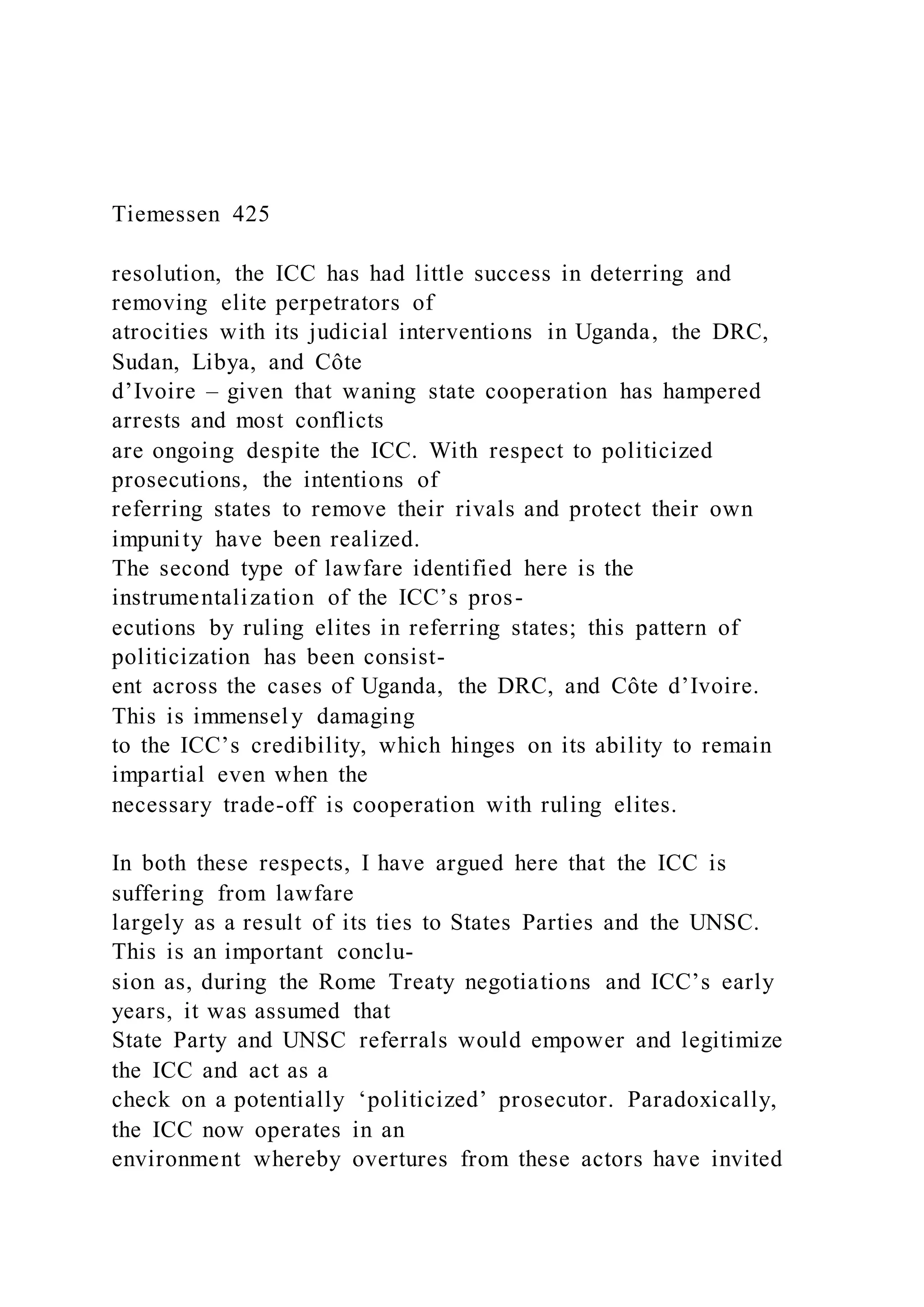 Tiemessen 425
resolution, the ICC has had little success in deterring and
removing elite perpetrators of
atrocities with its judicial interventions in Uganda, the DRC,
Sudan, Libya, and Côte
d’Ivoire – given that waning state cooperation has hampered
arrests and most conflicts
are ongoing despite the ICC. With respect to politicized
prosecutions, the intentions of
referring states to remove their rivals and protect their own
impunity have been realized.
The second type of lawfare identified here is the
instrumentalization of the ICC’s pros-
ecutions by ruling elites in referring states; this pattern of
politicization has been consist-
ent across the cases of Uganda, the DRC, and Côte d’Ivoire.
This is immensely damaging
to the ICC’s credibility, which hinges on its ability to remain
impartial even when the
necessary trade-off is cooperation with ruling elites.
In both these respects, I have argued here that the ICC is
suffering from lawfare
largely as a result of its ties to States Parties and the UNSC.
This is an important conclu-
sion as, during the Rome Treaty negotiations and ICC’s early
years, it was assumed that
State Party and UNSC referrals would empower and legitimize
the ICC and act as a
check on a potentially ‘politicized’ prosecutor. Paradoxically,
the ICC now operates in an
environment whereby overtures from these actors have invited
 