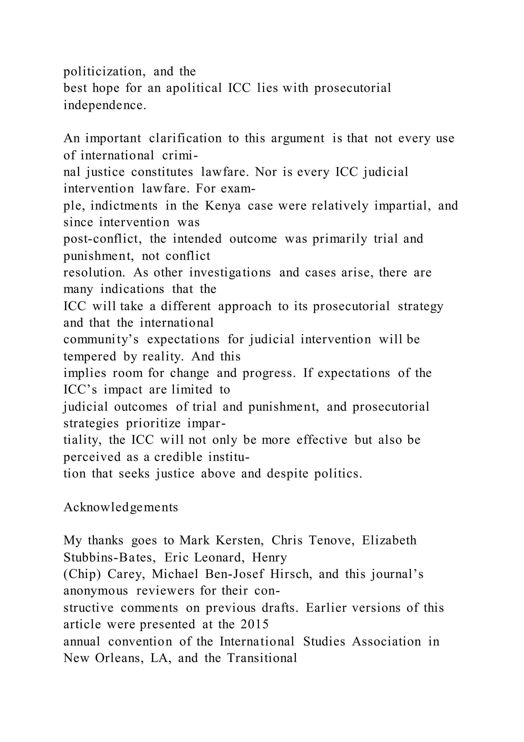 politicization, and the
best hope for an apolitical ICC lies with prosecutorial
independence.
An important clarification to this argument is that not every use
of international crimi-
nal justice constitutes lawfare. Nor is every ICC judicial
intervention lawfare. For exam-
ple, indictments in the Kenya case were relatively impartial, and
since intervention was
post-conflict, the intended outcome was primarily trial and
punishment, not conflict
resolution. As other investigations and cases arise, there are
many indications that the
ICC will take a different approach to its prosecutorial strategy
and that the international
community’s expectations for judicial intervention will be
tempered by reality. And this
implies room for change and progress. If expectations of the
ICC’s impact are limited to
judicial outcomes of trial and punishment, and prosecutorial
strategies prioritize impar-
tiality, the ICC will not only be more effective but also be
perceived as a credible institu-
tion that seeks justice above and despite politics.
Acknowledgements
My thanks goes to Mark Kersten, Chris Tenove, Elizabeth
Stubbins-Bates, Eric Leonard, Henry
(Chip) Carey, Michael Ben-Josef Hirsch, and this journal’s
anonymous reviewers for their con-
structive comments on previous drafts. Earlier versions of this
article were presented at the 2015
annual convention of the International Studies Association in
New Orleans, LA, and the Transitional
 