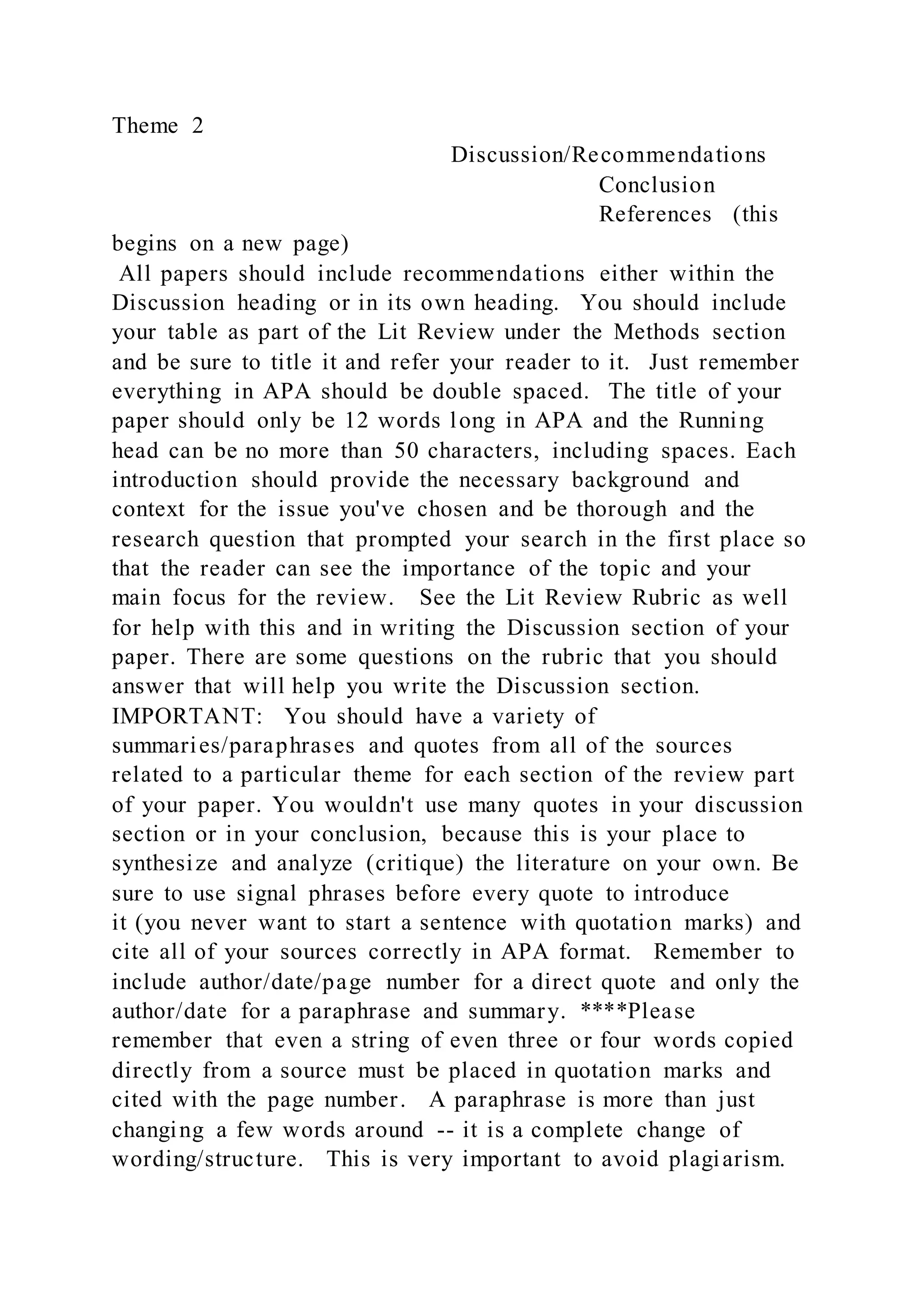 Theme 2
Discussion/Recommendations
Conclusion
References (this
begins on a new page)
All papers should include recommendations either within the
Discussion heading or in its own heading. You should include
your table as part of the Lit Review under the Methods section
and be sure to title it and refer your reader to it. Just remember
everything in APA should be double spaced. The title of your
paper should only be 12 words long in APA and the Running
head can be no more than 50 characters, including spaces. Each
introduction should provide the necessary background and
context for the issue you've chosen and be thorough and the
research question that prompted your search in the first place so
that the reader can see the importance of the topic and your
main focus for the review. See the Lit Review Rubric as well
for help with this and in writing the Discussion section of your
paper. There are some questions on the rubric that you should
answer that will help you write the Discussion section.
IMPORTANT: You should have a variety of
summaries/paraphrases and quotes from all of the sources
related to a particular theme for each section of the review part
of your paper. You wouldn't use many quotes in your discussion
section or in your conclusion, because this is your place to
synthesize and analyze (critique) the literature on your own. Be
sure to use signal phrases before every quote to introduce
it (you never want to start a sentence with quotation marks) and
cite all of your sources correctly in APA format. Remember to
include author/date/page number for a direct quote and only the
author/date for a paraphrase and summary. ****Please
remember that even a string of even three or four words copied
directly from a source must be placed in quotation marks and
cited with the page number. A paraphrase is more than just
changing a few words around -- it is a complete change of
wording/structure. This is very important to avoid plagiarism.
 