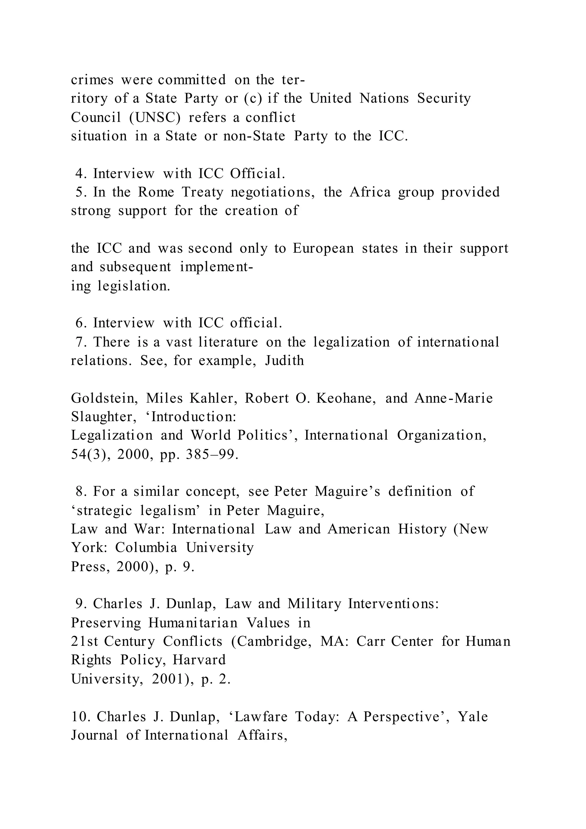 crimes were committed on the ter-
ritory of a State Party or (c) if the United Nations Security
Council (UNSC) refers a conflict
situation in a State or non-State Party to the ICC.
4. Interview with ICC Official.
5. In the Rome Treaty negotiations, the Africa group provided
strong support for the creation of
the ICC and was second only to European states in their support
and subsequent implement-
ing legislation.
6. Interview with ICC official.
7. There is a vast literature on the legalization of international
relations. See, for example, Judith
Goldstein, Miles Kahler, Robert O. Keohane, and Anne-Marie
Slaughter, ‘Introduction:
Legalization and World Politics’, International Organization,
54(3), 2000, pp. 385–99.
8. For a similar concept, see Peter Maguire’s definition of
‘strategic legalism’ in Peter Maguire,
Law and War: International Law and American History (New
York: Columbia University
Press, 2000), p. 9.
9. Charles J. Dunlap, Law and Military Interventions:
Preserving Humanitarian Values in
21st Century Conflicts (Cambridge, MA: Carr Center for Human
Rights Policy, Harvard
University, 2001), p. 2.
10. Charles J. Dunlap, ‘Lawfare Today: A Perspective’, Yale
Journal of International Affairs,
 