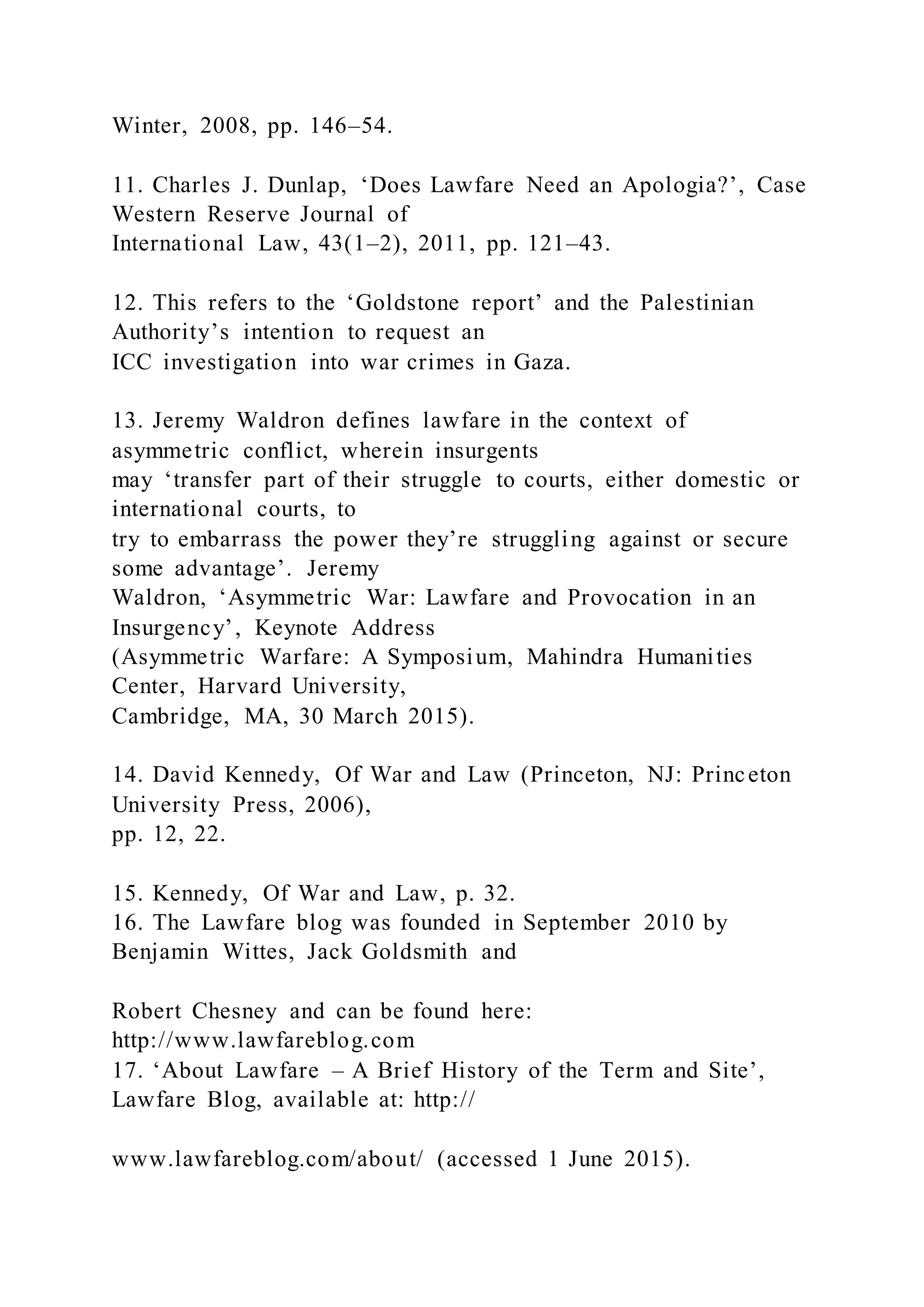 Winter, 2008, pp. 146–54.
11. Charles J. Dunlap, ‘Does Lawfare Need an Apologia?’, Case
Western Reserve Journal of
International Law, 43(1–2), 2011, pp. 121–43.
12. This refers to the ‘Goldstone report’ and the Palestinian
Authority’s intention to request an
ICC investigation into war crimes in Gaza.
13. Jeremy Waldron defines lawfare in the context of
asymmetric conflict, wherein insurgents
may ‘transfer part of their struggle to courts, either domestic or
international courts, to
try to embarrass the power they’re struggling against or secure
some advantage’. Jeremy
Waldron, ‘Asymmetric War: Lawfare and Provocation in an
Insurgency’, Keynote Address
(Asymmetric Warfare: A Symposium, Mahindra Humanities
Center, Harvard University,
Cambridge, MA, 30 March 2015).
14. David Kennedy, Of War and Law (Princeton, NJ: Princeton
University Press, 2006),
pp. 12, 22.
15. Kennedy, Of War and Law, p. 32.
16. The Lawfare blog was founded in September 2010 by
Benjamin Wittes, Jack Goldsmith and
Robert Chesney and can be found here:
http://www.lawfareblog.com
17. ‘About Lawfare – A Brief History of the Term and Site’,
Lawfare Blog, available at: http://
www.lawfareblog.com/about/ (accessed 1 June 2015).
 