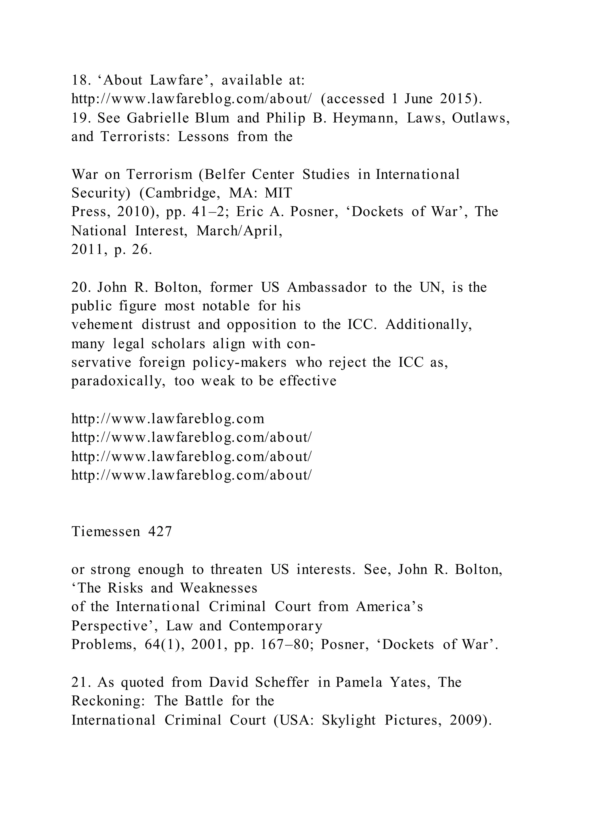 18. ‘About Lawfare’, available at:
http://www.lawfareblog.com/about/ (accessed 1 June 2015).
19. See Gabrielle Blum and Philip B. Heymann, Laws, Outlaws,
and Terrorists: Lessons from the
War on Terrorism (Belfer Center Studies in International
Security) (Cambridge, MA: MIT
Press, 2010), pp. 41–2; Eric A. Posner, ‘Dockets of War’, The
National Interest, March/April,
2011, p. 26.
20. John R. Bolton, former US Ambassador to the UN, is the
public figure most notable for his
vehement distrust and opposition to the ICC. Additionally,
many legal scholars align with con-
servative foreign policy-makers who reject the ICC as,
paradoxically, too weak to be effective
http://www.lawfareblog.com
http://www.lawfareblog.com/about/
http://www.lawfareblog.com/about/
http://www.lawfareblog.com/about/
Tiemessen 427
or strong enough to threaten US interests. See, John R. Bolton,
‘The Risks and Weaknesses
of the International Criminal Court from America’s
Perspective’, Law and Contemporary
Problems, 64(1), 2001, pp. 167–80; Posner, ‘Dockets of War’.
21. As quoted from David Scheffer in Pamela Yates, The
Reckoning: The Battle for the
International Criminal Court (USA: Skylight Pictures, 2009).
 