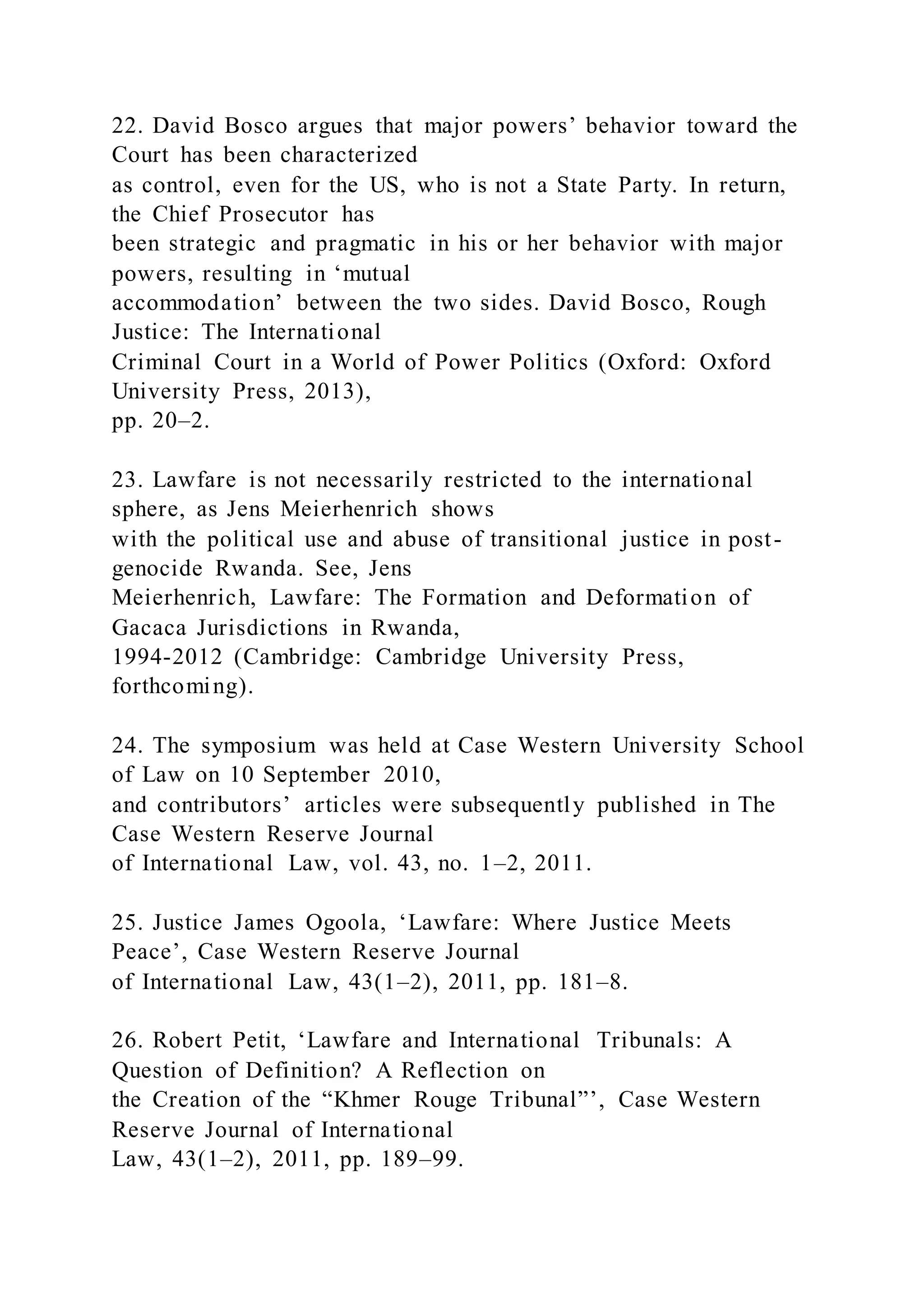 22. David Bosco argues that major powers’ behavior toward the
Court has been characterized
as control, even for the US, who is not a State Party. In return,
the Chief Prosecutor has
been strategic and pragmatic in his or her behavior with major
powers, resulting in ‘mutual
accommodation’ between the two sides. David Bosco, Rough
Justice: The International
Criminal Court in a World of Power Politics (Oxford: Oxford
University Press, 2013),
pp. 20–2.
23. Lawfare is not necessarily restricted to the international
sphere, as Jens Meierhenrich shows
with the political use and abuse of transitional justice in post-
genocide Rwanda. See, Jens
Meierhenrich, Lawfare: The Formation and Deformation of
Gacaca Jurisdictions in Rwanda,
1994-2012 (Cambridge: Cambridge University Press,
forthcoming).
24. The symposium was held at Case Western University School
of Law on 10 September 2010,
and contributors’ articles were subsequently published in The
Case Western Reserve Journal
of International Law, vol. 43, no. 1–2, 2011.
25. Justice James Ogoola, ‘Lawfare: Where Justice Meets
Peace’, Case Western Reserve Journal
of International Law, 43(1–2), 2011, pp. 181–8.
26. Robert Petit, ‘Lawfare and International Tribunals: A
Question of Definition? A Reflection on
the Creation of the “Khmer Rouge Tribunal”’, Case Western
Reserve Journal of International
Law, 43(1–2), 2011, pp. 189–99.
 