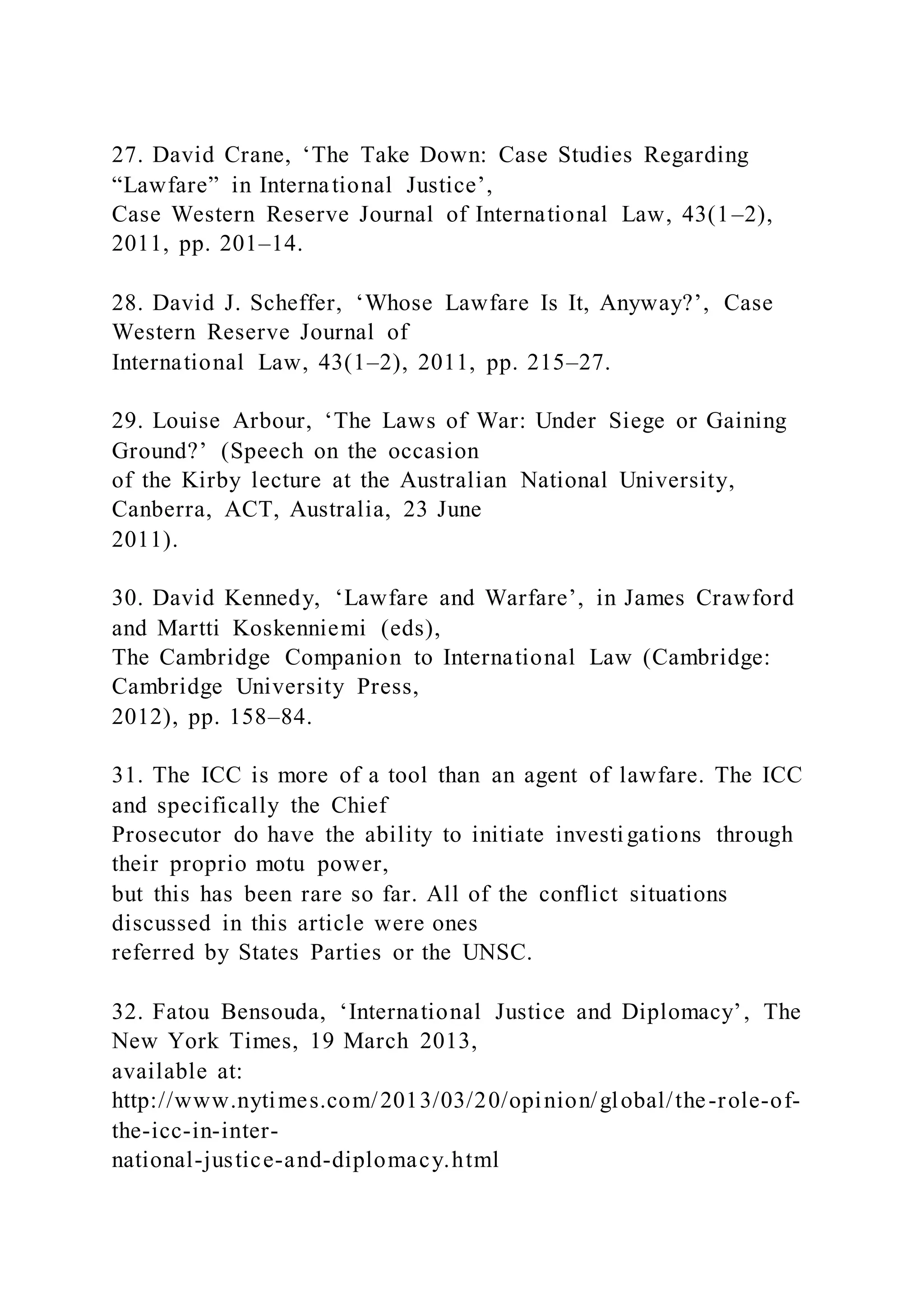 27. David Crane, ‘The Take Down: Case Studies Regarding
“Lawfare” in International Justice’,
Case Western Reserve Journal of International Law, 43(1–2),
2011, pp. 201–14.
28. David J. Scheffer, ‘Whose Lawfare Is It, Anyway?’, Case
Western Reserve Journal of
International Law, 43(1–2), 2011, pp. 215–27.
29. Louise Arbour, ‘The Laws of War: Under Siege or Gaining
Ground?’ (Speech on the occasion
of the Kirby lecture at the Australian National University,
Canberra, ACT, Australia, 23 June
2011).
30. David Kennedy, ‘Lawfare and Warfare’, in James Crawford
and Martti Koskenniemi (eds),
The Cambridge Companion to International Law (Cambridge:
Cambridge University Press,
2012), pp. 158–84.
31. The ICC is more of a tool than an agent of lawfare. The ICC
and specifically the Chief
Prosecutor do have the ability to initiate investigations through
their proprio motu power,
but this has been rare so far. All of the conflict situations
discussed in this article were ones
referred by States Parties or the UNSC.
32. Fatou Bensouda, ‘International Justice and Diplomacy’, The
New York Times, 19 March 2013,
available at:
http://www.nytimes.com/2013/03/20/opinion/global/the-role-of-
the-icc-in-inter-
national-justice-and-diplomacy.html
 