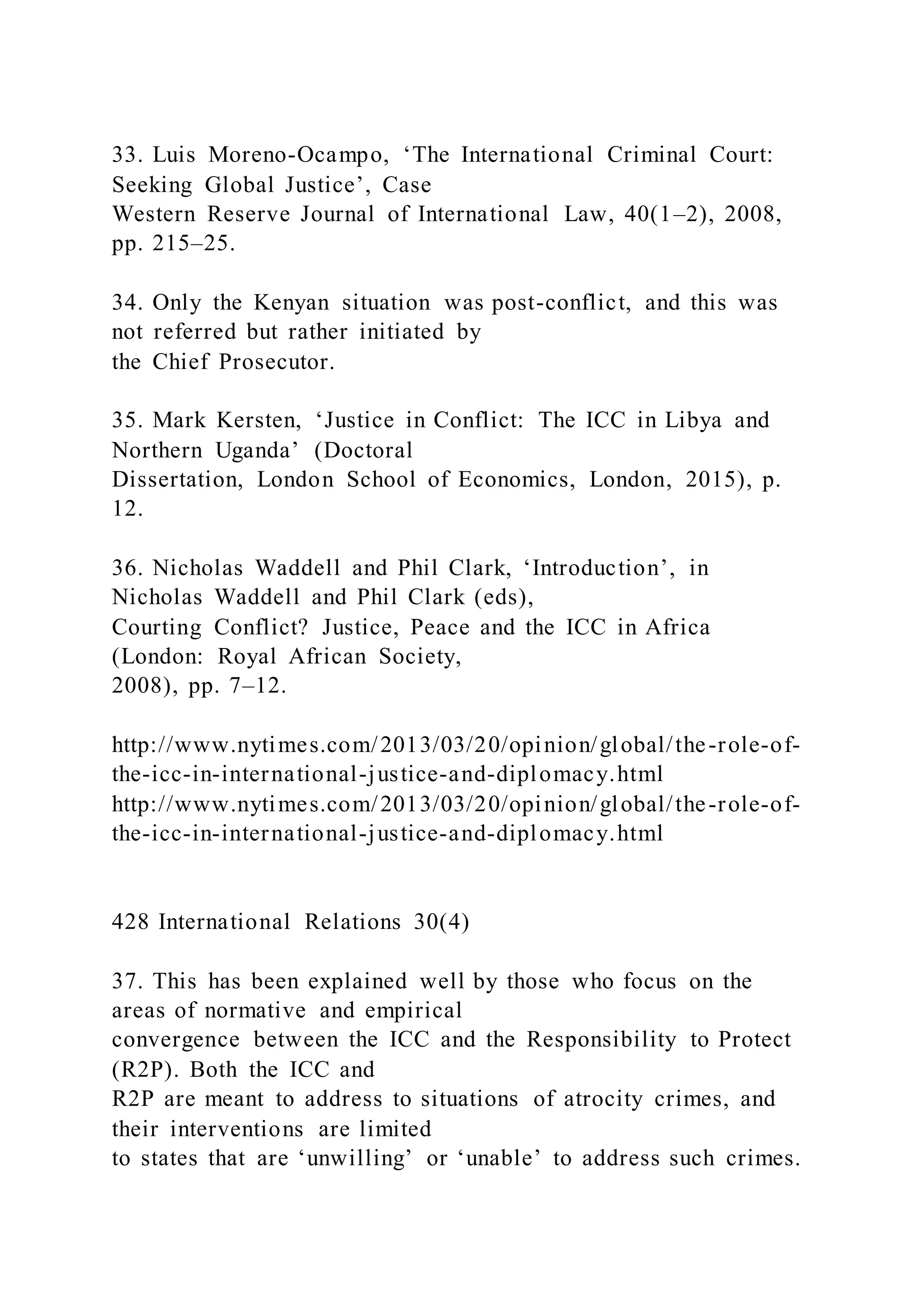33. Luis Moreno-Ocampo, ‘The International Criminal Court:
Seeking Global Justice’, Case
Western Reserve Journal of International Law, 40(1–2), 2008,
pp. 215–25.
34. Only the Kenyan situation was post-conflict, and this was
not referred but rather initiated by
the Chief Prosecutor.
35. Mark Kersten, ‘Justice in Conflict: The ICC in Libya and
Northern Uganda’ (Doctoral
Dissertation, London School of Economics, London, 2015), p.
12.
36. Nicholas Waddell and Phil Clark, ‘Introduction’, in
Nicholas Waddell and Phil Clark (eds),
Courting Conflict? Justice, Peace and the ICC in Africa
(London: Royal African Society,
2008), pp. 7–12.
http://www.nytimes.com/2013/03/20/opinion/global/the-role-of-
the-icc-in-international-justice-and-diplomacy.html
http://www.nytimes.com/2013/03/20/opinion/global/the-role-of-
the-icc-in-international-justice-and-diplomacy.html
428 International Relations 30(4)
37. This has been explained well by those who focus on the
areas of normative and empirical
convergence between the ICC and the Responsibility to Protect
(R2P). Both the ICC and
R2P are meant to address to situations of atrocity crimes, and
their interventions are limited
to states that are ‘unwilling’ or ‘unable’ to address such crimes.
 