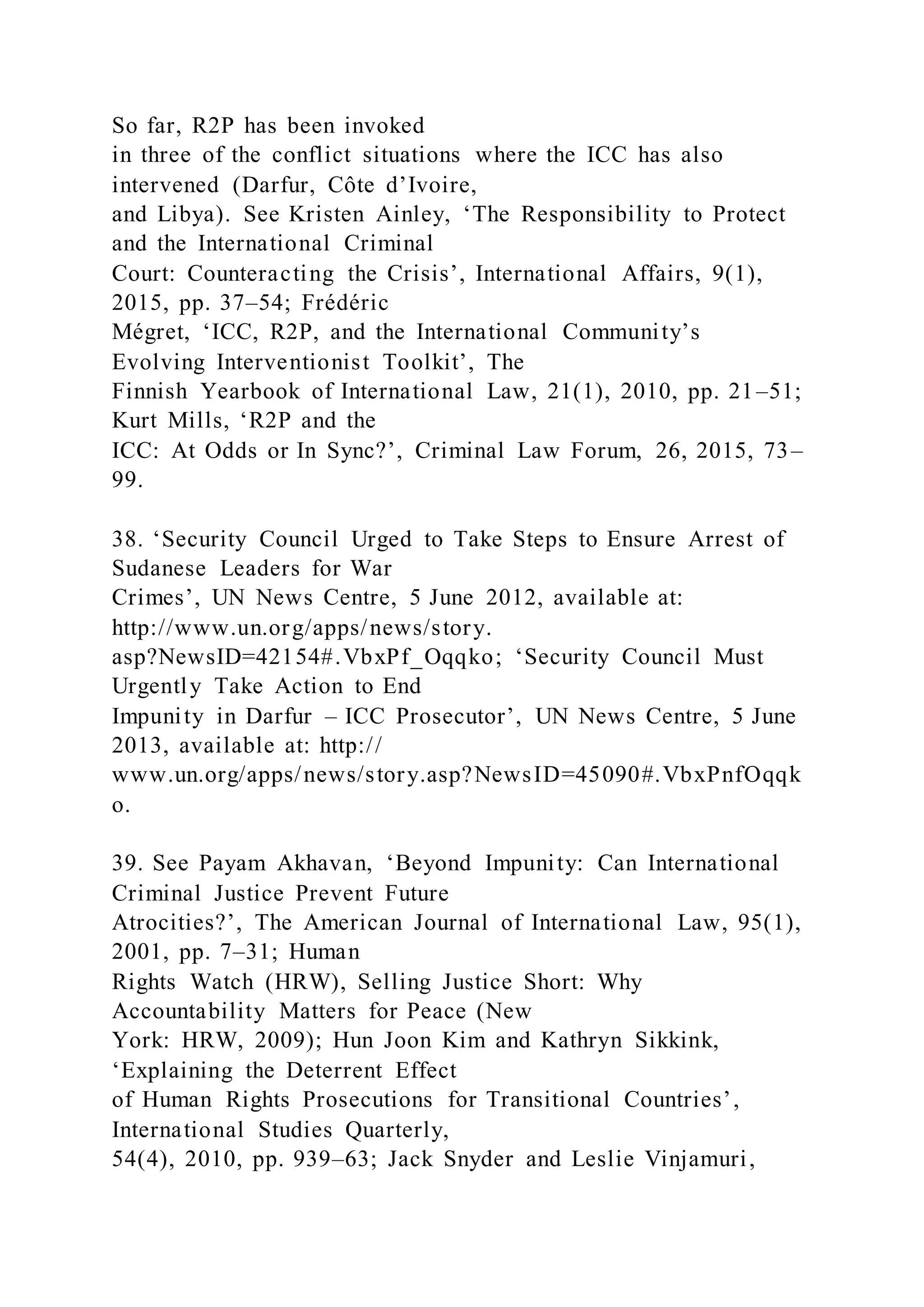 So far, R2P has been invoked
in three of the conflict situations where the ICC has also
intervened (Darfur, Côte d’Ivoire,
and Libya). See Kristen Ainley, ‘The Responsibility to Protect
and the International Criminal
Court: Counteracting the Crisis’, International Affairs, 9(1),
2015, pp. 37–54; Frédéric
Mégret, ‘ICC, R2P, and the International Community’s
Evolving Interventionist Toolkit’, The
Finnish Yearbook of International Law, 21(1), 2010, pp. 21–51;
Kurt Mills, ‘R2P and the
ICC: At Odds or In Sync?’, Criminal Law Forum, 26, 2015, 73–
99.
38. ‘Security Council Urged to Take Steps to Ensure Arrest of
Sudanese Leaders for War
Crimes’, UN News Centre, 5 June 2012, available at:
http://www.un.org/apps/news/story.
asp?NewsID=42154#.VbxPf_Oqqko; ‘Security Council Must
Urgently Take Action to End
Impunity in Darfur – ICC Prosecutor’, UN News Centre, 5 June
2013, available at: http://
www.un.org/apps/news/story.asp?NewsID=45090#.VbxPnfOqqk
o.
39. See Payam Akhavan, ‘Beyond Impunity: Can International
Criminal Justice Prevent Future
Atrocities?’, The American Journal of International Law, 95(1),
2001, pp. 7–31; Human
Rights Watch (HRW), Selling Justice Short: Why
Accountability Matters for Peace (New
York: HRW, 2009); Hun Joon Kim and Kathryn Sikkink,
‘Explaining the Deterrent Effect
of Human Rights Prosecutions for Transitional Countries’,
International Studies Quarterly,
54(4), 2010, pp. 939–63; Jack Snyder and Leslie Vinjamuri,
 