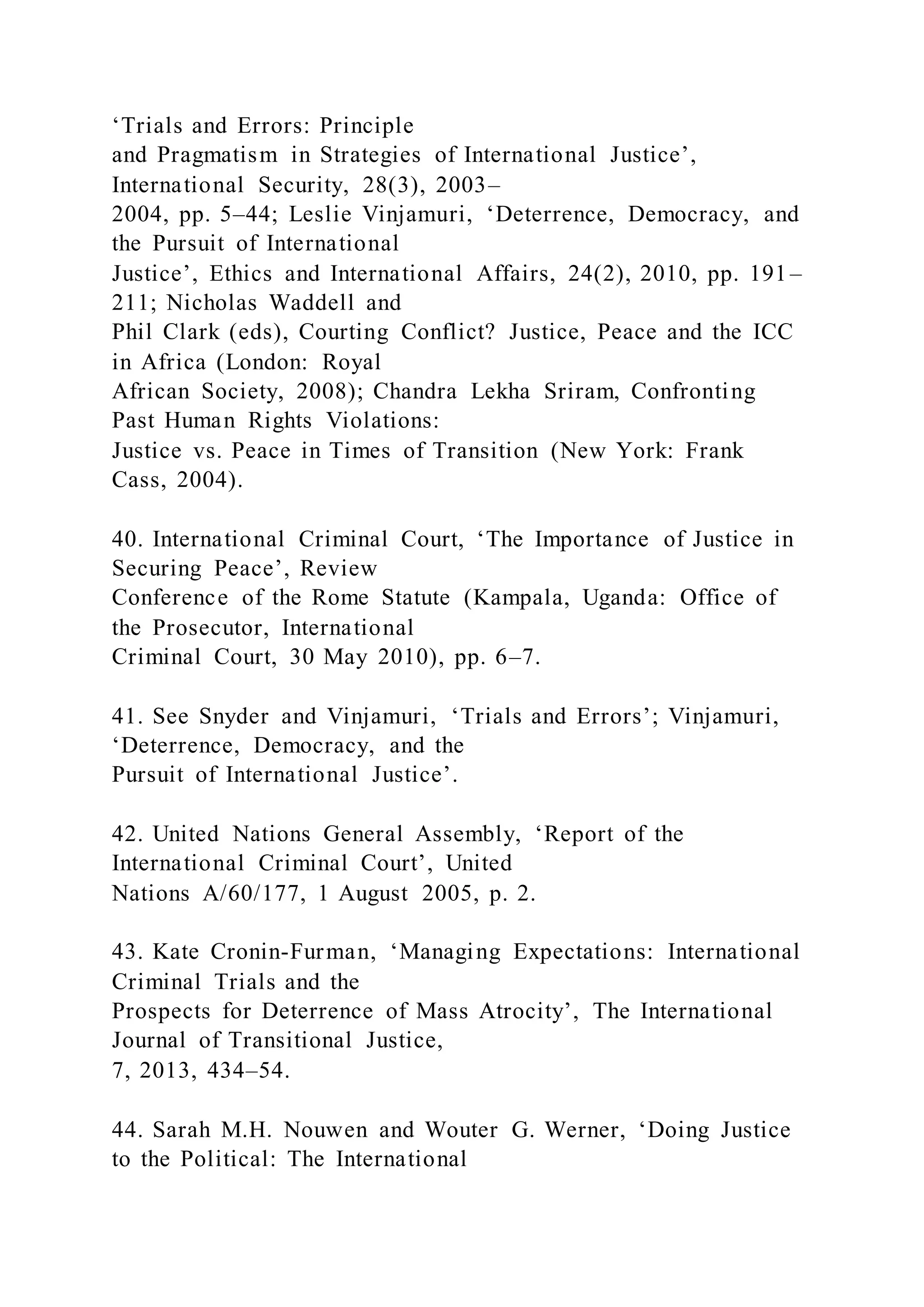 ‘Trials and Errors: Principle
and Pragmatism in Strategies of International Justice’,
International Security, 28(3), 2003–
2004, pp. 5–44; Leslie Vinjamuri, ‘Deterrence, Democracy, and
the Pursuit of International
Justice’, Ethics and International Affairs, 24(2), 2010, pp. 191–
211; Nicholas Waddell and
Phil Clark (eds), Courting Conflict? Justice, Peace and the ICC
in Africa (London: Royal
African Society, 2008); Chandra Lekha Sriram, Confronting
Past Human Rights Violations:
Justice vs. Peace in Times of Transition (New York: Frank
Cass, 2004).
40. International Criminal Court, ‘The Importance of Justice in
Securing Peace’, Review
Conference of the Rome Statute (Kampala, Uganda: Office of
the Prosecutor, International
Criminal Court, 30 May 2010), pp. 6–7.
41. See Snyder and Vinjamuri, ‘Trials and Errors’; Vinjamuri,
‘Deterrence, Democracy, and the
Pursuit of International Justice’.
42. United Nations General Assembly, ‘Report of the
International Criminal Court’, United
Nations A/60/177, 1 August 2005, p. 2.
43. Kate Cronin-Furman, ‘Managing Expectations: International
Criminal Trials and the
Prospects for Deterrence of Mass Atrocity’, The International
Journal of Transitional Justice,
7, 2013, 434–54.
44. Sarah M.H. Nouwen and Wouter G. Werner, ‘Doing Justice
to the Political: The International
 
