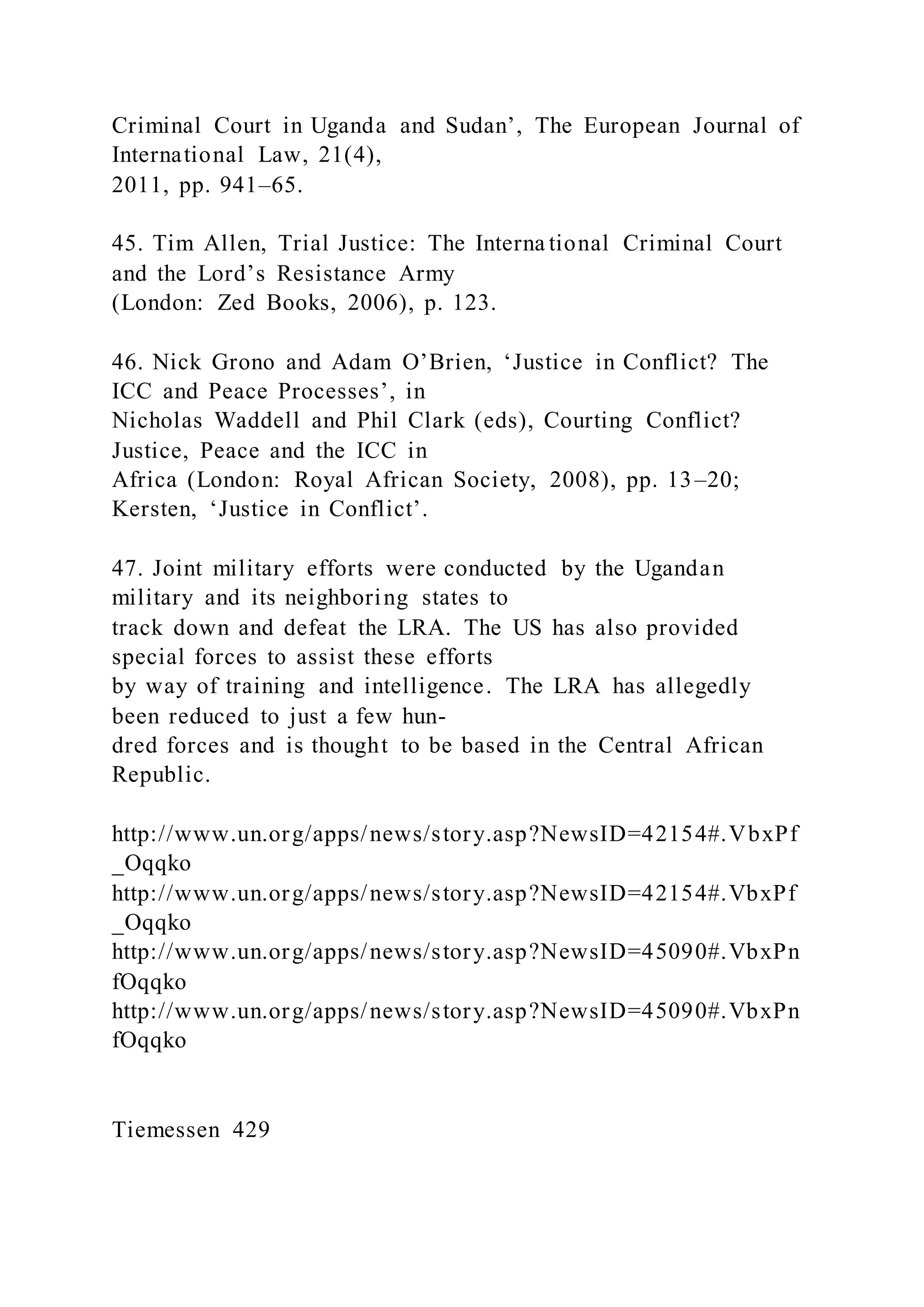 Criminal Court in Uganda and Sudan’, The European Journal of
International Law, 21(4),
2011, pp. 941–65.
45. Tim Allen, Trial Justice: The Interna tional Criminal Court
and the Lord’s Resistance Army
(London: Zed Books, 2006), p. 123.
46. Nick Grono and Adam O’Brien, ‘Justice in Conflict? The
ICC and Peace Processes’, in
Nicholas Waddell and Phil Clark (eds), Courting Conflict?
Justice, Peace and the ICC in
Africa (London: Royal African Society, 2008), pp. 13–20;
Kersten, ‘Justice in Conflict’.
47. Joint military efforts were conducted by the Ugandan
military and its neighboring states to
track down and defeat the LRA. The US has also provided
special forces to assist these efforts
by way of training and intelligence. The LRA has allegedly
been reduced to just a few hun-
dred forces and is thought to be based in the Central African
Republic.
http://www.un.org/apps/news/story.asp?NewsID=42154#.VbxPf
_Oqqko
http://www.un.org/apps/news/story.asp?NewsID=42154#.VbxPf
_Oqqko
http://www.un.org/apps/news/story.asp?NewsID=45090#.VbxPn
fOqqko
http://www.un.org/apps/news/story.asp?NewsID=45090#.VbxPn
fOqqko
Tiemessen 429
 