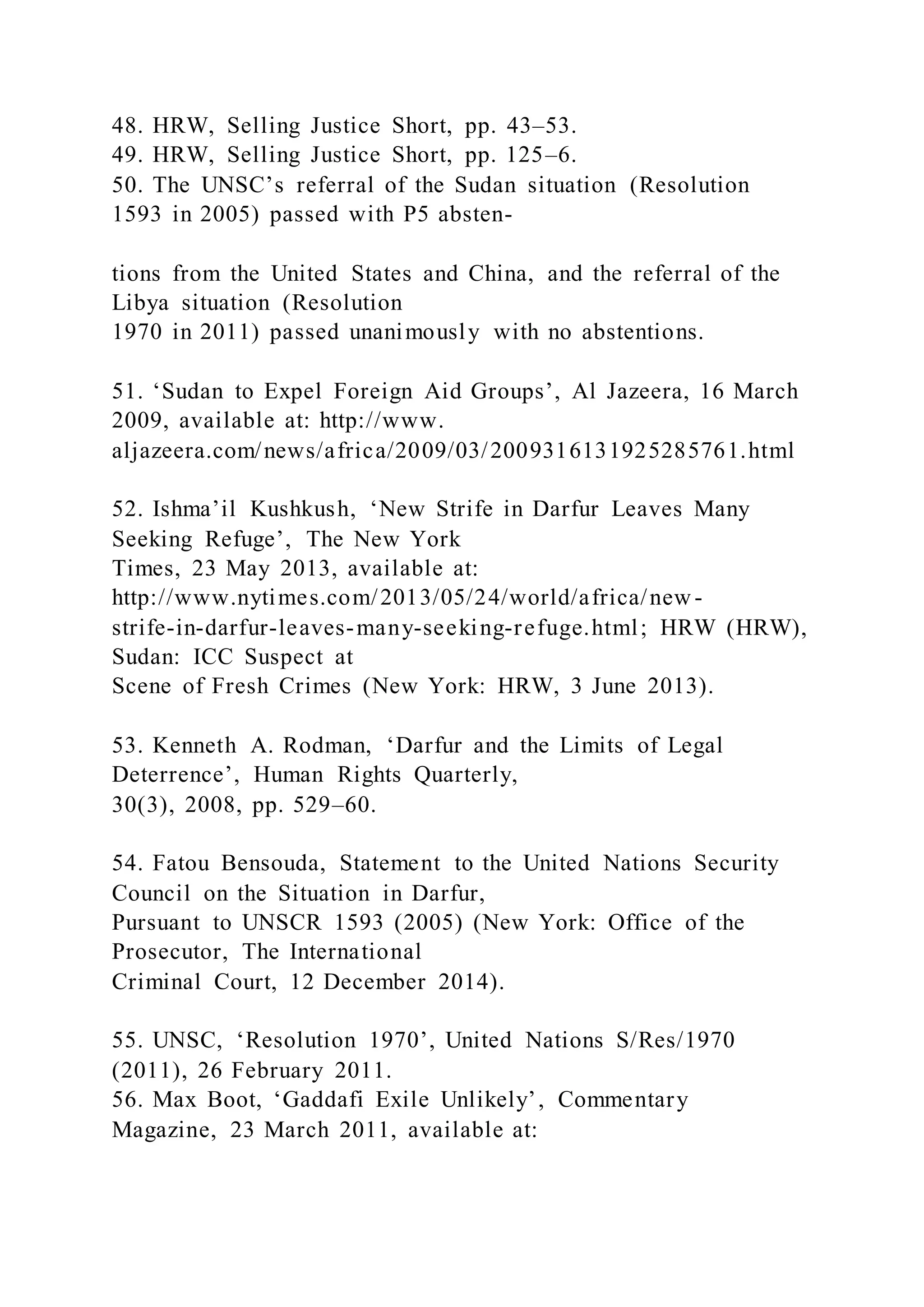 48. HRW, Selling Justice Short, pp. 43–53.
49. HRW, Selling Justice Short, pp. 125–6.
50. The UNSC’s referral of the Sudan situation (Resolution
1593 in 2005) passed with P5 absten-
tions from the United States and China, and the referral of the
Libya situation (Resolution
1970 in 2011) passed unanimously with no abstentions.
51. ‘Sudan to Expel Foreign Aid Groups’, Al Jazeera, 16 March
2009, available at: http://www.
aljazeera.com/news/africa/2009/03/2009316131925285761.html
52. Ishma’il Kushkush, ‘New Strife in Darfur Leaves Many
Seeking Refuge’, The New York
Times, 23 May 2013, available at:
http://www.nytimes.com/2013/05/24/world/africa/new -
strife-in-darfur-leaves-many-seeking-refuge.html; HRW (HRW),
Sudan: ICC Suspect at
Scene of Fresh Crimes (New York: HRW, 3 June 2013).
53. Kenneth A. Rodman, ‘Darfur and the Limits of Legal
Deterrence’, Human Rights Quarterly,
30(3), 2008, pp. 529–60.
54. Fatou Bensouda, Statement to the United Nations Security
Council on the Situation in Darfur,
Pursuant to UNSCR 1593 (2005) (New York: Office of the
Prosecutor, The International
Criminal Court, 12 December 2014).
55. UNSC, ‘Resolution 1970’, United Nations S/Res/1970
(2011), 26 February 2011.
56. Max Boot, ‘Gaddafi Exile Unlikely’, Commentary
Magazine, 23 March 2011, available at:
 