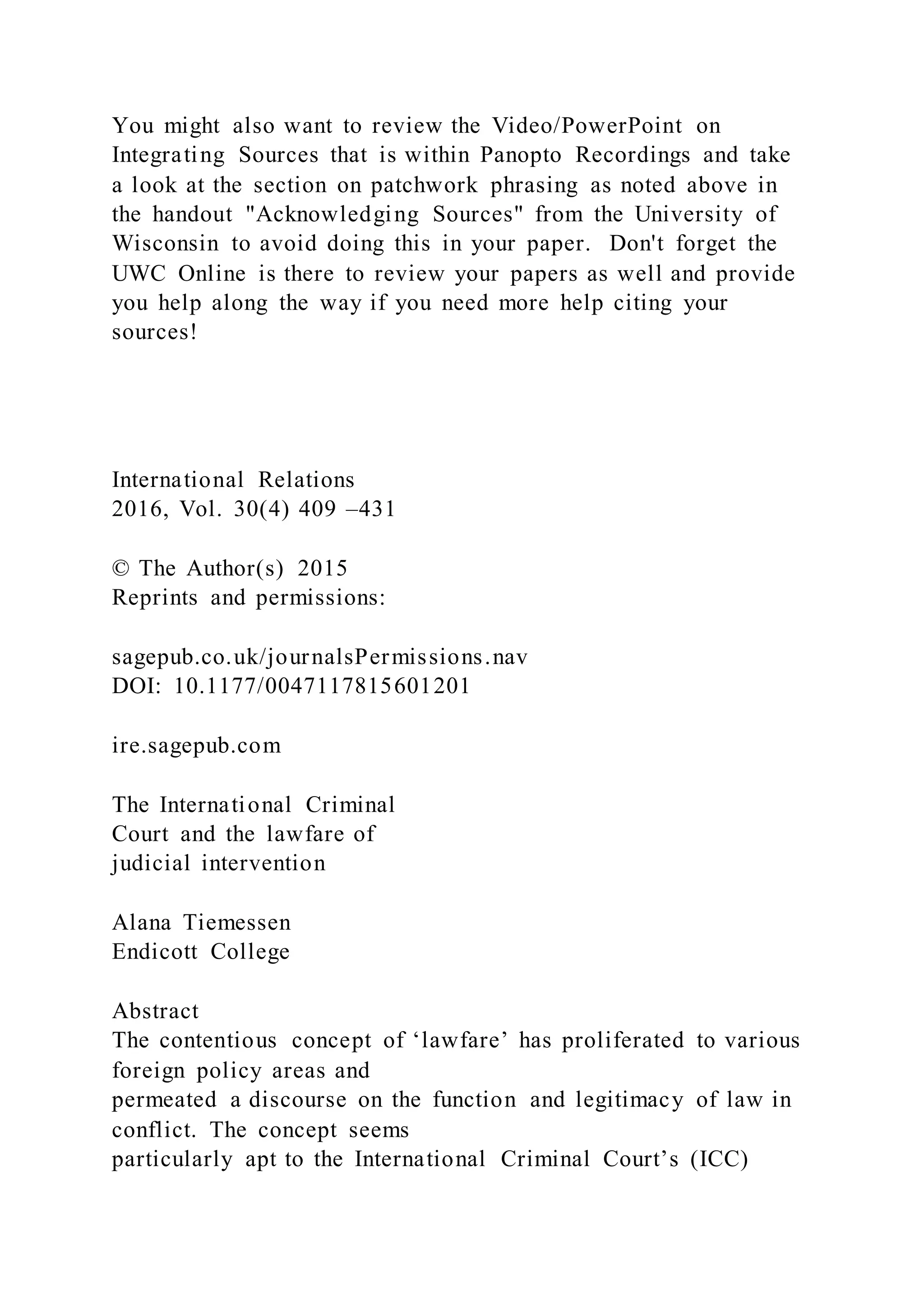 You might also want to review the Video/PowerPoint on
Integrating Sources that is within Panopto Recordings and take
a look at the section on patchwork phrasing as noted above in
the handout "Acknowledging Sources" from the University of
Wisconsin to avoid doing this in your paper. Don't forget the
UWC Online is there to review your papers as well and provide
you help along the way if you need more help citing your
sources!
International Relations
2016, Vol. 30(4) 409 –431
© The Author(s) 2015
Reprints and permissions:
sagepub.co.uk/journalsPermissions.nav
DOI: 10.1177/0047117815601201
ire.sagepub.com
The International Criminal
Court and the lawfare of
judicial intervention
Alana Tiemessen
Endicott College
Abstract
The contentious concept of ‘lawfare’ has proliferated to various
foreign policy areas and
permeated a discourse on the function and legitimacy of law in
conflict. The concept seems
particularly apt to the International Criminal Court’s (ICC)
 