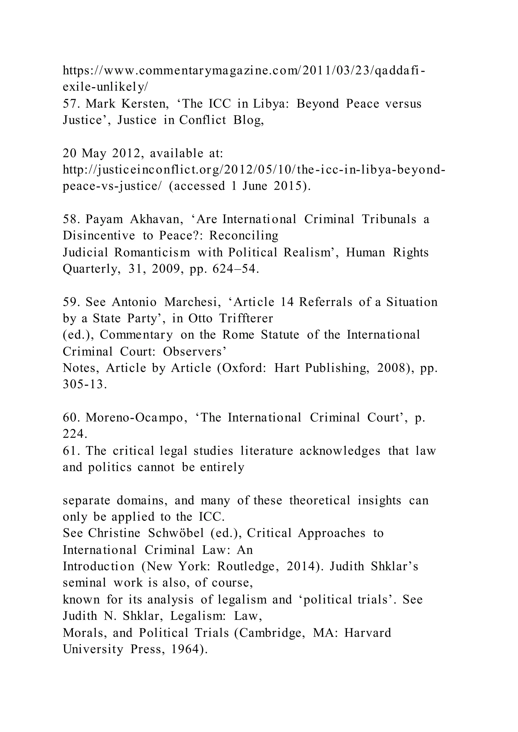 https://www.commentarymagazine.com/2011/03/23/qaddafi-
exile-unlikely/
57. Mark Kersten, ‘The ICC in Libya: Beyond Peace versus
Justice’, Justice in Conflict Blog,
20 May 2012, available at:
http://justiceinconflict.org/2012/05/10/the-icc-in-libya-beyond-
peace-vs-justice/ (accessed 1 June 2015).
58. Payam Akhavan, ‘Are International Criminal Tribunals a
Disincentive to Peace?: Reconciling
Judicial Romanticism with Political Realism’, Human Rights
Quarterly, 31, 2009, pp. 624–54.
59. See Antonio Marchesi, ‘Article 14 Referrals of a Situation
by a State Party’, in Otto Triffterer
(ed.), Commentary on the Rome Statute of the International
Criminal Court: Observers’
Notes, Article by Article (Oxford: Hart Publishing, 2008), pp.
305-13.
60. Moreno-Ocampo, ‘The International Criminal Court’, p.
224.
61. The critical legal studies literature acknowledges that law
and politics cannot be entirely
separate domains, and many of these theoretical insights can
only be applied to the ICC.
See Christine Schwöbel (ed.), Critical Approaches to
International Criminal Law: An
Introduction (New York: Routledge, 2014). Judith Shklar’s
seminal work is also, of course,
known for its analysis of legalism and ‘political trials’. See
Judith N. Shklar, Legalism: Law,
Morals, and Political Trials (Cambridge, MA: Harvard
University Press, 1964).
 