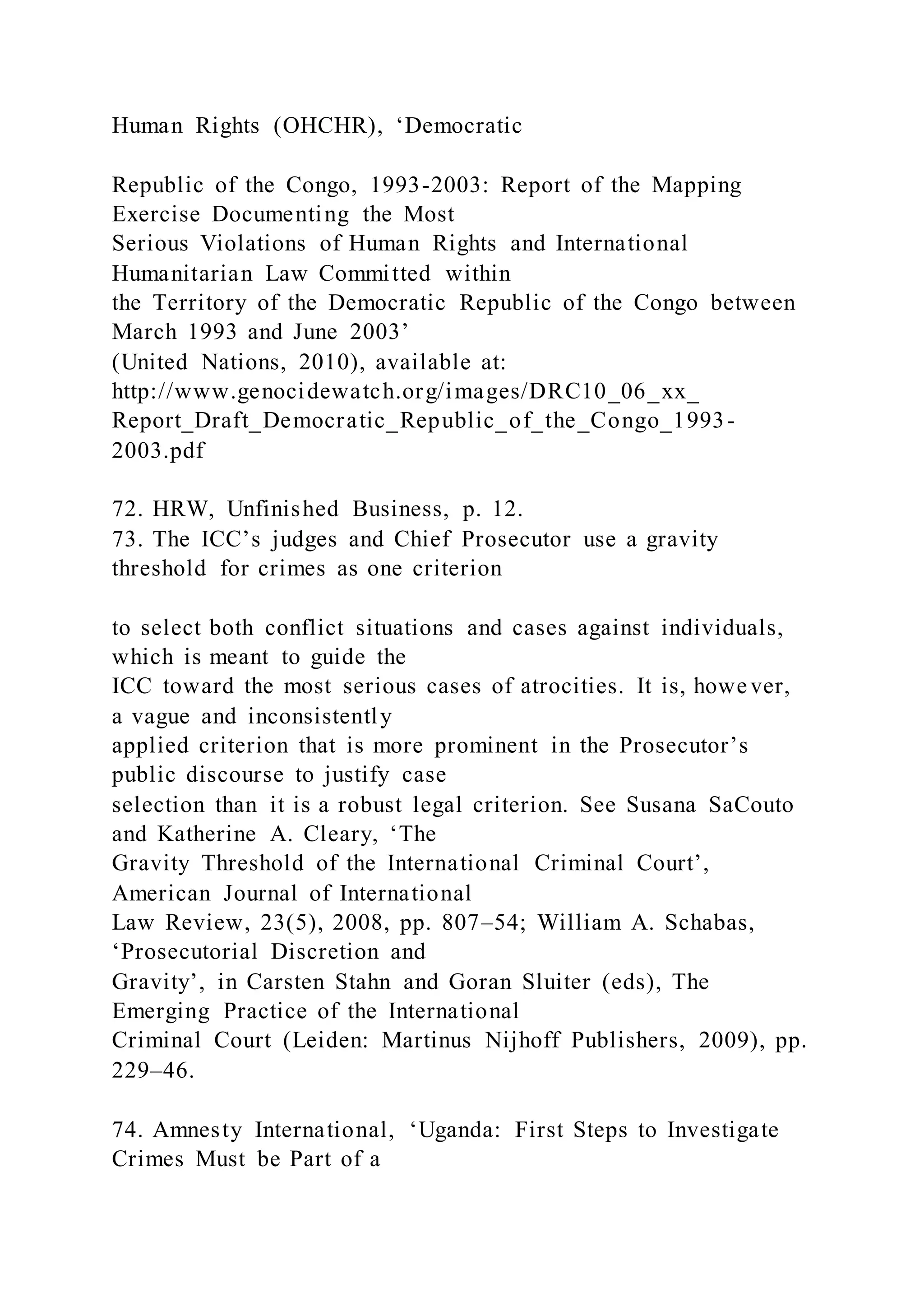 Human Rights (OHCHR), ‘Democratic
Republic of the Congo, 1993-2003: Report of the Mapping
Exercise Documenting the Most
Serious Violations of Human Rights and International
Humanitarian Law Committed within
the Territory of the Democratic Republic of the Congo between
March 1993 and June 2003’
(United Nations, 2010), available at:
http://www.genocidewatch.org/images/DRC10_06_xx_
Report_Draft_Democratic_Republic_of_the_Congo_1993-
2003.pdf
72. HRW, Unfinished Business, p. 12.
73. The ICC’s judges and Chief Prosecutor use a gravity
threshold for crimes as one criterion
to select both conflict situations and cases against individuals,
which is meant to guide the
ICC toward the most serious cases of atrocities. It is, however,
a vague and inconsistently
applied criterion that is more prominent in the Prosecutor’s
public discourse to justify case
selection than it is a robust legal criterion. See Susana SaCouto
and Katherine A. Cleary, ‘The
Gravity Threshold of the International Criminal Court’,
American Journal of International
Law Review, 23(5), 2008, pp. 807–54; William A. Schabas,
‘Prosecutorial Discretion and
Gravity’, in Carsten Stahn and Goran Sluiter (eds), The
Emerging Practice of the International
Criminal Court (Leiden: Martinus Nijhoff Publishers, 2009), pp.
229–46.
74. Amnesty International, ‘Uganda: First Steps to Investigate
Crimes Must be Part of a
 