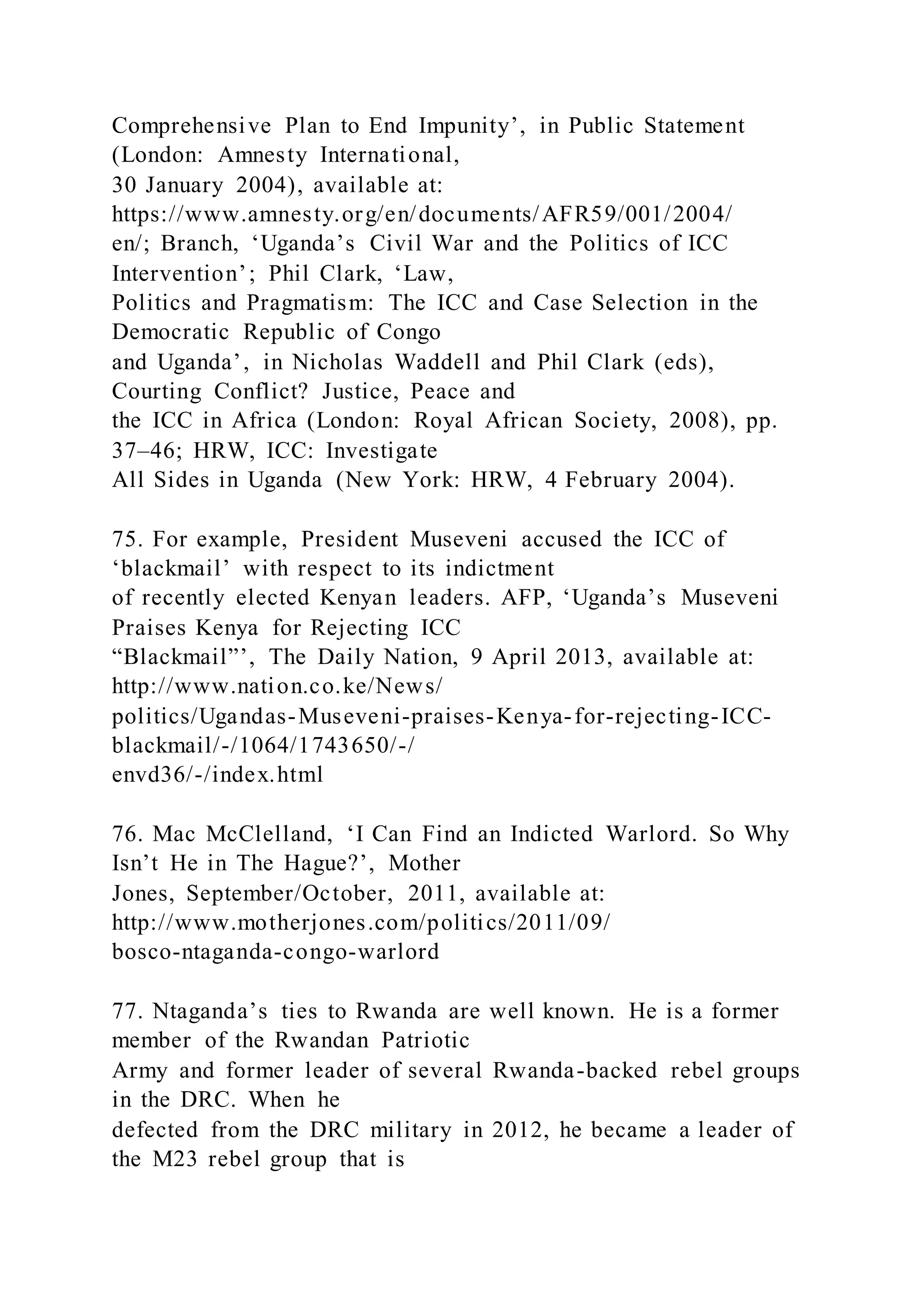 Comprehensive Plan to End Impunity’, in Public Statement
(London: Amnesty International,
30 January 2004), available at:
https://www.amnesty.org/en/documents/AFR59/001/2004/
en/; Branch, ‘Uganda’s Civil War and the Politics of ICC
Intervention’; Phil Clark, ‘Law,
Politics and Pragmatism: The ICC and Case Selection in the
Democratic Republic of Congo
and Uganda’, in Nicholas Waddell and Phil Clark (eds),
Courting Conflict? Justice, Peace and
the ICC in Africa (London: Royal African Society, 2008), pp.
37–46; HRW, ICC: Investigate
All Sides in Uganda (New York: HRW, 4 February 2004).
75. For example, President Museveni accused the ICC of
‘blackmail’ with respect to its indictment
of recently elected Kenyan leaders. AFP, ‘Uganda’s Museveni
Praises Kenya for Rejecting ICC
“Blackmail”’, The Daily Nation, 9 April 2013, available at:
http://www.nation.co.ke/News/
politics/Ugandas-Museveni-praises-Kenya-for-rejecting-ICC-
blackmail/-/1064/1743650/-/
envd36/-/index.html
76. Mac McClelland, ‘I Can Find an Indicted Warlord. So Why
Isn’t He in The Hague?’, Mother
Jones, September/October, 2011, available at:
http://www.motherjones.com/politics/2011/09/
bosco-ntaganda-congo-warlord
77. Ntaganda’s ties to Rwanda are well known. He is a former
member of the Rwandan Patriotic
Army and former leader of several Rwanda-backed rebel groups
in the DRC. When he
defected from the DRC military in 2012, he became a leader of
the M23 rebel group that is
 