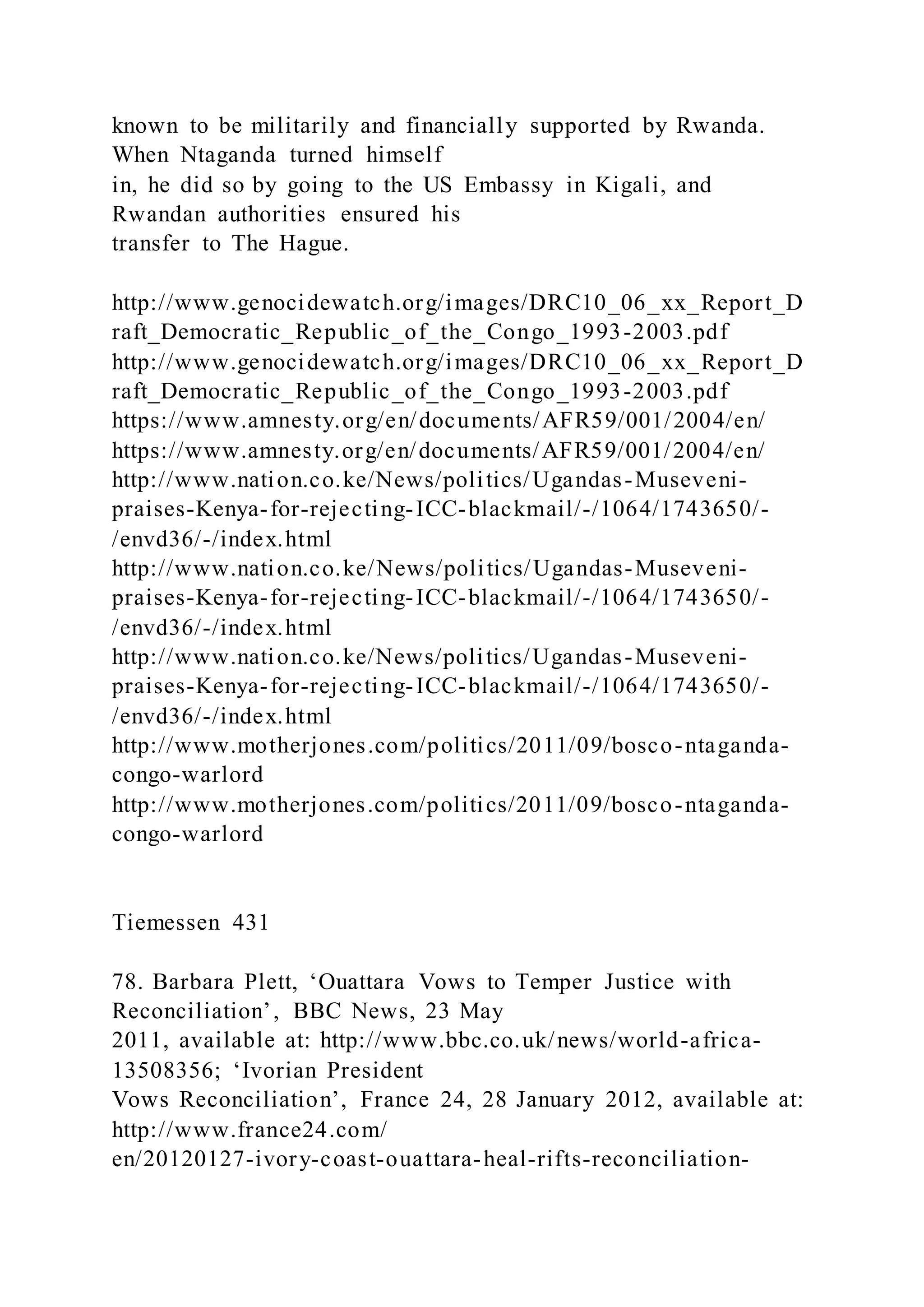 known to be militarily and financially supported by Rwanda.
When Ntaganda turned himself
in, he did so by going to the US Embassy in Kigali, and
Rwandan authorities ensured his
transfer to The Hague.
http://www.genocidewatch.org/images/DRC10_06_xx_Report_D
raft_Democratic_Republic_of_the_Congo_1993-2003.pdf
http://www.genocidewatch.org/images/DRC10_06_xx_Report_D
raft_Democratic_Republic_of_the_Congo_1993-2003.pdf
https://www.amnesty.org/en/documents/AFR59/001/2004/en/
https://www.amnesty.org/en/documents/AFR59/001/2004/en/
http://www.nation.co.ke/News/politics/Ugandas-Museveni-
praises-Kenya-for-rejecting-ICC-blackmail/-/1064/1743650/-
/envd36/-/index.html
http://www.nation.co.ke/News/politics/Ugandas-Museveni-
praises-Kenya-for-rejecting-ICC-blackmail/-/1064/1743650/-
/envd36/-/index.html
http://www.nation.co.ke/News/politics/Ugandas-Museveni-
praises-Kenya-for-rejecting-ICC-blackmail/-/1064/1743650/-
/envd36/-/index.html
http://www.motherjones.com/politics/2011/09/bosco-ntaganda-
congo-warlord
http://www.motherjones.com/politics/2011/09/bosco-ntaganda-
congo-warlord
Tiemessen 431
78. Barbara Plett, ‘Ouattara Vows to Temper Justice with
Reconciliation’, BBC News, 23 May
2011, available at: http://www.bbc.co.uk/news/world-africa-
13508356; ‘Ivorian President
Vows Reconciliation’, France 24, 28 January 2012, available at:
http://www.france24.com/
en/20120127-ivory-coast-ouattara-heal-rifts-reconciliation-
 