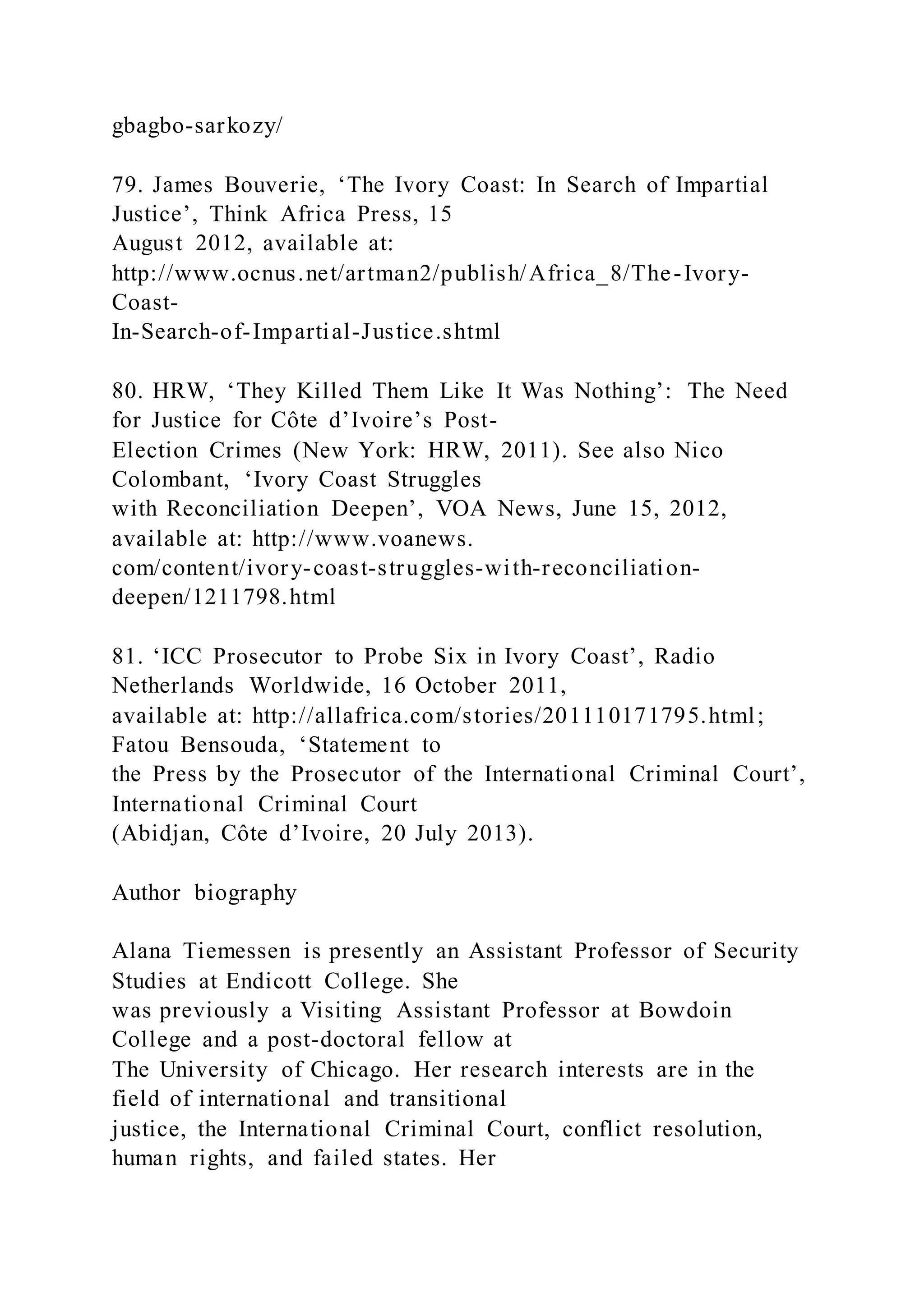 gbagbo-sarkozy/
79. James Bouverie, ‘The Ivory Coast: In Search of Impartial
Justice’, Think Africa Press, 15
August 2012, available at:
http://www.ocnus.net/artman2/publish/Africa_8/The-Ivory-
Coast-
In-Search-of-Impartial-Justice.shtml
80. HRW, ‘They Killed Them Like It Was Nothing’: The Need
for Justice for Côte d’Ivoire’s Post-
Election Crimes (New York: HRW, 2011). See also Nico
Colombant, ‘Ivory Coast Struggles
with Reconciliation Deepen’, VOA News, June 15, 2012,
available at: http://www.voanews.
com/content/ivory-coast-struggles-with-reconciliation-
deepen/1211798.html
81. ‘ICC Prosecutor to Probe Six in Ivory Coast’, Radio
Netherlands Worldwide, 16 October 2011,
available at: http://allafrica.com/stories/201110171795.html;
Fatou Bensouda, ‘Statement to
the Press by the Prosecutor of the International Criminal Court’,
International Criminal Court
(Abidjan, Côte d’Ivoire, 20 July 2013).
Author biography
Alana Tiemessen is presently an Assistant Professor of Security
Studies at Endicott College. She
was previously a Visiting Assistant Professor at Bowdoin
College and a post-doctoral fellow at
The University of Chicago. Her research interests are in the
field of international and transitional
justice, the International Criminal Court, conflict resolution,
human rights, and failed states. Her
 