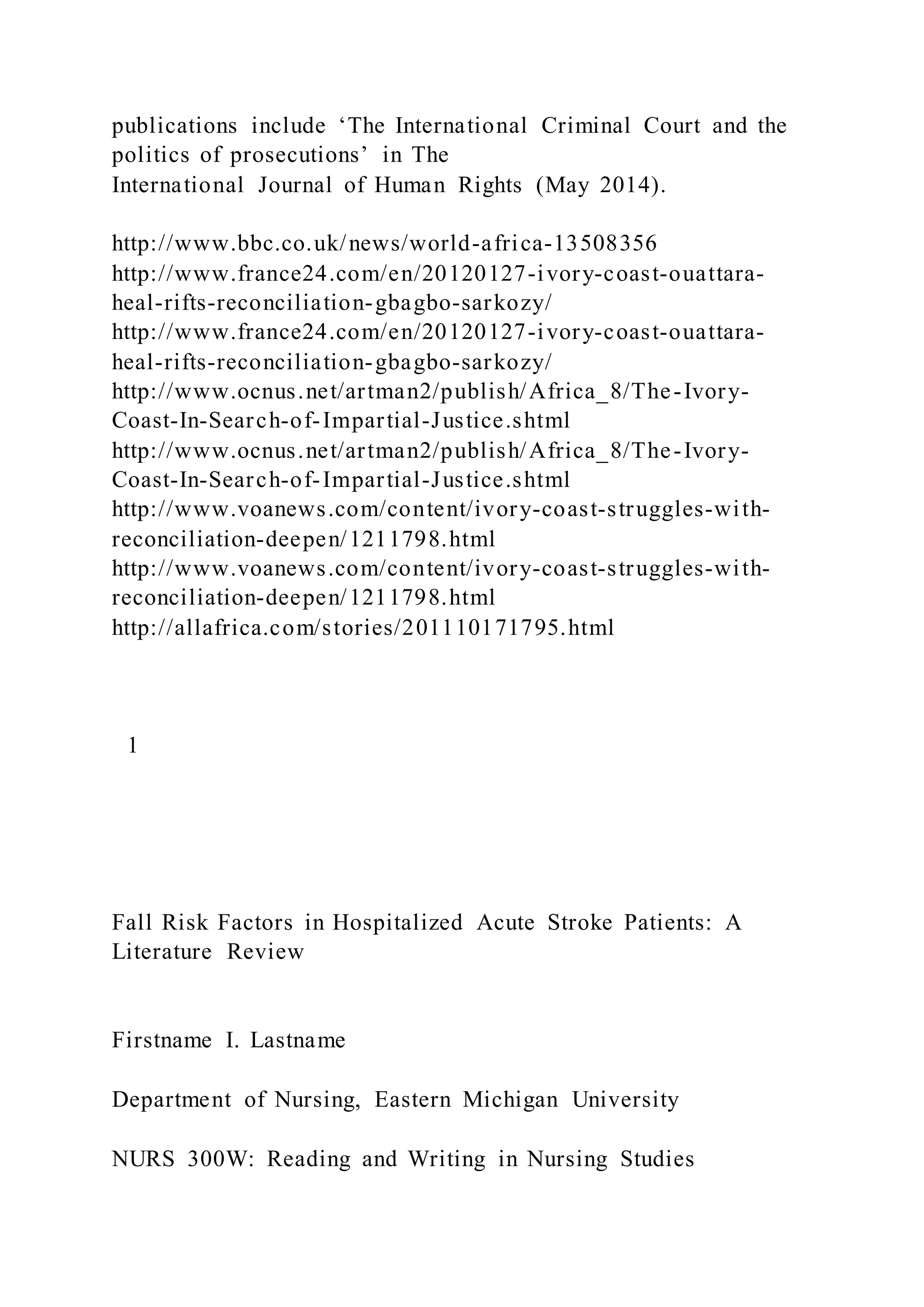 publications include ‘The International Criminal Court and the
politics of prosecutions’ in The
International Journal of Human Rights (May 2014).
http://www.bbc.co.uk/news/world-africa-13508356
http://www.france24.com/en/20120127-ivory-coast-ouattara-
heal-rifts-reconciliation-gbagbo-sarkozy/
http://www.france24.com/en/20120127-ivory-coast-ouattara-
heal-rifts-reconciliation-gbagbo-sarkozy/
http://www.ocnus.net/artman2/publish/Africa_8/The-Ivory-
Coast-In-Search-of-Impartial-Justice.shtml
http://www.ocnus.net/artman2/publish/Africa_8/The-Ivory-
Coast-In-Search-of-Impartial-Justice.shtml
http://www.voanews.com/content/ivory-coast-struggles-with-
reconciliation-deepen/1211798.html
http://www.voanews.com/content/ivory-coast-struggles-with-
reconciliation-deepen/1211798.html
http://allafrica.com/stories/201110171795.html
1
Fall Risk Factors in Hospitalized Acute Stroke Patients: A
Literature Review
Firstname I. Lastname
Department of Nursing, Eastern Michigan University
NURS 300W: Reading and Writing in Nursing Studies
 
