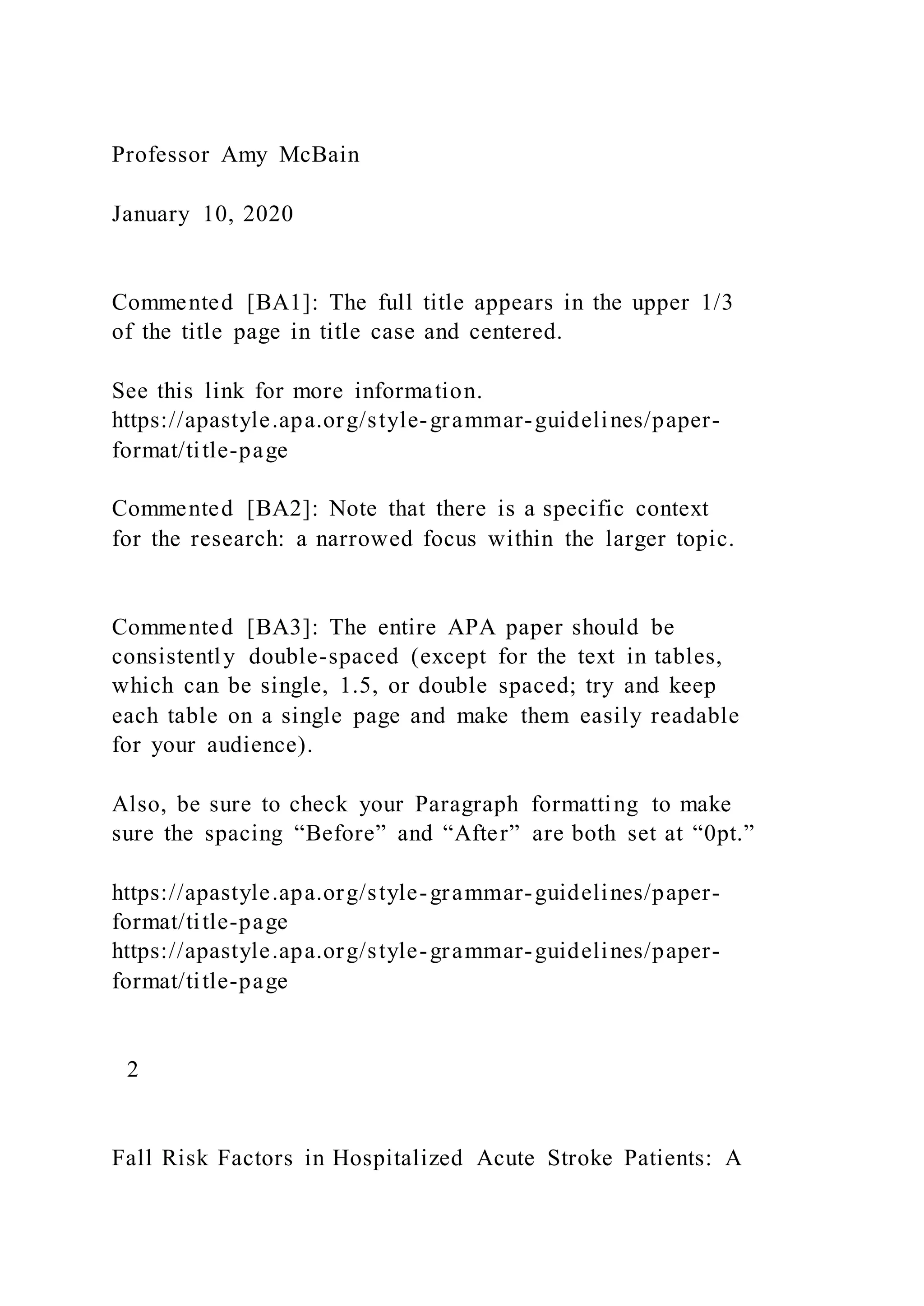 Professor Amy McBain
January 10, 2020
Commented [BA1]: The full title appears in the upper 1/3
of the title page in title case and centered.
See this link for more information.
https://apastyle.apa.org/style-grammar-guidelines/paper-
format/title-page
Commented [BA2]: Note that there is a specific context
for the research: a narrowed focus within the larger topic.
Commented [BA3]: The entire APA paper should be
consistently double-spaced (except for the text in tables,
which can be single, 1.5, or double spaced; try and keep
each table on a single page and make them easily readable
for your audience).
Also, be sure to check your Paragraph formatting to make
sure the spacing “Before” and “After” are both set at “0pt.”
https://apastyle.apa.org/style-grammar-guidelines/paper-
format/title-page
https://apastyle.apa.org/style-grammar-guidelines/paper-
format/title-page
2
Fall Risk Factors in Hospitalized Acute Stroke Patients: A
 