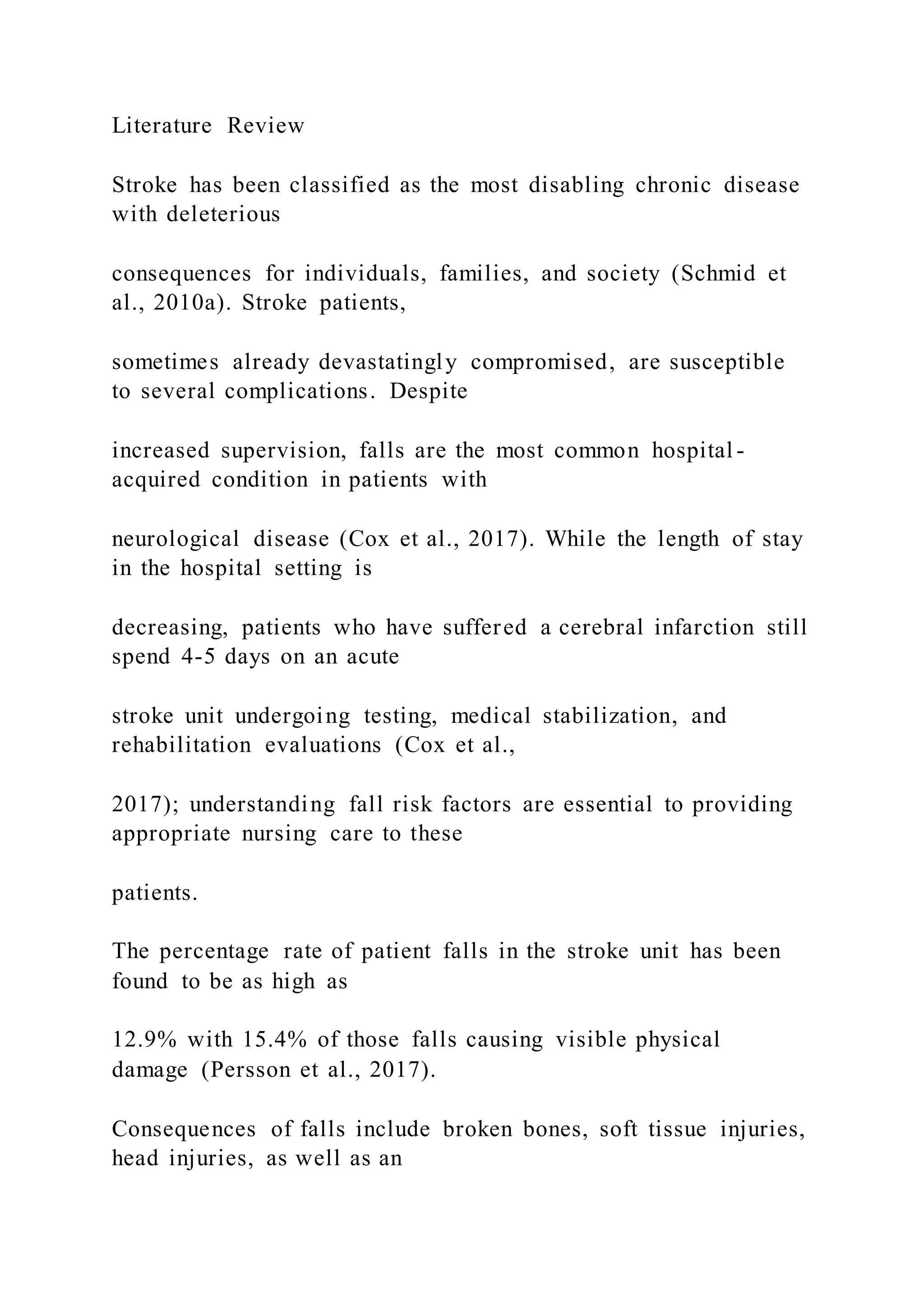 Literature Review
Stroke has been classified as the most disabling chronic disease
with deleterious
consequences for individuals, families, and society (Schmid et
al., 2010a). Stroke patients,
sometimes already devastatingly compromised, are susceptible
to several complications. Despite
increased supervision, falls are the most common hospital -
acquired condition in patients with
neurological disease (Cox et al., 2017). While the length of stay
in the hospital setting is
decreasing, patients who have suffered a cerebral infarction still
spend 4-5 days on an acute
stroke unit undergoing testing, medical stabilization, and
rehabilitation evaluations (Cox et al.,
2017); understanding fall risk factors are essential to providing
appropriate nursing care to these
patients.
The percentage rate of patient falls in the stroke unit has been
found to be as high as
12.9% with 15.4% of those falls causing visible physical
damage (Persson et al., 2017).
Consequences of falls include broken bones, soft tissue injuries,
head injuries, as well as an
 
