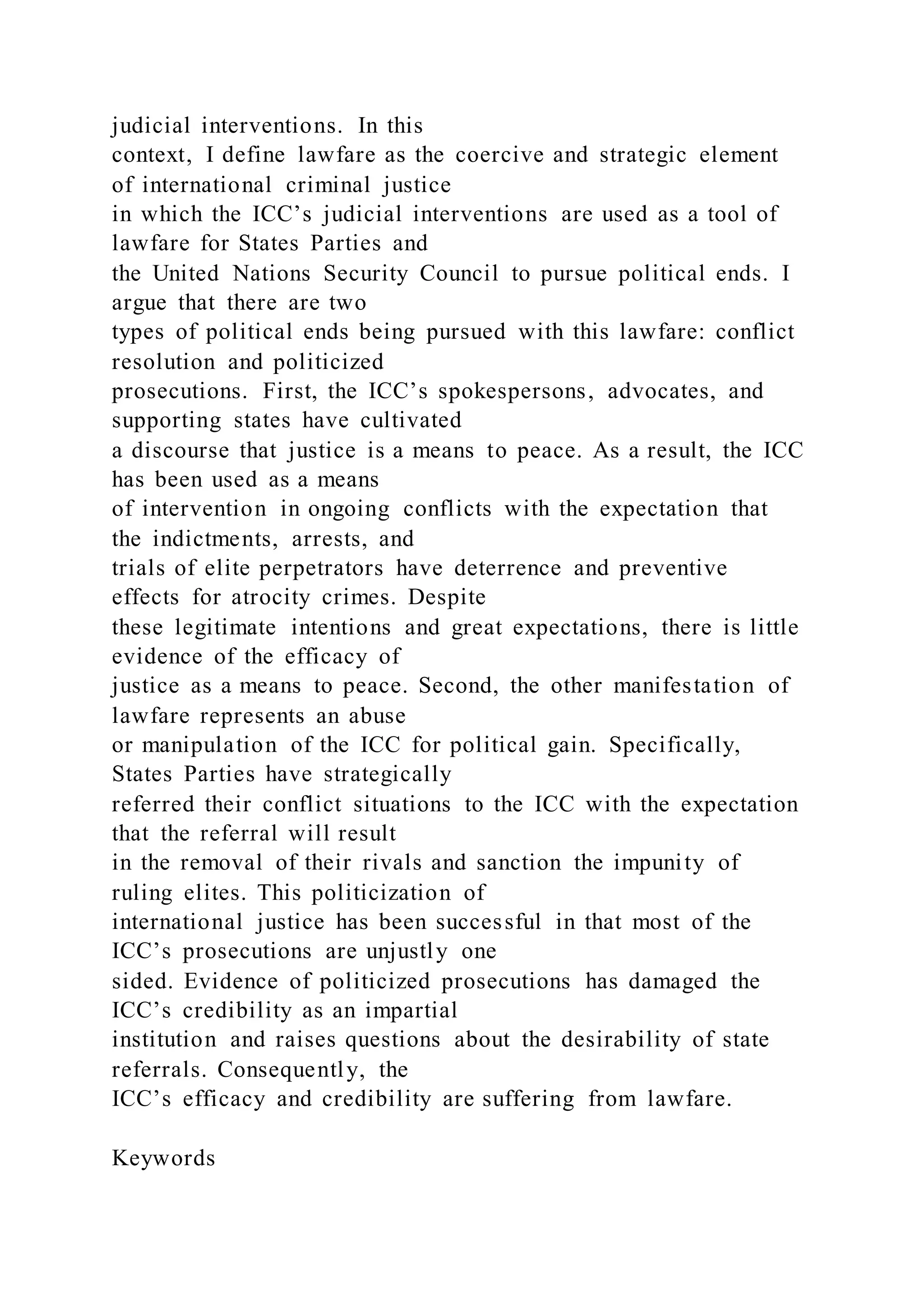 judicial interventions. In this
context, I define lawfare as the coercive and strategic element
of international criminal justice
in which the ICC’s judicial interventions are used as a tool of
lawfare for States Parties and
the United Nations Security Council to pursue political ends. I
argue that there are two
types of political ends being pursued with this lawfare: conflict
resolution and politicized
prosecutions. First, the ICC’s spokespersons, advocates, and
supporting states have cultivated
a discourse that justice is a means to peace. As a result, the ICC
has been used as a means
of intervention in ongoing conflicts with the expectation that
the indictments, arrests, and
trials of elite perpetrators have deterrence and preventive
effects for atrocity crimes. Despite
these legitimate intentions and great expectations, there is little
evidence of the efficacy of
justice as a means to peace. Second, the other manifestation of
lawfare represents an abuse
or manipulation of the ICC for political gain. Specifically,
States Parties have strategically
referred their conflict situations to the ICC with the expectation
that the referral will result
in the removal of their rivals and sanction the impunity of
ruling elites. This politicization of
international justice has been successful in that most of the
ICC’s prosecutions are unjustly one
sided. Evidence of politicized prosecutions has damaged the
ICC’s credibility as an impartial
institution and raises questions about the desirability of state
referrals. Consequently, the
ICC’s efficacy and credibility are suffering from lawfare.
Keywords
 