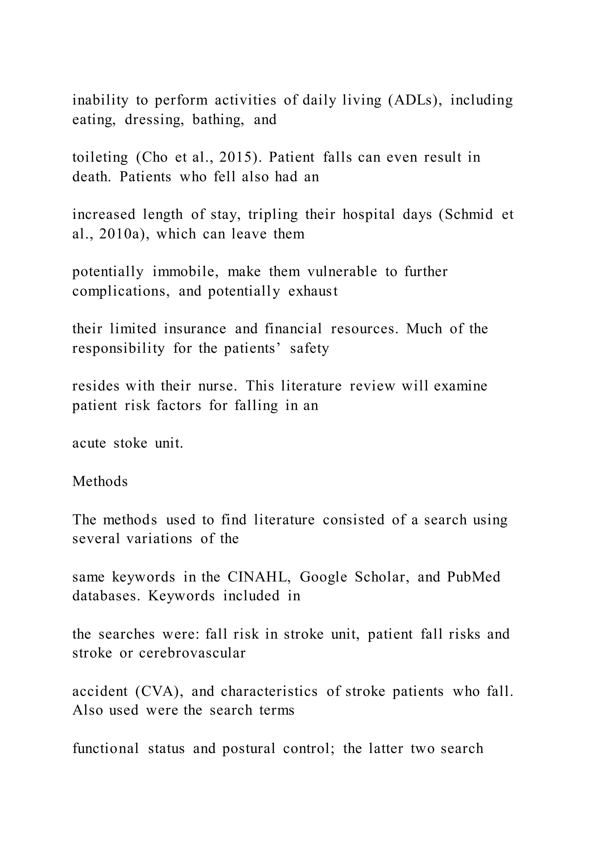 inability to perform activities of daily living (ADLs), including
eating, dressing, bathing, and
toileting (Cho et al., 2015). Patient falls can even result in
death. Patients who fell also had an
increased length of stay, tripling their hospital days (Schmid et
al., 2010a), which can leave them
potentially immobile, make them vulnerable to further
complications, and potentially exhaust
their limited insurance and financial resources. Much of the
responsibility for the patients’ safety
resides with their nurse. This literature review will examine
patient risk factors for falling in an
acute stoke unit.
Methods
The methods used to find literature consisted of a search using
several variations of the
same keywords in the CINAHL, Google Scholar, and PubMed
databases. Keywords included in
the searches were: fall risk in stroke unit, patient fall risks and
stroke or cerebrovascular
accident (CVA), and characteristics of stroke patients who fall.
Also used were the search terms
functional status and postural control; the latter two search
 