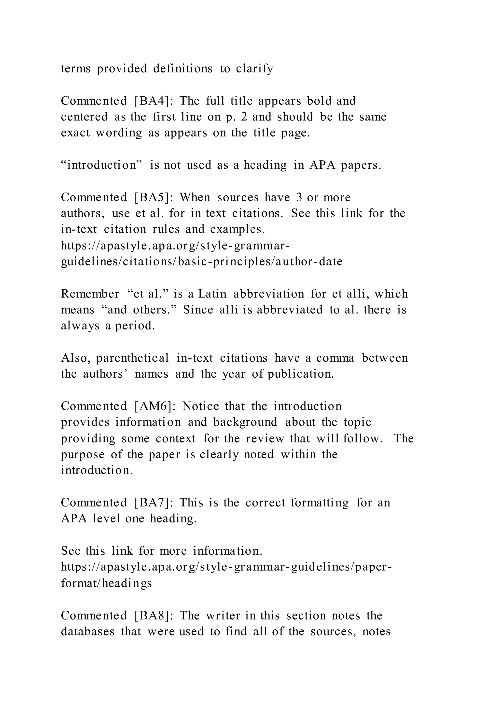terms provided definitions to clarify
Commented [BA4]: The full title appears bold and
centered as the first line on p. 2 and should be the same
exact wording as appears on the title page.
“introduction” is not used as a heading in APA papers.
Commented [BA5]: When sources have 3 or more
authors, use et al. for in text citations. See this link for the
in-text citation rules and examples.
https://apastyle.apa.org/style-grammar-
guidelines/citations/basic-principles/author-date
Remember “et al.” is a Latin abbreviation for et alli, which
means “and others.” Since alli is abbreviated to al. there is
always a period.
Also, parenthetical in-text citations have a comma between
the authors’ names and the year of publication.
Commented [AM6]: Notice that the introduction
provides information and background about the topic
providing some context for the review that will follow. The
purpose of the paper is clearly noted within the
introduction.
Commented [BA7]: This is the correct formatting for an
APA level one heading.
See this link for more information.
https://apastyle.apa.org/style-grammar-guidelines/paper-
format/headings
Commented [BA8]: The writer in this section notes the
databases that were used to find all of the sources, notes
 