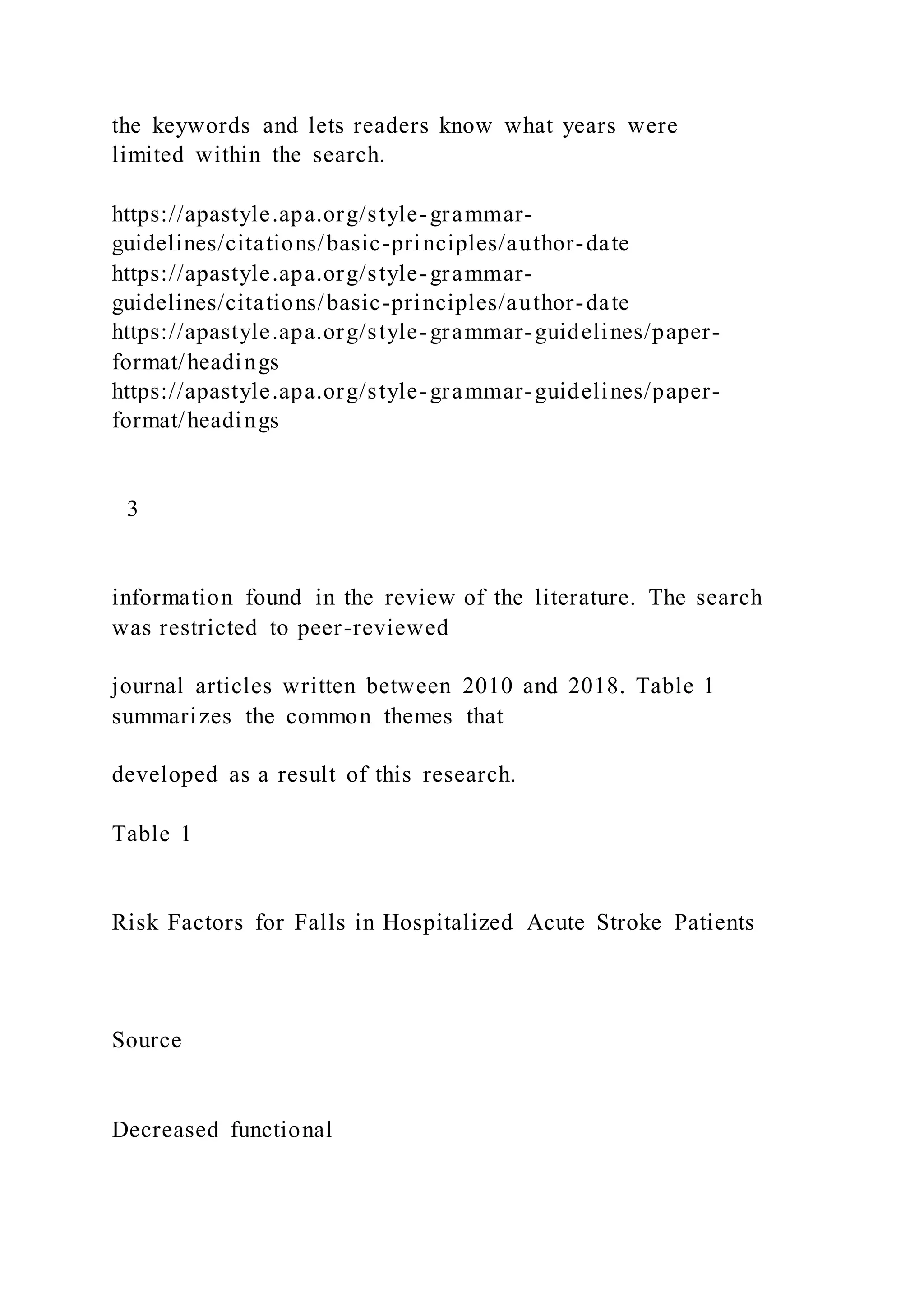 the keywords and lets readers know what years were
limited within the search.
https://apastyle.apa.org/style-grammar-
guidelines/citations/basic-principles/author-date
https://apastyle.apa.org/style-grammar-
guidelines/citations/basic-principles/author-date
https://apastyle.apa.org/style-grammar-guidelines/paper-
format/headings
https://apastyle.apa.org/style-grammar-guidelines/paper-
format/headings
3
information found in the review of the literature. The search
was restricted to peer-reviewed
journal articles written between 2010 and 2018. Table 1
summarizes the common themes that
developed as a result of this research.
Table 1
Risk Factors for Falls in Hospitalized Acute Stroke Patients
Source
Decreased functional
 