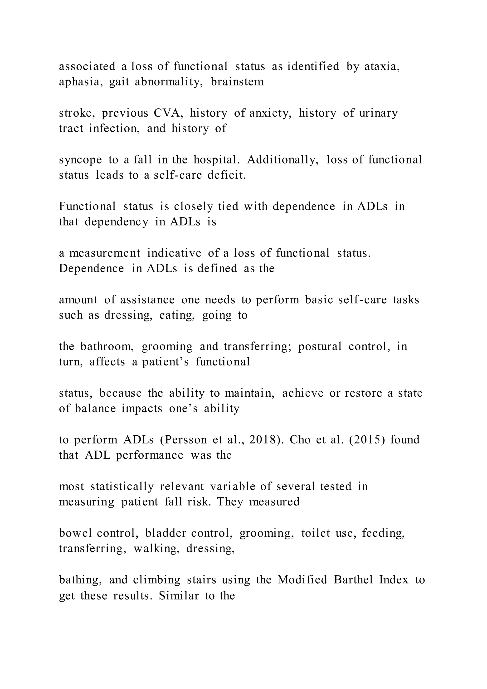 associated a loss of functional status as identified by ataxia,
aphasia, gait abnormality, brainstem
stroke, previous CVA, history of anxiety, history of urinary
tract infection, and history of
syncope to a fall in the hospital. Additionally, loss of functional
status leads to a self-care deficit.
Functional status is closely tied with dependence in ADLs in
that dependency in ADLs is
a measurement indicative of a loss of functional status.
Dependence in ADLs is defined as the
amount of assistance one needs to perform basic self-care tasks
such as dressing, eating, going to
the bathroom, grooming and transferring; postural control, in
turn, affects a patient’s functional
status, because the ability to maintain, achieve or restore a state
of balance impacts one’s ability
to perform ADLs (Persson et al., 2018). Cho et al. (2015) found
that ADL performance was the
most statistically relevant variable of several tested in
measuring patient fall risk. They measured
bowel control, bladder control, grooming, toilet use, feeding,
transferring, walking, dressing,
bathing, and climbing stairs using the Modified Barthel Index to
get these results. Similar to the
 