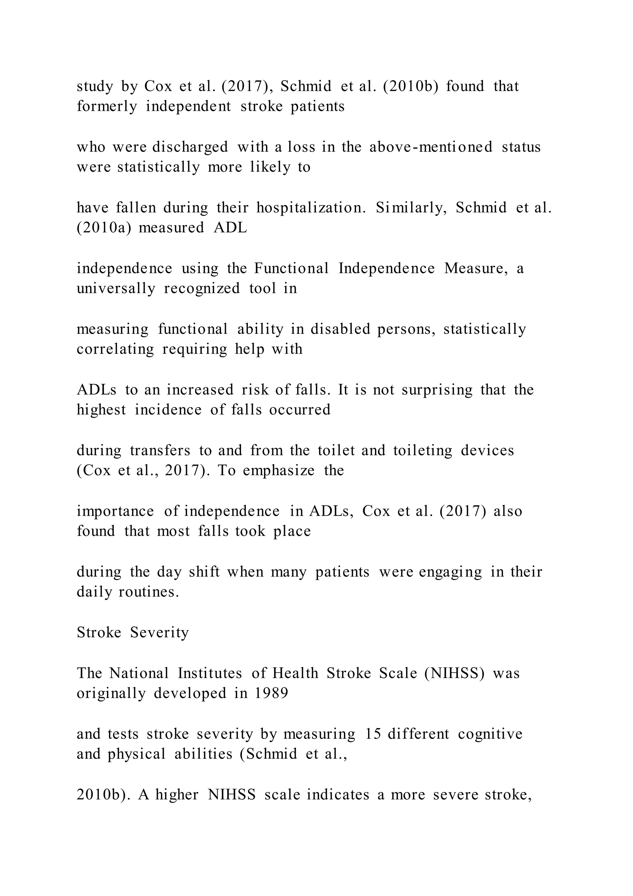 study by Cox et al. (2017), Schmid et al. (2010b) found that
formerly independent stroke patients
who were discharged with a loss in the above-mentioned status
were statistically more likely to
have fallen during their hospitalization. Similarly, Schmid et al.
(2010a) measured ADL
independence using the Functional Independence Measure, a
universally recognized tool in
measuring functional ability in disabled persons, statistically
correlating requiring help with
ADLs to an increased risk of falls. It is not surprising that the
highest incidence of falls occurred
during transfers to and from the toilet and toileting devices
(Cox et al., 2017). To emphasize the
importance of independence in ADLs, Cox et al. (2017) also
found that most falls took place
during the day shift when many patients were engaging in their
daily routines.
Stroke Severity
The National Institutes of Health Stroke Scale (NIHSS) was
originally developed in 1989
and tests stroke severity by measuring 15 different cognitive
and physical abilities (Schmid et al.,
2010b). A higher NIHSS scale indicates a more severe stroke,
 