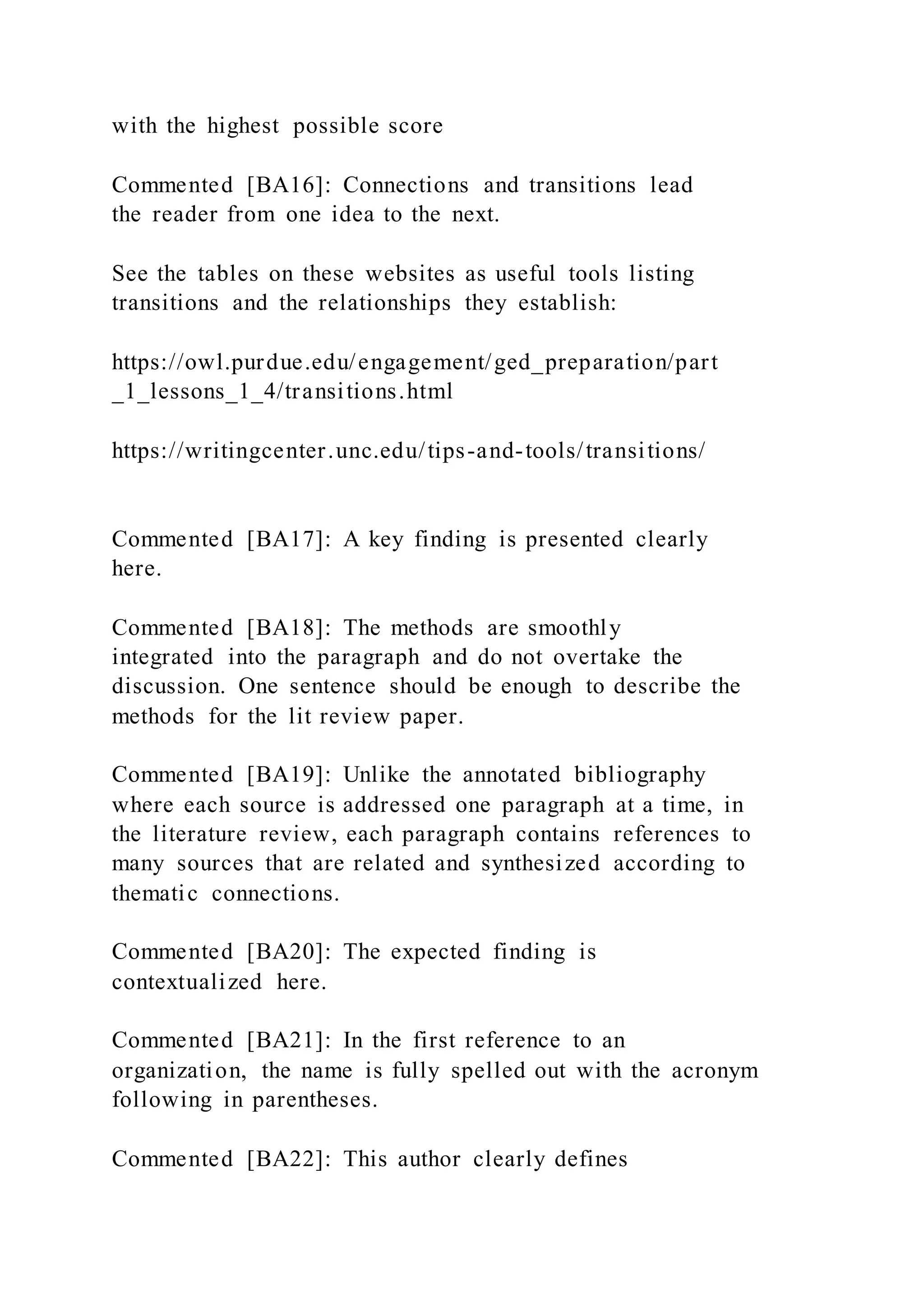 with the highest possible score
Commented [BA16]: Connections and transitions lead
the reader from one idea to the next.
See the tables on these websites as useful tools listing
transitions and the relationships they establish:
https://owl.purdue.edu/engagement/ged_preparation/part
_1_lessons_1_4/transitions.html
https://writingcenter.unc.edu/tips-and-tools/transitions/
Commented [BA17]: A key finding is presented clearly
here.
Commented [BA18]: The methods are smoothly
integrated into the paragraph and do not overtake the
discussion. One sentence should be enough to describe the
methods for the lit review paper.
Commented [BA19]: Unlike the annotated bibliography
where each source is addressed one paragraph at a time, in
the literature review, each paragraph contains references to
many sources that are related and synthesized according to
thematic connections.
Commented [BA20]: The expected finding is
contextualized here.
Commented [BA21]: In the first reference to an
organization, the name is fully spelled out with the acronym
following in parentheses.
Commented [BA22]: This author clearly defines
 