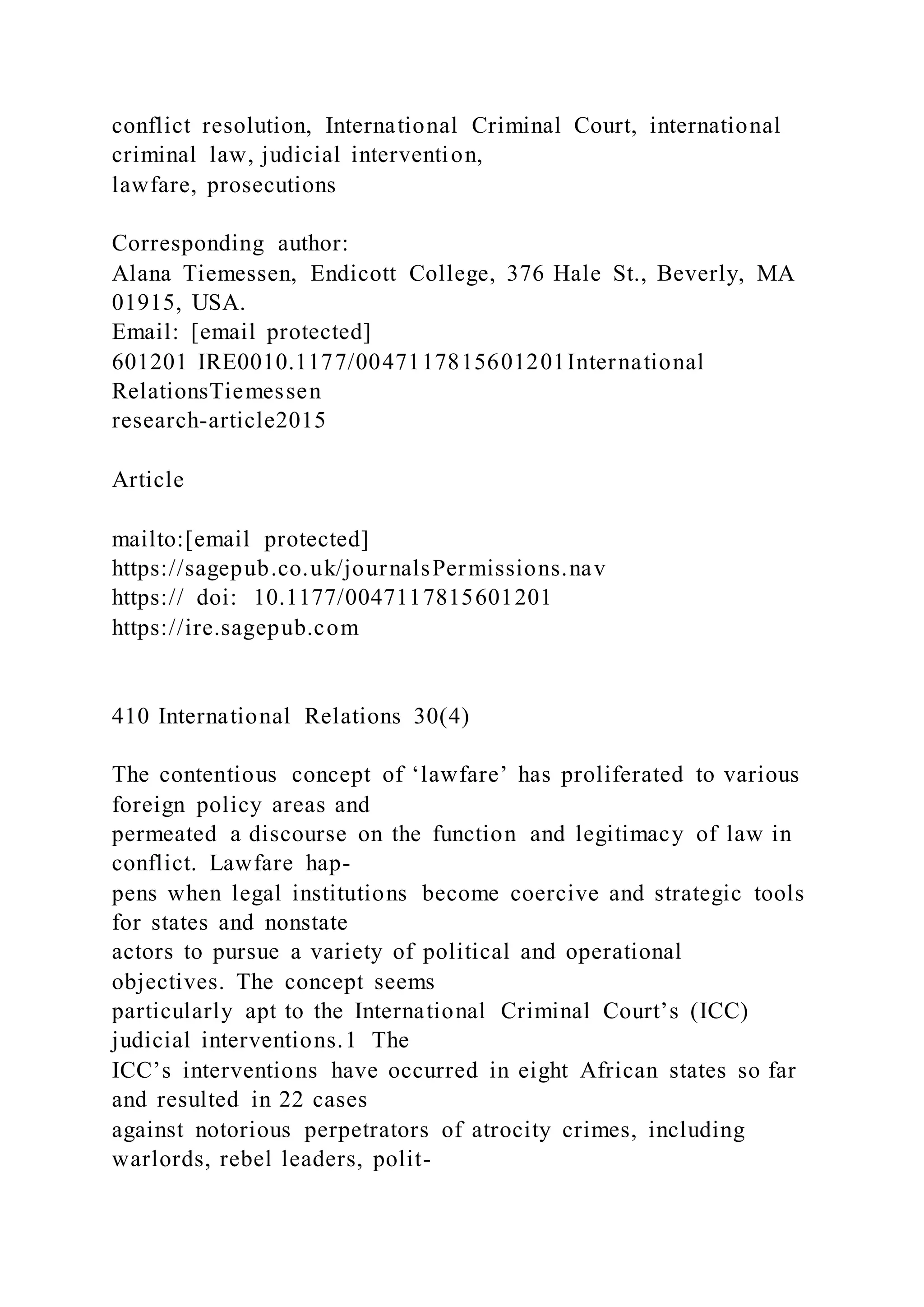 conflict resolution, International Criminal Court, international
criminal law, judicial intervention,
lawfare, prosecutions
Corresponding author:
Alana Tiemessen, Endicott College, 376 Hale St., Beverly, MA
01915, USA.
Email: [email protected]
601201 IRE0010.1177/0047117815601201International
RelationsTiemessen
research-article2015
Article
mailto:[email protected]
https://sagepub.co.uk/journalsPermissions.nav
https:// doi: 10.1177/0047117815601201
https://ire.sagepub.com
410 International Relations 30(4)
The contentious concept of ‘lawfare’ has proliferated to various
foreign policy areas and
permeated a discourse on the function and legitimacy of law in
conflict. Lawfare hap-
pens when legal institutions become coercive and strategic tools
for states and nonstate
actors to pursue a variety of political and operational
objectives. The concept seems
particularly apt to the International Criminal Court’s (ICC)
judicial interventions.1 The
ICC’s interventions have occurred in eight African states so far
and resulted in 22 cases
against notorious perpetrators of atrocity crimes, including
warlords, rebel leaders, polit-
 