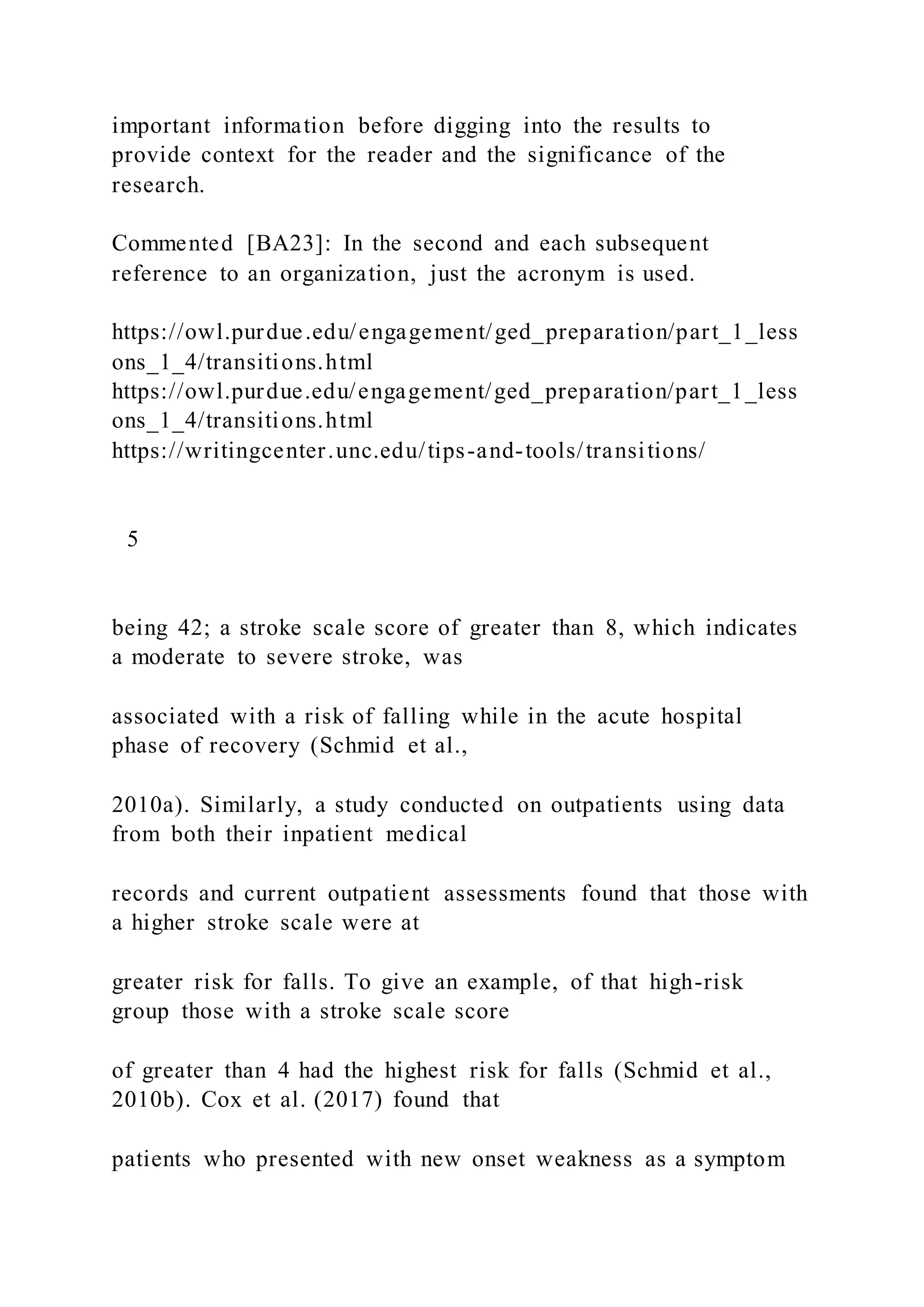 important information before digging into the results to
provide context for the reader and the significance of the
research.
Commented [BA23]: In the second and each subsequent
reference to an organization, just the acronym is used.
https://owl.purdue.edu/engagement/ged_preparation/part_1_less
ons_1_4/transitions.html
https://owl.purdue.edu/engagement/ged_preparation/part_1_less
ons_1_4/transitions.html
https://writingcenter.unc.edu/tips-and-tools/transitions/
5
being 42; a stroke scale score of greater than 8, which indicates
a moderate to severe stroke, was
associated with a risk of falling while in the acute hospital
phase of recovery (Schmid et al.,
2010a). Similarly, a study conducted on outpatients using data
from both their inpatient medical
records and current outpatient assessments found that those with
a higher stroke scale were at
greater risk for falls. To give an example, of that high-risk
group those with a stroke scale score
of greater than 4 had the highest risk for falls (Schmid et al.,
2010b). Cox et al. (2017) found that
patients who presented with new onset weakness as a symptom
 