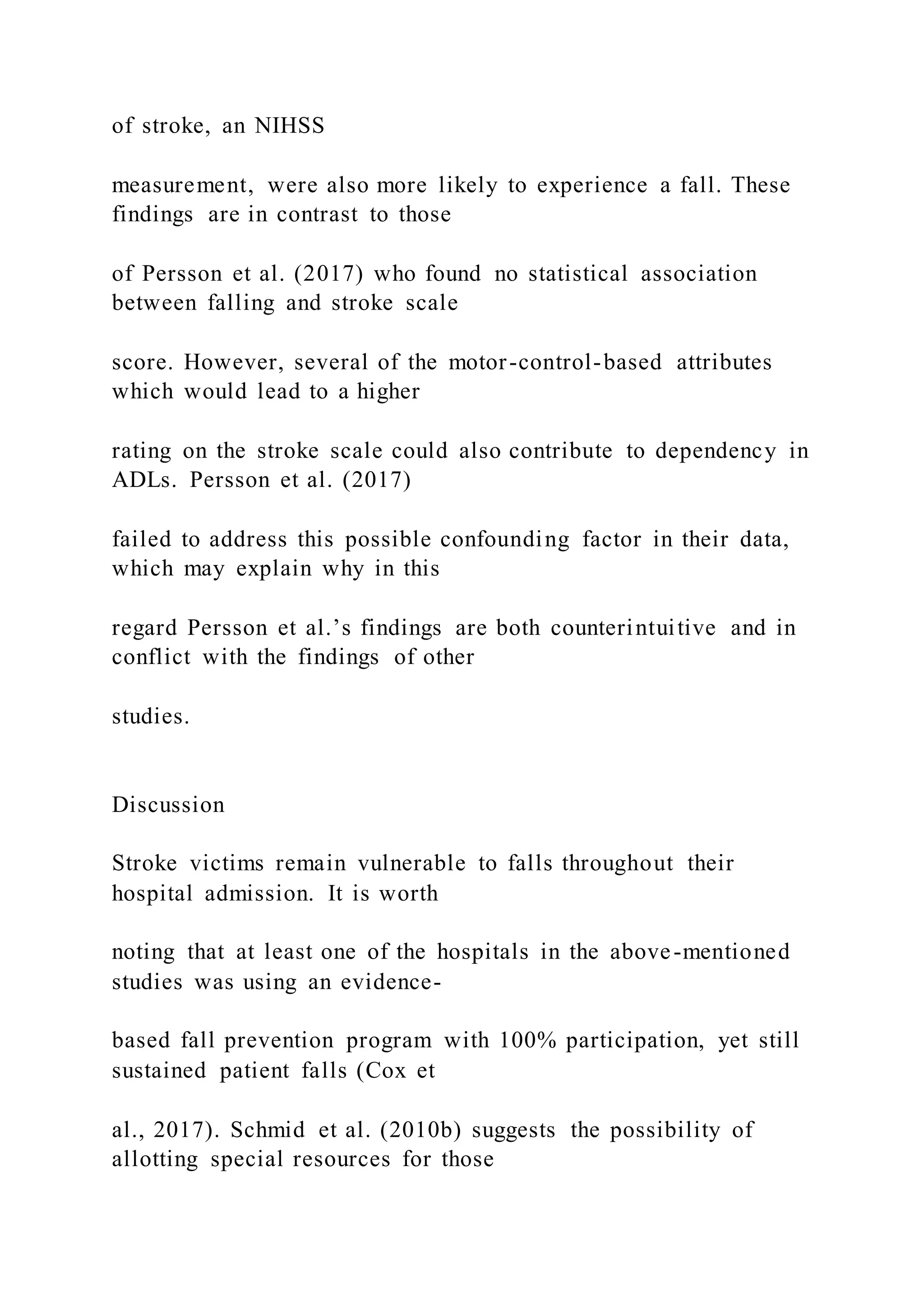 of stroke, an NIHSS
measurement, were also more likely to experience a fall. These
findings are in contrast to those
of Persson et al. (2017) who found no statistical association
between falling and stroke scale
score. However, several of the motor-control-based attributes
which would lead to a higher
rating on the stroke scale could also contribute to dependency in
ADLs. Persson et al. (2017)
failed to address this possible confounding factor in their data,
which may explain why in this
regard Persson et al.’s findings are both counterintuitive and in
conflict with the findings of other
studies.
Discussion
Stroke victims remain vulnerable to falls throughout their
hospital admission. It is worth
noting that at least one of the hospitals in the above-mentioned
studies was using an evidence-
based fall prevention program with 100% participation, yet still
sustained patient falls (Cox et
al., 2017). Schmid et al. (2010b) suggests the possibility of
allotting special resources for those
 