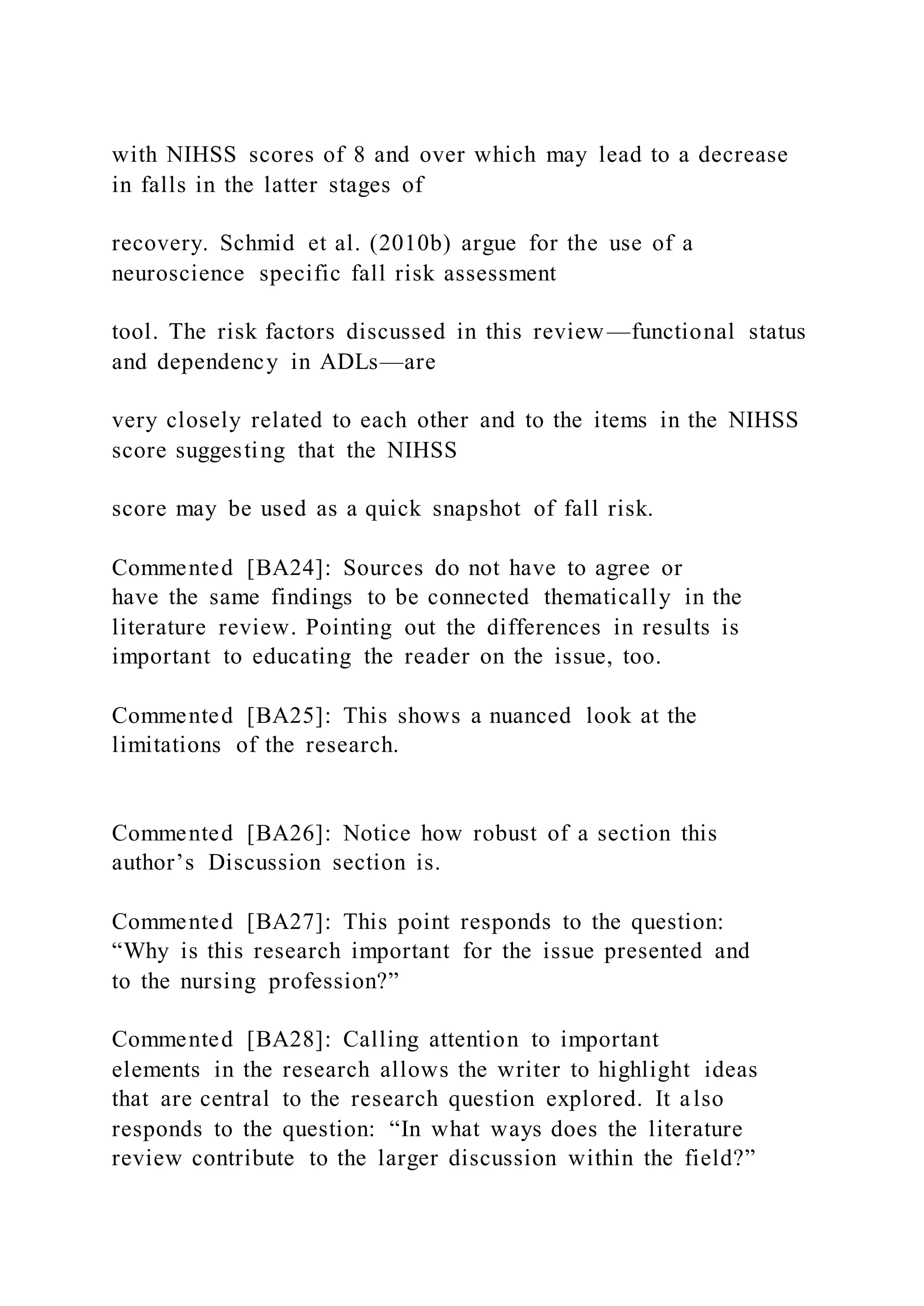 with NIHSS scores of 8 and over which may lead to a decrease
in falls in the latter stages of
recovery. Schmid et al. (2010b) argue for the use of a
neuroscience specific fall risk assessment
tool. The risk factors discussed in this review—functional status
and dependency in ADLs—are
very closely related to each other and to the items in the NIHSS
score suggesting that the NIHSS
score may be used as a quick snapshot of fall risk.
Commented [BA24]: Sources do not have to agree or
have the same findings to be connected thematically in the
literature review. Pointing out the differences in results is
important to educating the reader on the issue, too.
Commented [BA25]: This shows a nuanced look at the
limitations of the research.
Commented [BA26]: Notice how robust of a section this
author’s Discussion section is.
Commented [BA27]: This point responds to the question:
“Why is this research important for the issue presented and
to the nursing profession?”
Commented [BA28]: Calling attention to important
elements in the research allows the writer to highlight ideas
that are central to the research question explored. It also
responds to the question: “In what ways does the literature
review contribute to the larger discussion within the field?”
 