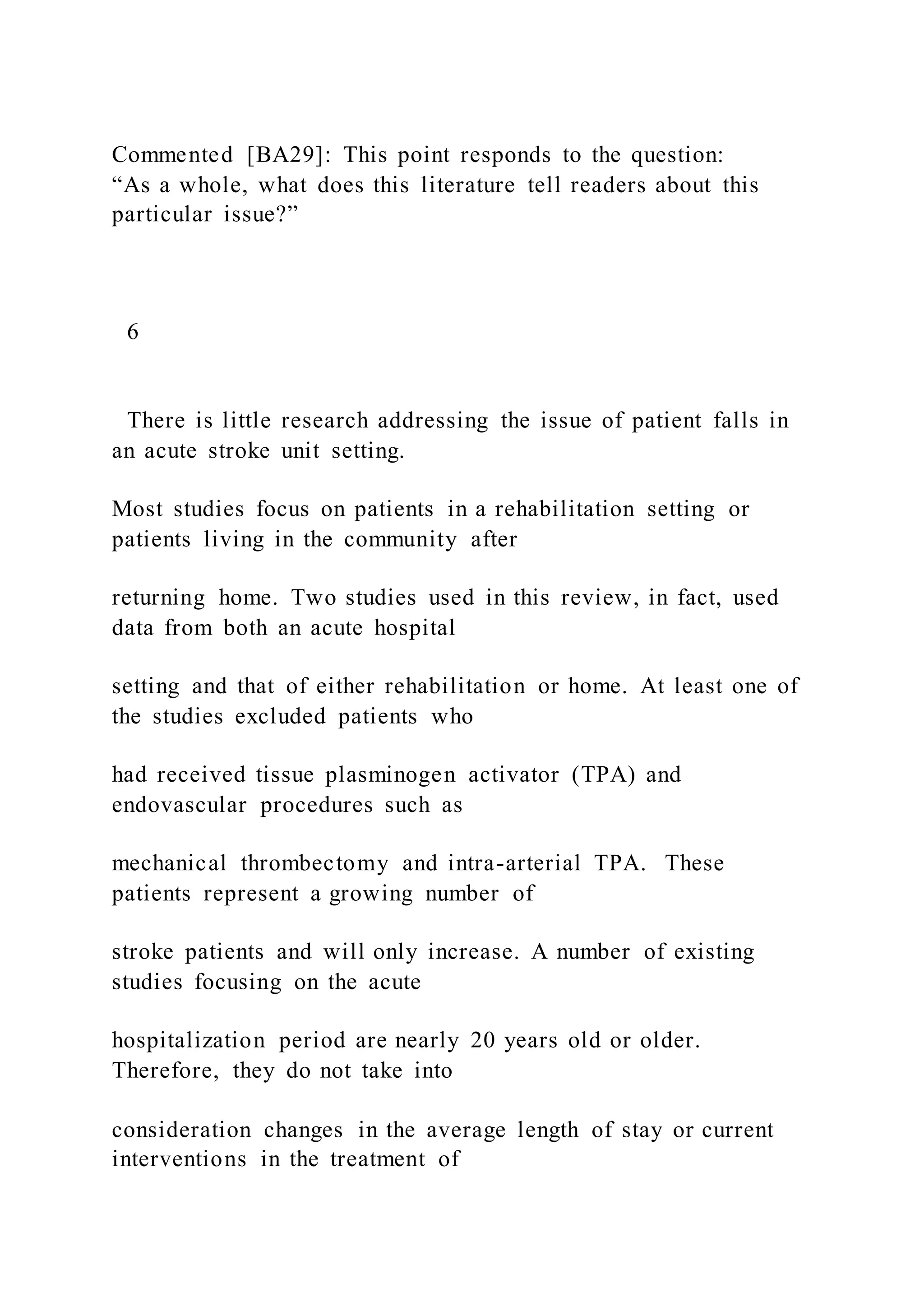Commented [BA29]: This point responds to the question:
“As a whole, what does this literature tell readers about this
particular issue?”
6
There is little research addressing the issue of patient falls in
an acute stroke unit setting.
Most studies focus on patients in a rehabilitation setting or
patients living in the community after
returning home. Two studies used in this review, in fact, used
data from both an acute hospital
setting and that of either rehabilitation or home. At least one of
the studies excluded patients who
had received tissue plasminogen activator (TPA) and
endovascular procedures such as
mechanical thrombectomy and intra-arterial TPA. These
patients represent a growing number of
stroke patients and will only increase. A number of existing
studies focusing on the acute
hospitalization period are nearly 20 years old or older.
Therefore, they do not take into
consideration changes in the average length of stay or current
interventions in the treatment of
 