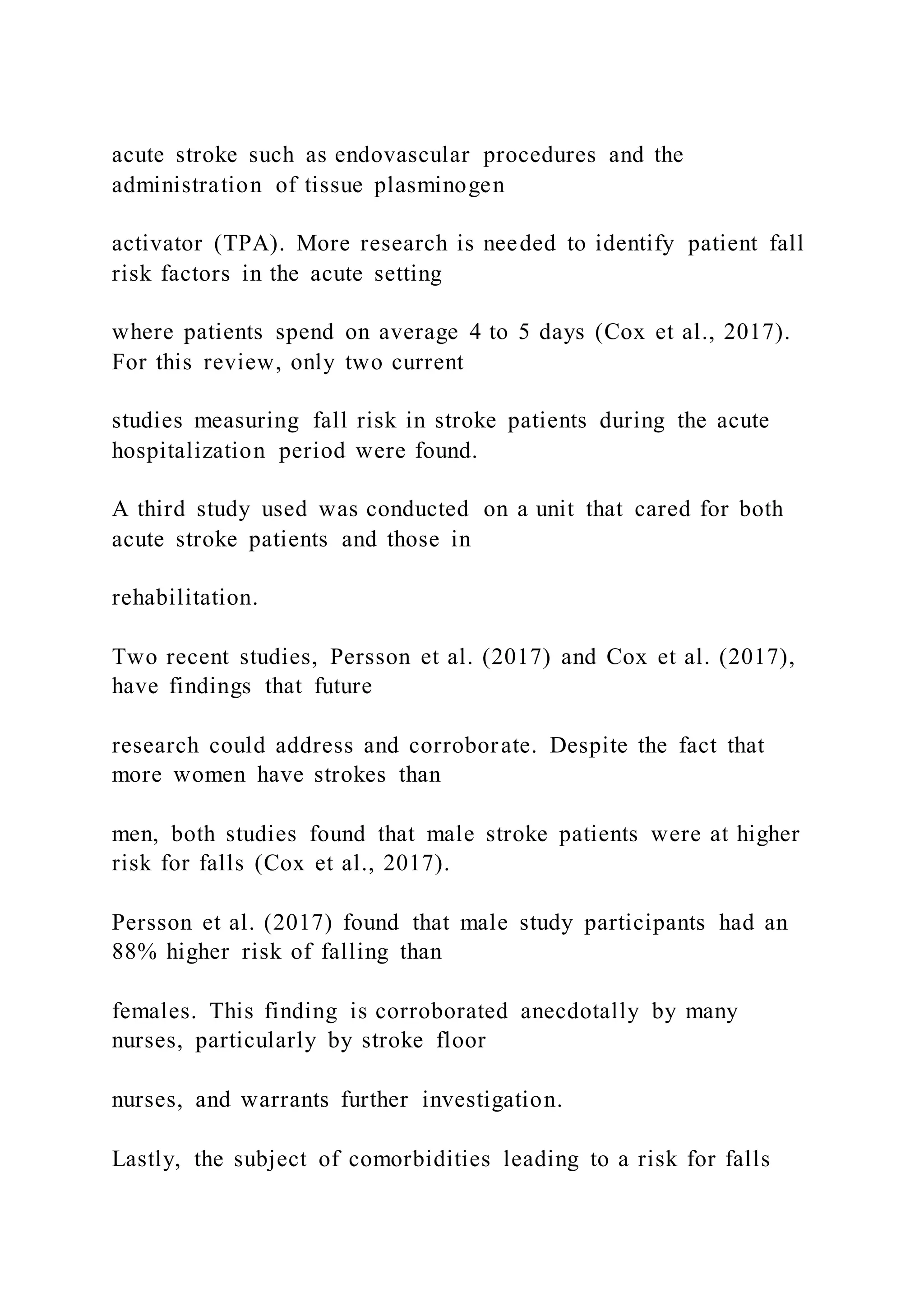 acute stroke such as endovascular procedures and the
administration of tissue plasminogen
activator (TPA). More research is needed to identify patient fall
risk factors in the acute setting
where patients spend on average 4 to 5 days (Cox et al., 2017).
For this review, only two current
studies measuring fall risk in stroke patients during the acute
hospitalization period were found.
A third study used was conducted on a unit that cared for both
acute stroke patients and those in
rehabilitation.
Two recent studies, Persson et al. (2017) and Cox et al. (2017),
have findings that future
research could address and corroborate. Despite the fact that
more women have strokes than
men, both studies found that male stroke patients were at higher
risk for falls (Cox et al., 2017).
Persson et al. (2017) found that male study participants had an
88% higher risk of falling than
females. This finding is corroborated anecdotally by many
nurses, particularly by stroke floor
nurses, and warrants further investigation.
Lastly, the subject of comorbidities leading to a risk for falls
 