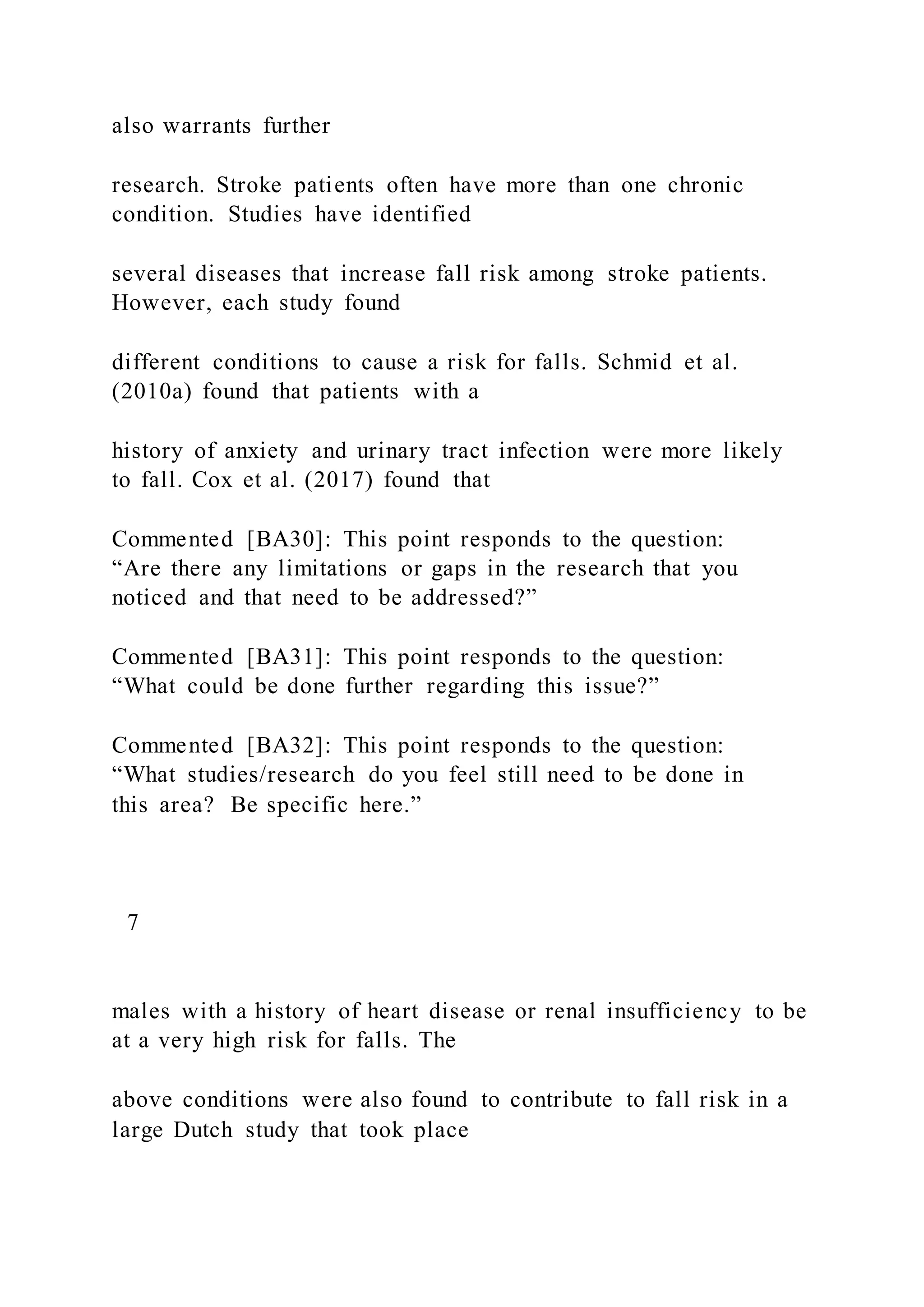 also warrants further
research. Stroke patients often have more than one chronic
condition. Studies have identified
several diseases that increase fall risk among stroke patients.
However, each study found
different conditions to cause a risk for falls. Schmid et al.
(2010a) found that patients with a
history of anxiety and urinary tract infection were more likely
to fall. Cox et al. (2017) found that
Commented [BA30]: This point responds to the question:
“Are there any limitations or gaps in the research that you
noticed and that need to be addressed?”
Commented [BA31]: This point responds to the question:
“What could be done further regarding this issue?”
Commented [BA32]: This point responds to the question:
“What studies/research do you feel still need to be done in
this area? Be specific here.”
7
males with a history of heart disease or renal insufficiency to be
at a very high risk for falls. The
above conditions were also found to contribute to fall risk in a
large Dutch study that took place
 
