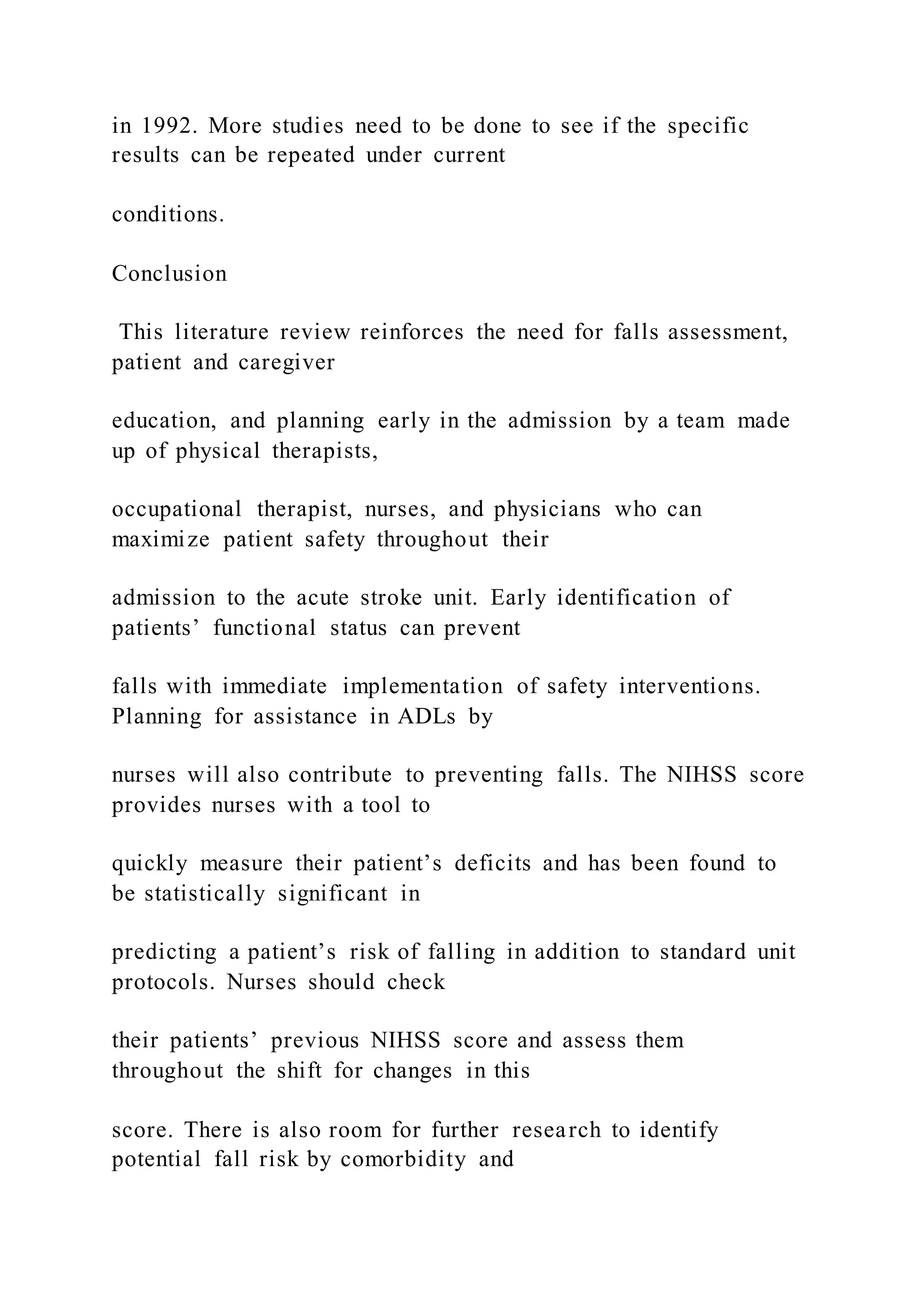 in 1992. More studies need to be done to see if the specific
results can be repeated under current
conditions.
Conclusion
This literature review reinforces the need for falls assessment,
patient and caregiver
education, and planning early in the admission by a team made
up of physical therapists,
occupational therapist, nurses, and physicians who can
maximize patient safety throughout their
admission to the acute stroke unit. Early identification of
patients’ functional status can prevent
falls with immediate implementation of safety interventions.
Planning for assistance in ADLs by
nurses will also contribute to preventing falls. The NIHSS score
provides nurses with a tool to
quickly measure their patient’s deficits and has been found to
be statistically significant in
predicting a patient’s risk of falling in addition to standard unit
protocols. Nurses should check
their patients’ previous NIHSS score and assess them
throughout the shift for changes in this
score. There is also room for further research to identify
potential fall risk by comorbidity and
 