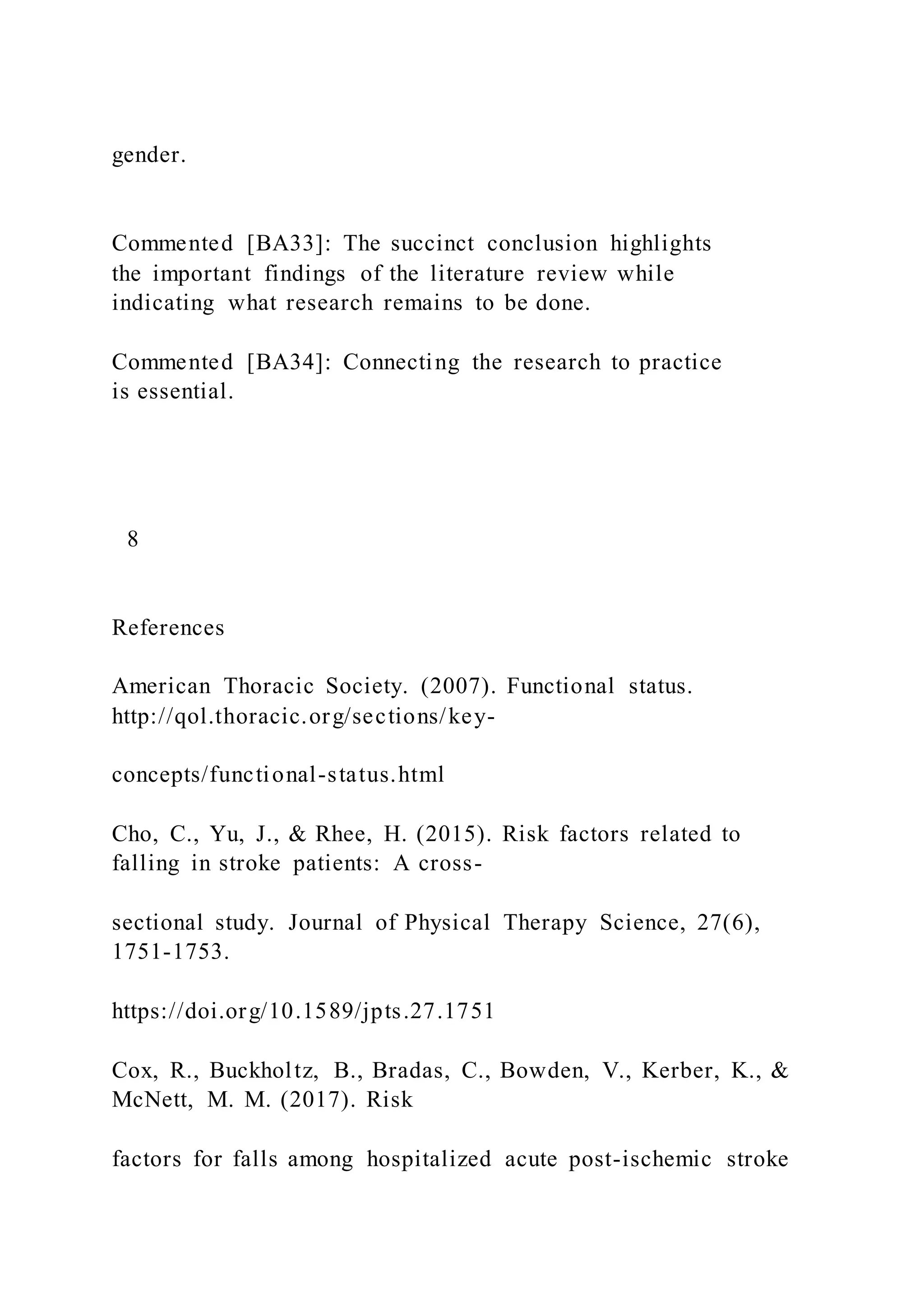 gender.
Commented [BA33]: The succinct conclusion highlights
the important findings of the literature review while
indicating what research remains to be done.
Commented [BA34]: Connecting the research to practice
is essential.
8
References
American Thoracic Society. (2007). Functional status.
http://qol.thoracic.org/sections/key-
concepts/functional-status.html
Cho, C., Yu, J., & Rhee, H. (2015). Risk factors related to
falling in stroke patients: A cross-
sectional study. Journal of Physical Therapy Science, 27(6),
1751-1753.
https://doi.org/10.1589/jpts.27.1751
Cox, R., Buckholtz, B., Bradas, C., Bowden, V., Kerber, K., &
McNett, M. M. (2017). Risk
factors for falls among hospitalized acute post-ischemic stroke
 