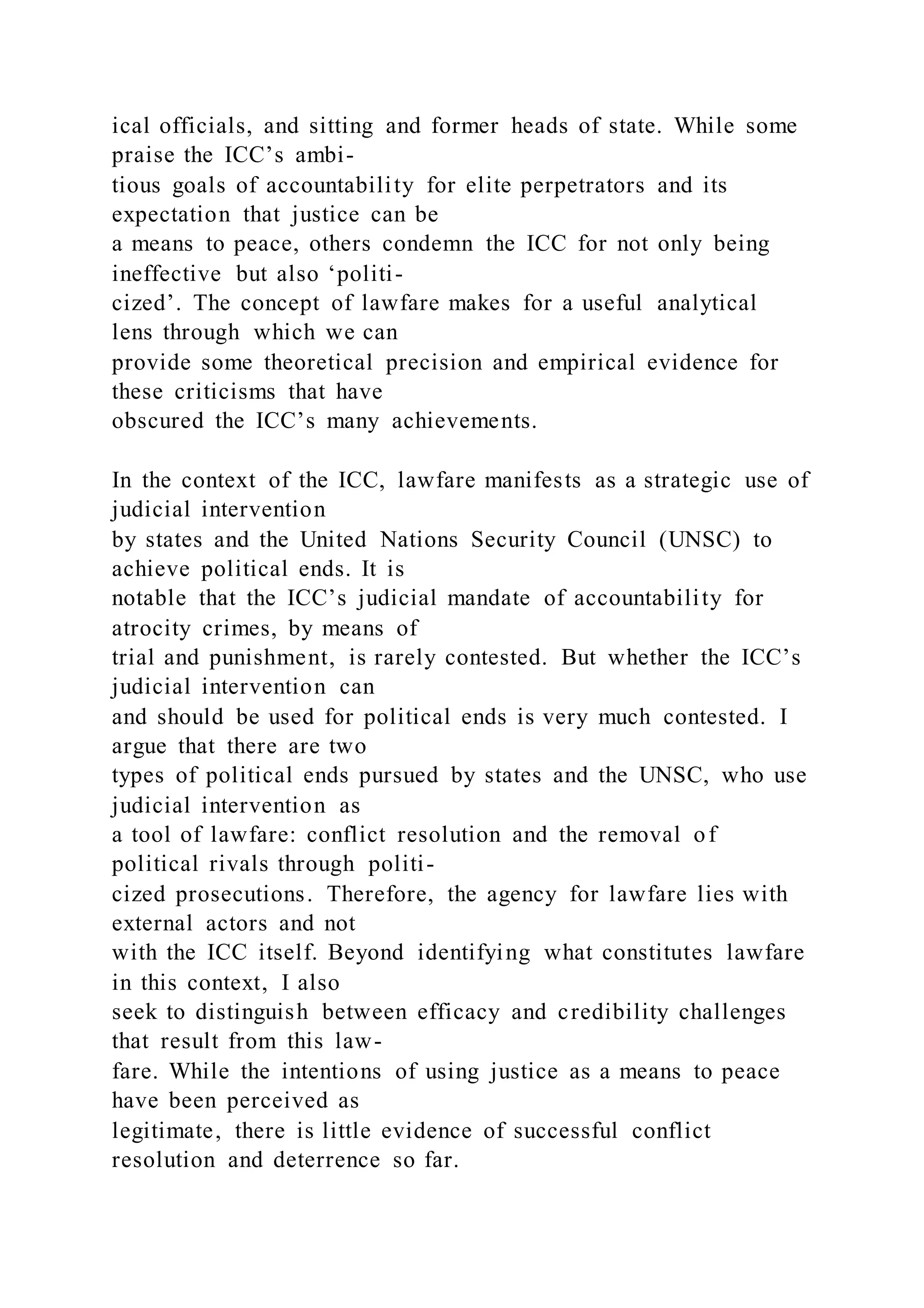 ical officials, and sitting and former heads of state. While some
praise the ICC’s ambi-
tious goals of accountability for elite perpetrators and its
expectation that justice can be
a means to peace, others condemn the ICC for not only being
ineffective but also ‘politi-
cized’. The concept of lawfare makes for a useful analytical
lens through which we can
provide some theoretical precision and empirical evidence for
these criticisms that have
obscured the ICC’s many achievements.
In the context of the ICC, lawfare manifests as a strategic use of
judicial intervention
by states and the United Nations Security Council (UNSC) to
achieve political ends. It is
notable that the ICC’s judicial mandate of accountability for
atrocity crimes, by means of
trial and punishment, is rarely contested. But whether the ICC’s
judicial intervention can
and should be used for political ends is very much contested. I
argue that there are two
types of political ends pursued by states and the UNSC, who use
judicial intervention as
a tool of lawfare: conflict resolution and the removal of
political rivals through politi-
cized prosecutions. Therefore, the agency for lawfare lies with
external actors and not
with the ICC itself. Beyond identifying what constitutes lawfare
in this context, I also
seek to distinguish between efficacy and credibility challenges
that result from this law-
fare. While the intentions of using justice as a means to peace
have been perceived as
legitimate, there is little evidence of successful conflict
resolution and deterrence so far.
 