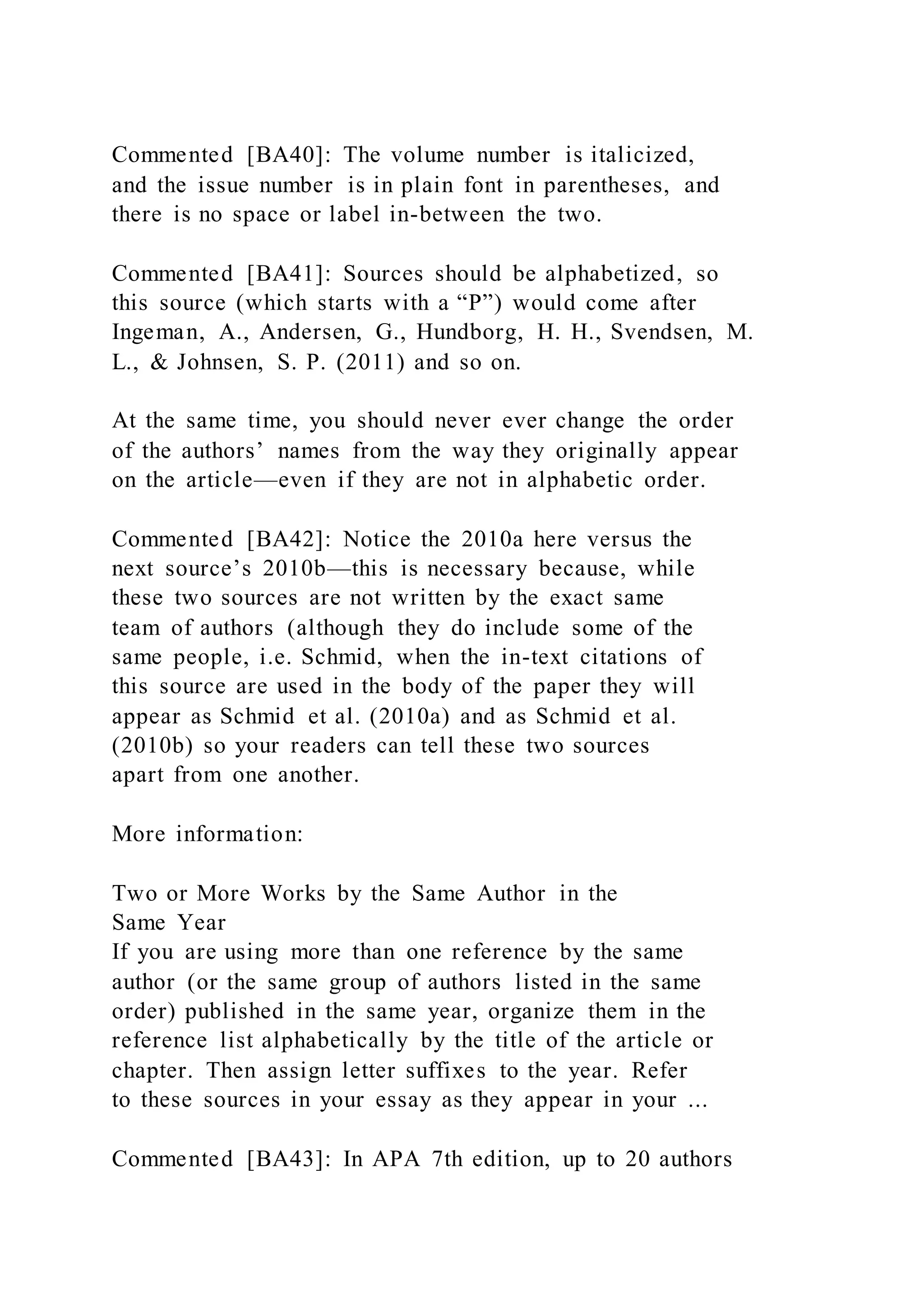 Commented [BA40]: The volume number is italicized,
and the issue number is in plain font in parentheses, and
there is no space or label in-between the two.
Commented [BA41]: Sources should be alphabetized, so
this source (which starts with a “P”) would come after
Ingeman, A., Andersen, G., Hundborg, H. H., Svendsen, M.
L., & Johnsen, S. P. (2011) and so on.
At the same time, you should never ever change the order
of the authors’ names from the way they originally appear
on the article—even if they are not in alphabetic order.
Commented [BA42]: Notice the 2010a here versus the
next source’s 2010b—this is necessary because, while
these two sources are not written by the exact same
team of authors (although they do include some of the
same people, i.e. Schmid, when the in-text citations of
this source are used in the body of the paper they will
appear as Schmid et al. (2010a) and as Schmid et al.
(2010b) so your readers can tell these two sources
apart from one another.
More information:
Two or More Works by the Same Author in the
Same Year
If you are using more than one reference by the same
author (or the same group of authors listed in the same
order) published in the same year, organize them in the
reference list alphabetically by the title of the article or
chapter. Then assign letter suffixes to the year. Refer
to these sources in your essay as they appear in your ...
Commented [BA43]: In APA 7th edition, up to 20 authors
 